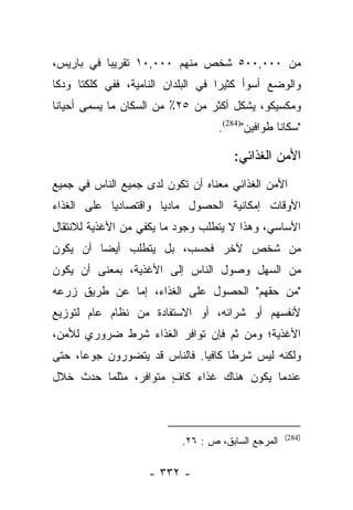 ‫ﻤﻥ ٠٠٠,٠٠٥ ﺸﺨﺹ ﻤﻨﻬﻡ ٠٠٠,٠١ ﺘﻘﺭﻴﺒﺎ ﻓﻲ ﺒﺎﺭﻴﺱ،‬
           ‫‪‬‬
‫ﻭﺍﻟﻭﻀﻊ ﺃﺴﻭﺃ ﻜﺜﻴﺭﺍ ﻓﻲ ﺍﻟﺒﻠﺩﺍﻥ ﺍﻟﻨﺎﻤﻴﺔ، ﻓﻔﻲ ﻜﻠﻜﺘﺎ ﻭﺩﻜﺎ‬
                                    ‫‪‬‬
‫ﻭﻤﻜﺴﻴﻜﻭ، ﻴﺸﻜل ﺃﻜﺜﺭ ﻤﻥ ٥٢٪ ﻤﻥ ﺍﻟﺴﻜﺎﻥ ﻤﺎ ﻴﺴﻤﻰ ﺃﺤﻴﺎﻨﺎ‬
‫ﹰ‬       ‫‪ ‬‬
                                   ‫"ﺴﻜﺎﻨﺎ ﻁﻭﺍﻓﻴﻥ")482(.‬

                                      ‫ﺍﻷﻤﻥ ﺍﻟﻐﺫﺍﺌﻲ:‬
‫ﺍﻷﻤﻥ ﺍﻟﻐﺫﺍﺌﻲ ﻤﻌﻨﺎﻩ ﺃﻥ ﺘﻜﻭﻥ ﻟﺩﻯ ﺠﻤﻴﻊ ﺍﻟﻨﺎﺱ ﻓﻲ ﺠﻤﻴﻊ‬
‫ﺍﻷﻭﻗﺎﺕ ﺇﻤﻜﺎﻨﻴﺔ ﺍﻟﺤﺼﻭل ﻤﺎﺩﻴﺎ ﻭﺍﻗﺘﺼﺎﺩﻴﺎ ﻋﻠﻰ ﺍﻟﻐﺫﺍﺀ‬
            ‫‪‬‬         ‫‪‬‬
‫ﺍﻷﺴﺎﺴﻲ، ﻭﻫﺫﺍ ﻻ ﻴﺘﻁﻠﺏ ﻭﺠﻭﺩ ﻤﺎ ﻴﻜﻔﻲ ﻤﻥ ﺍﻷﻏﺫﻴﺔ ﻟﻼﻨﺘﻘﺎل‬
‫ﻤﻥ ﺸﺨﺹ ﻵﺨﺭ ﻓﺤﺴﺏ، ﺒل ﻴﺘﻁﻠﺏ ﺃﻴﻀﺎ ﺃﻥ ﻴﻜﻭﻥ‬
         ‫‪‬‬
‫ﻤﻥ ﺍﻟﺴﻬل ﻭﺼﻭل ﺍﻟﻨﺎﺱ ﺇﻟﻰ ﺍﻷﻏﺫﻴﺔ، ﺒﻤﻌﻨﻰ ﺃﻥ ﻴﻜﻭﻥ‬
‫"ﻤﻥ ﺤﻘﻬﻡ" ﺍﻟﺤﺼﻭل ﻋﻠﻰ ﺍﻟﻐﺫﺍﺀ، ﺇﻤﺎ ﻋﻥ ﻁﺭﻴﻕ ﺯﺭﻋﻪ‬
              ‫‪‬‬
‫ﻷﻨﻔﺴﻬﻡ ﺃﻭ ﺸﺭﺍﺌﻪ، ﺃﻭ ﺍﻻﺴﺘﻔﺎﺩﺓ ﻤﻥ ﻨﻅﺎﻡ ﻋﺎﻡ ﻟﺘﻭﺯﻴﻊ‬
‫ﺍﻷﻏﺫﻴﺔ؛ ﻭﻤﻥ ﺜﻡ ﻓﺈﻥ ﺘﻭﺍﻓﺭ ﺍﻟﻐﺫﺍﺀ ﺸﺭﻁ ﻀﺭﻭﺭﻱ ﻟﻸﻤﻥ،‬
‫ﻭﻟﻜﻨﻪ ﻟﻴﺱ ﺸﺭﻁﺎ ﻜﺎﻓﻴﺎ. ﻓﺎﻟﻨﺎﺱ ﻗﺩ ﻴﺘﻀﻭﺭﻭﻥ ﺠﻭﻋﺎ، ﺤﺘﻰ‬
      ‫‪‬‬                       ‫‪‬‬     ‫ﹰ‬
‫ﻋﻨﺩﻤﺎ ﻴﻜﻭﻥ ﻫﻨﺎﻙ ﻏﺫﺍﺀ ﻜﺎﻑ ﻤﺘﻭﺍﻓﺭ، ﻤﺜﻠﻤﺎ ﺤﺩﺙ ﺨﻼل‬
                      ‫ٍ‬



                                                    ‫)482(‬
                           ‫ﺍﻟﻤﺭﺠﻊ ﺍﻟﺴﺎﺒﻕ، ﺹ : ٦٢.‬

                    ‫- ٢٣٣ -‬
 