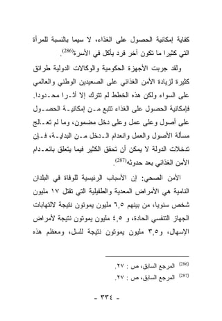 ‫ﻜﻔﺎﻴﺔ ﺇﻤﻜﺎﻨﻴﺔ ﺍﻟﺤﺼﻭل ﻋﻠﻰ ﺍﻟﻐﺫﺍﺀ، ﻻ ﺴﻴﻤﺎ ﺒﺎﻟﻨﺴﺒﺔ ﻟﻠﻤﺭﺃﺓ‬
         ‫ﺍﻟﺘﻲ ﻜﺜﻴﺭﺍ ﻤﺎ ﺘﻜﻭﻥ ﺁﺨﺭ ﻓﺭﺩ ﻴﺄﻜل ﻓﻲ ﺍﻷﺴﺭﺓ)682(.‬
                                              ‫‪‬‬
‫ﻭﻟﻘﺩ ﺠﺭﺒﺕ ﺍﻷﺠﻬﺯﺓ ﺍﻟﺤﻜﻭﻤﻴﺔ ﻭﺍﻟﻭﻜﺎﻻﺕ ﺍﻟﺩﻭﻟﻴﺔ ﻁﺭﺍﺌﻕ‬
‫ﻜﺜﻴﺭﺓ ﻟﺯﻴﺎﺩﺓ ﺍﻷﻤﻥ ﺍﻟﻐﺫﺍﺌﻲ ﻋﻠﻰ ﺍﻟﺼﻌﻴﺩﻴﻥ ﺍﻟﻭﻁﻨﻲ ﻭﺍﻟﻌﺎﻟﻤﻲ‬
‫ﻋﻠﻰ ﺍﻟﺴﻭﺍﺀ ﻭﻟﻜﻥ ﻫﺫﻩ ﺍﻟﺨﻁﻁ ﻟﻡ ﺘﺘﺭﻙ ﺇﻻ ﺃﺜـﺭﺍ ﻤﺤـﺩﻭﺩﺍ.‬
  ‫‪‬‬       ‫‪‬‬
‫ﻓﺈﻤﻜﺎﻨﻴﺔ ﺍﻟﺤﺼﻭل ﻋﻠﻰ ﺍﻟﻐﺫﺍﺀ ﺘﺘﺒﻊ ﻤـﻥ ﺇﻤﻜﺎﻨﻴـﺔ ﺍﻟﺤﺼـﻭل‬
‫ﻋﻠﻰ ﺃﺼﻭل ﻭﻋﻠﻰ ﻋﻤل ﻭﻋﻠﻰ ﺩﺨل ﻤﻀﻤﻭﻥ، ﻭﻤﺎ ﻟﻡ ﺘﻌـﺎﻟﺞ‬
‫ﻤﺴﺄﻟﺔ ﺍﻷﺼﻭل ﻭﺍﻟﻌﻤل ﻭﺍﻨﻌﺩﺍﻡ ﺍﻟـﺩﺨل ﻤـﻥ ﺍﻟﺒﺩﺍﻴـﺔ، ﻓـﺈﻥ‬
‫ﺘﺩﺨﻼﺕ ﺍﻟﺩﻭﻟﺔ ﻻ ﻴﻤﻜﻥ ﺃﻥ ﺘﺤﻘﻕ ﺍﻟﻜﺜﻴﺭ ﻓﻴﻤﺎ ﻴﺘﻌﻠﻕ ﺒﺎﻨﻌـﺩﺍﻡ‬
                           ‫ﺍﻷﻤﻥ ﺍﻟﻐﺫﺍﺌﻲ ﺒﻌﺩ ﺤﺩﻭﺜﻪ)782(.‬
‫ﺍﻷﻤﻥ ﺍﻟﺼﺤﻲ: ﺇﻥ ﺍﻷﺴﺒﺎﺏ ﺍﻟﺭﺌﻴﺴﻴﺔ ﻟﻠﻭﻓﺎﺓ ﻓﻲ ﺍﻟﺒﻠﺩﺍﻥ‬
‫ﺍﻟﻨﺎﻤﻴﺔ ﻫﻲ ﺍﻷﻤﺭﺍﺽ ﺍﻟﻤﻌﺩﻴﺔ ﻭﺍﻟﻁﻔﻴﻠﻴﺔ ﺍﻟﺘﻲ ﺘﻘﺘل ٧١ ﻤﻠﻴﻭﻥ‬
‫ﺸﺨﺹ ﺴﻨﻭﻴﺎ، ﻤﻥ ﺒﻴﻨﻬﻡ ٥,٦ ﻤﻠﻴﻭﻥ ﻴﻤﻭﺘﻭﻥ ﻨﺘﻴﺠﺔ ﻻﻟﺘﻬﺎﺒﺎﺕ‬
                                           ‫‪‬‬
‫ﺍﻟﺠﻬﺎﺯ ﺍﻟﺘﻨﻔﺴﻲ ﺍﻟﺤﺎﺩﺓ، ﻭ ٥,٤ ﻤﻠﻴﻭﻥ ﻴﻤﻭﺘﻭﻥ ﻨﺘﻴﺠﺔ ﻷﻤﺭﺍﺽ‬
‫ﺍﻹﺴﻬﺎل، ﻭ٥,٣ ﻤﻠﻴﻭﻥ ﻴﻤﻭﺘﻭﻥ ﻨﺘﻴﺠﺔ ﻟﻠﺴل، ﻭﻤﻌﻅﻡ ﻫﺫﻩ‬


                                                     ‫)682(‬
                            ‫ﺍﻟﻤﺭﺠﻊ ﺍﻟﺴﺎﺒﻕ، ﺹ : ٧٢.‬
                                                     ‫)782(‬
                            ‫ﺍﻟﻤﺭﺠﻊ ﺍﻟﺴﺎﺒﻕ، ﺹ : ٧٢.‬

                     ‫- ٤٣٣ -‬
 