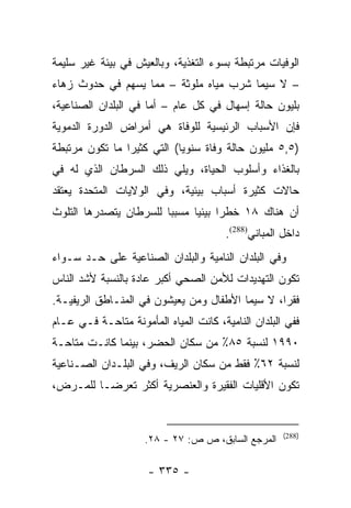 ‫ﺍﻟﻭﻓﻴﺎﺕ ﻤﺭﺘﺒﻁﺔ ﺒﺴﻭﺀ ﺍﻟﺘﻐﺫﻴﺔ، ﻭﺒﺎﻟﻌﻴﺵ ﻓﻲ ﺒﻴﺌﺔ ﻏﻴﺭ ﺴﻠﻴﻤﺔ‬
‫– ﻻ ﺴﻴﻤﺎ ﺸﺭﺏ ﻤﻴﺎﻩ ﻤﻠﻭﺜﺔ – ﻤﻤﺎ ﻴﺴﻬﻡ ﻓﻲ ﺤﺩﻭﺙ ﺯﻫﺎﺀ‬
‫ﺒﻠﻴﻭﻥ ﺤﺎﻟﺔ ﺇﺴﻬﺎل ﻓﻲ ﻜل ﻋﺎﻡ – ﺃﻤﺎ ﻓﻲ ﺍﻟﺒﻠﺩﺍﻥ ﺍﻟﺼﻨﺎﻋﻴﺔ،‬
                      ‫‪‬‬
‫ﻓﺈﻥ ﺍﻷﺴﺒﺎﺏ ﺍﻟﺭﺌﻴﺴﻴﺔ ﻟﻠﻭﻓﺎﺓ ﻫﻲ ﺃﻤﺭﺍﺽ ﺍﻟﺩﻭﺭﺓ ﺍﻟﺩﻤﻭﻴﺔ‬
‫)٥,٥ ﻤﻠﻴﻭﻥ ﺤﺎﻟﺔ ﻭﻓﺎﺓ ﺴﻨﻭ ‪‬ﺎ( ﺍﻟﺘﻲ ﻜﺜﻴﺭﺍ ﻤﺎ ﺘﻜﻭﻥ ﻤﺭﺘﺒﻁﺔ‬
                ‫‪‬‬           ‫ﻴ‬
‫ﺒﺎﻟﻐﺫﺍﺀ ﻭﺃﺴﻠﻭﺏ ﺍﻟﺤﻴﺎﺓ، ﻭﻴﻠﻲ ﺫﻟﻙ ﺍﻟﺴﺭﻁﺎﻥ ﺍﻟﺫﻱ ﻟﻪ ﻓﻲ‬
‫ﺤﺎﻻﺕ ﻜﺜﻴﺭﺓ ﺃﺴﺒﺎﺏ ﺒﻴﺌﻴﺔ، ﻭﻓﻲ ﺍﻟﻭﻻﻴﺎﺕ ﺍﻟﻤﺘﺤﺩﺓ ﻴﻌﺘﻘﺩ‬
‫ﺃﻥ ﻫﻨﺎﻙ ٨١ ﺨﻁﺭﺍ ﺒﻴﺌﻴﺎ ﻤﺴﺒﺒﺎ ﻟﻠﺴﺭﻁﺎﻥ ﻴﺘﺼﺩﺭﻫﺎ ﺍﻟﺘﻠﻭﺙ‬
                        ‫‪‬‬     ‫‪ ‬‬
                                        ‫ﺩﺍﺨل ﺍﻟﻤﺒﺎﻨﻲ)882(.‬
‫ﻭﻓﻲ ﺍﻟﺒﻠﺩﺍﻥ ﺍﻟﻨﺎﻤﻴﺔ ﻭﺍﻟﺒﻠﺩﺍﻥ ﺍﻟﺼﻨﺎﻋﻴﺔ ﻋﻠﻰ ﺤـﺩ ﺴـﻭﺍﺀ‬
‫ﺘﻜﻭﻥ ﺍﻟﺘﻬﺩﻴﺩﺍﺕ ﻟﻸﻤﻥ ﺍﻟﺼﺤﻲ ﺃﻜﺒﺭ ﻋﺎﺩﺓ ﺒﺎﻟﻨﺴﺒﺔ ﻷﺸﺩ ﺍﻟﻨﺎﺱ‬
‫ﻓﻘﺭﺍ، ﻻ ﺴﻴﻤﺎ ﺍﻷﻁﻔﺎل ﻭﻤﻥ ﻴﻌﻴﺸﻭﻥ ﻓﻲ ﺍﻟﻤﻨـﺎﻁﻕ ﺍﻟﺭﻴﻔﻴـﺔ.‬
                                                 ‫‪‬‬
‫ﻓﻔﻲ ﺍﻟﺒﻠﺩﺍﻥ ﺍﻟﻨﺎﻤﻴﺔ، ﻜﺎﻨﺕ ﺍﻟﻤﻴﺎﻩ ﺍﻟﻤﺄﻤﻭﻨﺔ ﻤﺘﺎﺤـﺔ ﻓـﻲ ﻋـﺎﻡ‬
‫٠٩٩١ ﻟﻨﺴﺒﺔ ٥٨٪ ﻤﻥ ﺴﻜﺎﻥ ﺍﻟﺤﻀﺭ، ﺒﻴﻨﻤﺎ ﻜﺎﻨـﺕ ﻤﺘﺎﺤـﺔ‬
‫ﻟﻨﺴﺒﺔ ٢٦٪ ﻓﻘﻁ ﻤﻥ ﺴﻜﺎﻥ ﺍﻟﺭﻴﻑ، ﻭﻓﻲ ﺍﻟﺒﻠـﺩﺍﻥ ﺍﻟﺼـﻨﺎﻋﻴﺔ‬
‫ﺘﻜﻭﻥ ﺍﻷﻗﻠﻴﺎﺕ ﺍﻟﻔﻘﻴﺭﺓ ﻭﺍﻟﻌﻨﺼﺭﻴﺔ ﺃﻜﺜﺭ ﺘﻌﺭ ‪‬ـﺎ ﻟﻠﻤـﺭﺽ،‬
          ‫ﻀ‬


                                                      ‫)882(‬
                     ‫ﺍﻟﻤﺭﺠﻊ ﺍﻟﺴﺎﺒﻕ، ﺹ ﺹ: ٧٢ - ٨٢.‬

                      ‫- ٥٣٣ -‬
 