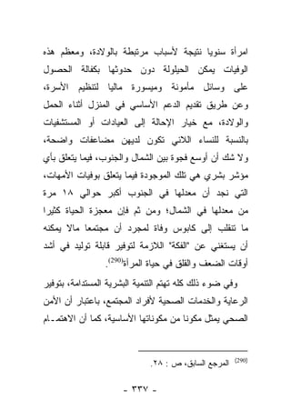 ‫ﺍﻤﺭﺃﺓ ﺴﻨﻭﻴﺎ ﻨﺘﻴﺠﺔ ﻷﺴﺒﺎﺏ ﻤﺭﺘﺒﻁﺔ ﺒﺎﻟﻭﻻﺩﺓ، ﻭﻤﻌﻅﻡ ﻫﺫﻩ‬
                                       ‫‪‬‬
‫ﺍﻟﻭﻓﻴﺎﺕ ﻴﻤﻜﻥ ﺍﻟﺤﻴﻠﻭﻟﺔ ﺩﻭﻥ ﺤﺩﻭﺜﻬﺎ ﺒﻜﻔﺎﻟﺔ ﺍﻟﺤﺼﻭل‬
‫ﻋﻠﻰ ﻭﺴﺎﺌل ﻤﺄﻤﻭﻨﺔ ﻭﻤﻴﺴﻭﺭﺓ ﻤﺎﻟﻴﺎ ﻟﺘﻨﻅﻴﻡ ﺍﻷﺴﺭﺓ،‬
               ‫‪‬‬
‫ﻭﻋﻥ ﻁﺭﻴﻕ ﺘﻘﺩﻴﻡ ﺍﻟﺩﻋﻡ ﺍﻷﺴﺎﺴﻲ ﻓﻲ ﺍﻟﻤﻨﺯل ﺃﺜﻨﺎﺀ ﺍﻟﺤﻤل‬
‫ﻭﺍﻟﻭﻻﺩﺓ، ﻤﻊ ﺨﻴﺎﺭ ﺍﻹﺤﺎﻟﺔ ﺇﻟﻰ ﺍﻟﻌﻴﺎﺩﺍﺕ ﺃﻭ ﺍﻟﻤﺴﺘﺸﻔﻴﺎﺕ‬
‫ﺒﺎﻟﻨﺴﺒﺔ ﻟﻠﻨﺴﺎﺀ ﺍﻟﻼﺌﻲ ﺘﻜﻭﻥ ﻟﺩﻴﻬﻥ ﻤﻀﺎﻋﻔﺎﺕ ﻭﺍﻀﺤﺔ،‬
‫ﻭﻻ ﺸﻙ ﺃﻥ ﺃﻭﺴﻊ ﻓﺠﻭﺓ ﺒﻴﻥ ﺍﻟﺸﻤﺎل ﻭﺍﻟﺠﻨﻭﺏ، ﻓﻴﻤﺎ ﻴﺘﻌﻠﻕ ﺒﺄﻱ‬
‫ﻤﺅﺸﺭ ﺒﺸﺭﻱ ﻫﻲ ﺘﻠﻙ ﺍﻟﻤﻭﺠﻭﺩﺓ ﻓﻴﻤﺎ ﻴﺘﻌﻠﻕ ﺒﻭﻓﻴﺎﺕ ﺍﻷﻤﻬﺎﺕ،‬
‫ﺍﻟﺘﻲ ﻨﺠﺩ ﺃﻥ ﻤﻌﺩﻟﻬﺎ ﻓﻲ ﺍﻟﺠﻨﻭﺏ ﺃﻜﺒﺭ ﺤﻭﺍﻟﻲ ٨١ ﻤﺭﺓ‬
‫ﻤﻥ ﻤﻌﺩﻟﻬﺎ ﻓﻲ ﺍﻟﺸﻤﺎل؛ ﻭﻤﻥ ﺜﻡ ﻓﺈﻥ ﻤﻌﺠﺯﺓ ﺍﻟﺤﻴﺎﺓ ﻜﺜﻴﺭﺍ‬
 ‫‪‬‬                     ‫‪‬‬
‫ﻤﺎ ﺘﻨﻘﻠﺏ ﺇﻟﻰ ﻜﺎﺒﻭﺱ ﻭﻓﺎﺓ ﻟﻤﺠﺭﺩ ﺃﻥ ﻤﺠﺘﻤﻌﺎ ﻤﺎﻻ ﻴﻤﻜﻨﻪ‬
           ‫‪‬‬
‫ﺃﻥ ﻴﺴﺘﻐﻨﻲ ﻋﻥ "ﺍﻟﻔﻜﺔ" ﺍﻟﻼﺯﻤﺔ ﻟﺘﻭﻓﻴﺭ ﻗﺎﺒﻠﺔ ﺘﻭﻟﻴﺩ ﻓﻲ ﺃﺸﺩ‬
                 ‫ﺃﻭﻗﺎﺕ ﺍﻟﻀﻌﻑ ﻭﺍﻟﻘﻠﻕ ﻓﻲ ﺤﻴﺎﺓ ﺍﻟﻤﺭﺃﺓ)092(.‬
‫ﻭﻓﻲ ﻀﻭﺀ ﺫﻟﻙ ﻜﻠﻪ ﺘﻬﺘﻡ ﺍﻟﺘﻨﻤﻴﺔ ﺍﻟﺒﺸﺭﻴﺔ ﺍﻟﻤﺴﺘﺩﺍﻤﺔ، ﺒﺘﻭﻓﻴﺭ‬
‫ﺍﻟﺭﻋﺎﻴﺔ ﻭﺍﻟﺨﺩﻤﺎﺕ ﺍﻟﺼﺤﻴﺔ ﻷﻓﺭﺍﺩ ﺍﻟﻤﺠﺘﻤﻊ، ﺒﺎﻋﺘﺒﺎﺭ ﺃﻥ ﺍﻷﻤﻥ‬
‫ﺍﻟﺼﺤﻲ ﻴﻤﺜل ﻤﻜﻭﻨﺎ ﻤﻥ ﻤﻜﻭﻨﺎﺘﻬﺎ ﺍﻷﺴﺎﺴﻴﺔ، ﻜﻤﺎ ﺃﻥ ﺍﻻﻫﺘﻤـﺎﻡ‬
                                      ‫ﹰ‬


                                                      ‫)092(‬
                             ‫ﺍﻟﻤﺭﺠﻊ ﺍﻟﺴﺎﺒﻕ، ﺹ : ٨٢.‬

                      ‫- ٧٣٣ -‬
 