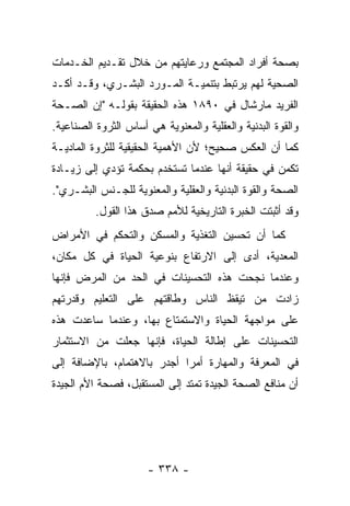 ‫ﺒﺼﺤﺔ ﺃﻓﺭﺍﺩ ﺍﻟﻤﺠﺘﻤﻊ ﻭﺭﻋﺎﻴﺘﻬﻡ ﻤﻥ ﺨﻼل ﺘﻘـﺩﻴﻡ ﺍﻟﺨـﺩﻤﺎﺕ‬
‫ﺍﻟﺼﺤﻴﺔ ﻟﻬﻡ ﻴﺭﺘﺒﻁ ﺒﺘﻨﻤﻴـﺔ ﺍﻟﻤـﻭﺭﺩ ﺍﻟﺒﺸـﺭﻱ، ﻭﻗـﺩ ﺃﻜـﺩ‬
‫ﺍﻟﻔﺭﻴﺩ ﻤﺎﺭﺸﺎل ﻓﻲ ٠٩٨١ ﻫﺫﻩ ﺍﻟﺤﻘﻴﻘﺔ ﺒﻘﻭﻟـﻪ "ﺇﻥ ﺍﻟﺼـﺤﺔ‬
‫ﻭﺍﻟﻘﻭﺓ ﺍﻟﺒﺩﻨﻴﺔ ﻭﺍﻟﻌﻘﻠﻴﺔ ﻭﺍﻟﻤﻌﻨﻭﻴﺔ ﻫﻲ ﺃﺴﺎﺱ ﺍﻟﺜﺭﻭﺓ ﺍﻟﺼﻨﺎﻋﻴﺔ.‬
‫ﻜﻤﺎ ﺃﻥ ﺍﻟﻌﻜﺱ ﺼﺤﻴﺢ؛ ﻷﻥ ﺍﻷﻫﻤﻴﺔ ﺍﻟﺤﻘﻴﻘﻴﺔ ﻟﻠﺜﺭﻭﺓ ﺍﻟﻤﺎﺩﻴـﺔ‬
‫ﺘﻜﻤﻥ ﻓﻲ ﺤﻘﻴﻘﺔ ﺃﻨﻬﺎ ﻋﻨﺩﻤﺎ ﺘﺴﺘﺨﺩﻡ ﺒﺤﻜﻤﺔ ﺘﺅﺩﻱ ﺇﻟﻰ ﺯﻴـﺎﺩﺓ‬
‫ﺍﻟﺼﺤﺔ ﻭﺍﻟﻘﻭﺓ ﺍﻟﺒﺩﻨﻴﺔ ﻭﺍﻟﻌﻘﻠﻴﺔ ﻭﺍﻟﻤﻌﻨﻭﻴﺔ ﻟﻠﺠـﻨﺱ ﺍﻟﺒﺸـﺭﻱ".‬
          ‫ﻭﻗﺩ ﺃﺜﺒﺘﺕ ﺍﻟﺨﺒﺭﺓ ﺍﻟﺘﺎﺭﻴﺨﻴﺔ ﻟﻸﻤﻡ ﺼﺩﻕ ﻫﺫﺍ ﺍﻟﻘﻭل.‬
‫ﻜﻤﺎ ﺃﻥ ﺘﺤﺴﻴﻥ ﺍﻟﺘﻐﺫﻴﺔ ﻭﺍﻟﻤﺴﻜﻥ ﻭﺍﻟﺘﺤﻜﻡ ﻓﻲ ﺍﻷﻤﺭﺍﺽ‬
‫ﺍﻟﻤﻌﺩﻴﺔ، ﺃﺩﻯ ﺇﻟﻰ ﺍﻻﺭﺘﻔﺎﻉ ﺒﻨﻭﻋﻴﺔ ﺍﻟﺤﻴﺎﺓ ﻓﻲ ﻜل ﻤﻜﺎﻥ،‬
‫ﻭﻋﻨﺩﻤﺎ ﻨﺠﺤﺕ ﻫﺫﻩ ﺍﻟﺘﺤﺴﻴﻨﺎﺕ ﻓﻲ ﺍﻟﺤﺩ ﻤﻥ ﺍﻟﻤﺭﺽ ﻓﺈﻨﻬﺎ‬
‫ﺯﺍﺩﺕ ﻤﻥ ﺘﻴﻘﻅ ﺍﻟﻨﺎﺱ ﻭﻁﺎﻗﺘﻬﻡ ﻋﻠﻰ ﺍﻟﺘﻌﻠﻴﻡ ﻭﻗﺩﺭﺘﻬﻡ‬
‫ﻋﻠﻰ ﻤﻭﺍﺠﻬﺔ ﺍﻟﺤﻴﺎﺓ ﻭﺍﻻﺴﺘﻤﺘﺎﻉ ﺒﻬﺎ، ﻭﻋﻨﺩﻤﺎ ﺴﺎﻋﺩﺕ ﻫﺫﻩ‬
‫ﺍﻟﺘﺤﺴﻴﻨﺎﺕ ﻋﻠﻰ ﺇﻁﺎﻟﺔ ﺍﻟﺤﻴﺎﺓ، ﻓﺈﻨﻬﺎ ﺠﻌﻠﺕ ﻤﻥ ﺍﻻﺴﺘﺜﻤﺎﺭ‬
‫ﻓﻲ ﺍﻟﻤﻌﺭﻓﺔ ﻭﺍﻟﻤﻬﺎﺭﺓ ﺃﻤﺭﺍ ﺃﺠﺩﺭ ﺒﺎﻻﻫﺘﻤﺎﻡ، ﺒﺎﻹﻀﺎﻓﺔ ﺇﻟﻰ‬
                            ‫‪‬‬
‫ﺃﻥ ﻤﻨﺎﻓﻊ ﺍﻟﺼﺤﺔ ﺍﻟﺠﻴﺩﺓ ﺘﻤﺘﺩ ﺇﻟﻰ ﺍﻟﻤﺴﺘﻘﺒل، ﻓﺼﺤﺔ ﺍﻷﻡ ﺍﻟﺠﻴﺩﺓ‬




                      ‫- ٨٣٣ -‬
 