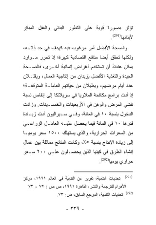 ‫ﺘﺅﺜﺭ ﺒﺼﻭﺭﺓ ﻗﻭﻴﺔ ﻋﻠﻰ ﺍﻟﺘﻁﻭﺭ ﺍﻟﺒﺩﻨﻲ ﻭﺍﻟﻌﻘل ﺍﻟﻤﺒﻜﺭ‬
                                                ‫ﻷﺒﻨﺎﺌﻬﺎ)192(.‬
‫ﻭﺍﻟﺼﺤﺔ ﺍﻷﻓﻀل ﺃﻤﺭ ﻤﺭﻏﻭﺏ ﻓﻴﻪ ﻜﻬﺩﻑ ﻓﻲ ﺤﺩ ﺫﺍﺘـﻪ،‬
‫ﻭﻟﻜﻨﻬﺎ ﺘﺤﻘﻕ ﺃﻴﻀﺎ ﻤﻨﺎﻓﻊ ﺍﻗﺘﺼﺎﺩﻴﺔ ﻜﺒﻴﺭﺓ؛ ﺇﺫ ﺘﺤﺭﺭ ﻤـﻭﺍﺭﺩ‬
                                      ‫‪‬‬
‫ﻴﻤﻜﻥ ﻋﻨﺩﺌﺫ ﺃﻥ ﺘﺴﺘﺨﺩﻡ ﺃﻏﺭﺍﺽ ﺇﻨﻤﺎﺌﻴﺔ ﺃﺨـﺭﻯ، ﻓﺎﻟﺼـﺤﺔ‬
‫ﺍﻟﺠﻴﺩﺓ ﻭﺍﻟﺘﻐﺫﻴﺔ ﺍﻷﻓﻀل ﻴﺯﻴﺩﺍﻥ ﻤﻥ ﺇﻨﺘﺎﺠﻴﺔ ﺍﻟﻌﻤﺎل، ﻭﻴﻘﻠـﻼﻥ‬
‫ﻋﺩﺩ ﺃﻴﺎﻡ ﻤﺭﻀﻬﻡ، ﻭﻴﻁﻴﻼﻥ ﻤﻥ ﺤﻴﺎﺘﻬﻡ ﺍﻟﻌﺎﻤﻠـﺔ ﺍﻟﻤﺘﻭﻗﻌـﺔ؛‬
‫ﺇﺫ ﺃﺩﺕ ﺒﺭﺍﻤﺞ ﻤﻜﺎﻓﺤﺔ ﺍﻟﻤﻼﺭﻴﺎ ﻓﻲ ﺴﺭﻴﻼﻨﻜﺎ ﺇﻟﻰ ﺇﻨﻘﺎﺹ ﻨﺴﺒﺔ‬
‫ﺘﻔﺸﻲ ﺍﻟﻤﺭﺽ ﻭﺍﻟﻭﻫﻥ ﻓﻲ ﺍﻷﺭﺒﻌﻴﻨﺎﺕ ﻭﺍﻟﺨﻤﺴـﻴﻨﺎﺕ. ﻭﺯﺍﺩﺕ‬
‫ﺍﻟﺩﺨﻭل ﺒﻨﺴﺒﺔ ٠١ ﻓﻲ ﺍﻟﻤﺎﺌﺔ، ﻭﻓـﻲ ﺴـﻴﺭﺍﻟﻴﻭﻥ ﺃﺩﺕ ﺯﻴـﺎﺩﺓ‬
‫ﻗﺩﺭﻫﺎ ٠١ ﻓﻲ ﺍﻟﻤﺎﺌﺔ ﻓﻴﻤﺎ ﻴﺤﺼل ﻋﻠﻴـﻪ ﺍﻟﻌﺎﻤـل ﺍﻟﺯﺭﺍﻋـﻲ‬
‫ﻤﻥ ﺍﻟﺴﻌﺭﺍﺕ ﺍﻟﺤﺭﺍﺭﻴﺔ، ﻭﺍﻟﺫﻱ ﻴﺴﺘﻬﻠﻙ ٠٠٥١ ﺴﻌﺭ ﻴﻭﻤ ‪‬ـﺎ‬
  ‫ﻴ‬
‫ﺇﻟﻰ ﺯﻴﺎﺩﺓ ﺍﻹﻨﺘﺎﺝ ﺒﻨﺴﺒﺔ ٥٪، ﻭﻜﺎﻨﺕ ﺍﻟﻨﺘﺎﺌﺞ ﻤﻤﺎﺜﻠﺔ ﺒﻴﻥ ﻋﻤﺎل‬
‫ﺇﻨﺸﺎﺀ ﺍﻟﻁﺭﻕ ﻓﻲ ﻜﻴﻨﻴﺎ ﺍﻟﺫﻴﻥ ﻴﺤﺼـﻠﻭﻥ ﻋﻠـﻰ ٠٠٢ ﺴـﻌﺭ‬
                                         ‫ﺤﺭﺍﺭﻱ ﻴﻭﻤﻴﺎ)292(.‬
                                               ‫ﹰ‬

                                                          ‫) 192(‬
‫ﺘﺤﺩﻴﺎﺕ ﺍﻟﺘﻨﻤﻴﺔ، ﺘﻘﺭﻴﺭ ﻋﻥ ﺍﻟﺘﻨﻤﻴﺔ ﻓﻲ ﺍﻟﻌﺎﻟﻡ ١٩٩١، ﻤﺭﻜﺯ‬
  ‫ﺍﻷﻫﺭﺍﻡ ﻟﻠﺘﺭﺠﻤﺔ ﻭﺍﻟﻨﺸﺭ، ﺍﻟﻘﺎﻫﺭﺓ ١٩٩١، ﺹ ﺹ : ٢٧ - ٣٧‬
                                                          ‫)292(‬
                  ‫ﺘﺤﺩﻴﺎﺕ ﺍﻟﺘﻨﻤﻴﺔ، ﺍﻟﻤﺭﺠﻊ ﺍﻟﺴﺎﺒﻕ، ﺹ: ٣٧.‬

                       ‫- ٩٣٣ -‬
 