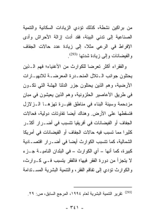 ‫ﻤﻥ ﺒﺭﺍﻜﻴﻥ ﻨﺸﻁﺔ، ﻜﺫﻟﻙ ﺘﺅﺩﻱ ﺍﻟﺯﻴﺎﺩﺍﺕ ﺍﻟﺴﻜﺎﻨﻴﺔ ﻭﺍﻟﺘﻨﻤﻴﺔ‬
‫ﺍﻟﺼﻨﺎﻋﻴﺔ ﺇﻟﻰ ﺘﺩﻨﻲ ﺍﻟﺒﻴﺌﺔ، ﻓﻘﺩ ﺃﺩﺕ ﺇﺯﺍﻟﺔ ﺍﻷﺤﺭﺍﺵ ﻭﺃﺩﻯ‬
‫ﺍﻹﻓﺭﺍﻁ ﻓﻲ ﺍﻟﺭﻋﻲ ﻤﺜﻼ، ﺇﻟﻰ ﺯﻴﺎﺩﺓ ﻋﺩﺩ ﺤﺎﻻﺕ ﺍﻟﺠﻔﺎﻑ‬
                           ‫ﹰ‬
                        ‫ﻭﺍﻟﻔﻴﻀﺎﻨﺎﺕ ﻭﺇﻟﻰ ﺯﻴﺎﺩﺓ ﺸﺩﺘﻬﺎ )392(.‬
‫ﻭﺍﻟﻔﻘﺭﺍﺀ ﺃﻜﺜﺭ ﺘﻌﺭﻀﺎ ﻟﻠﻜﻭﺍﺭﺙ ﻤﻥ ﺍﻷﻏﻨﻴﺎﺀ؛ ﻓﻬﻡ ﺍﻟـﺫﻴﻥ‬
                                ‫‪‬‬
‫ﻴﺤﺘﻠﻭﻥ ﺠﻭﺍﻨﺏ ﺍﻟـﺘﻼل ﺍﻟﻤﻨﺤـﺩﺭﺓ ﺍﻟﻤﻌﺭﻀـﺔ ﻟﻼﻨﻬﻴـﺎﺭﺍﺕ‬
‫ﺍﻷﺭﻀﻴﺔ، ﻭﻫﻡ ﺍﻟﺫﻴﻥ ﻴﺤﺘﻠﻭﻥ ﺠﺯﺭ ﺍﻟﺩﻟﺘﺎ ﺍﻟﻬﺸﺔ ﺍﻟﺘﻲ ﺘﻜـﻭﻥ‬
‫ﻓﻲ ﻁﺭﻴﻕ ﺍﻷﻋﺎﺼﻴﺭ ﺍﻟﺤﻠﺯﻭﻨﻴﺔ، ﻭﻫﻡ ﺍﻟﺫﻴﻥ ﻴﻌﻴﺸﻭﻥ ﻓﻲ ﻤﺒﺎﻥ‬
‫ٍ‬
‫ﻤﺯﺩﺤﻤﺔ ﻭﺴﻴﺌﺔ ﺍﻟﺒﻨﺎﺀ ﻓﻲ ﻤﻨﺎﻁﻕ ﻓﻘﻴـﺭﺓ ﺘﻬﺯﻫـﺎ ﺍﻟـﺯﻻﺯل‬
‫ﻓﺘﺴﻘﻁﻬﺎ ﻋﻠﻰ ﺍﻷﺭﺽ. ﻭﻫﻨﺎﻙ ﺃﻴﻀﺎ ﺘﻔﺎﻭﺘﺎﺕ ﺩﻭﻟﻴﺔ، ﻓﺤﺎﻻﺕ‬
                      ‫‪‬‬
‫ﺍﻟﺠﻔﺎﻑ ﺃﻭ ﺍﻟﻔﻴﻀﺎﻨﺎﺕ ﻓﻲ ﺃﻓﺭﻴﻘﻴﺎ ﺘﺘﺴﺒﺏ ﻓﻲ ﺃﻀـﺭﺍﺭ ﺃﻜﺜـﺭ‬
‫ﻜﺜﻴﺭﺍ ﻤﻤﺎ ﺘﺴﺒﺏ ﻓﻴﻪ ﺤﺎﻻﺕ ﺍﻟﺠﻔﺎﻑ ﺃﻭ ﺍﻟﻔﻴﻀﺎﻨﺎﺕ ﻓﻲ ﺃﻤﺭﻴﻜﺎ‬
                                                 ‫‪‬‬
‫ﺍﻟﺸﻤﺎﻟﻴﺔ، ﻜﻤﺎ ﺘﺘﺴﺒﺏ ﺍﻟﻜﻭﺍﺭﺙ ﺃﻴﻀﺎ ﻓﻲ ﺃﻀـﺭﺍﺭ ﺍﻗﺘﺼـﺎﺩﻴﺔ‬
                     ‫‪‬‬
‫ﻜﺒﻴﺭﺓ، ﻜﻤﺎ ﺃﻨﻬﺎ – ﺃﻱ ﺍﻟﻜﻭﺍﺭﺙ – ﻓﻲ ﺍﻟﺒﻠﺩﺍﻥ ﺍﻟﻨﺎﻤﻴـﺔ ﺠـﺯﺀ‬
‫ﻻ ﻴﺘﺠﺯﺃ ﻤﻥ ﺩﻭﺭﺓ ﺍﻟﻔﻘﺭ ﻓﻴﻬﺎ؛ ﻓﺎﻟﻔﻘﺭ ﻴﺘﺴﺒﺏ ﻓـﻲ ﻜـﻭﺍﺭﺙ،‬
‫ﻭﺍﻟﻜﻭﺍﺭﺙ ﺘﺅﺩﻱ ﺇﻟﻰ ﺘﻔﺎﻗﻡ ﺍﻟﻔﻘﺭ، ﻭﺍﻟﺘﻨﻤﻴﺔ ﺍﻟﺒﺸﺭﻴﺔ ﺍﻟﻤﺴـﺘﺩﺍﻤﺔ‬


                                                           ‫)392(‬
  ‫ﺘﻘﺭﻴﺭ ﺍﻟﺘﻨﻤﻴﺔ ﺍﻟﺒﺸﺭﻴﺔ ﻟﻌﺎﻡ ٤٩٩١، ﺍﻟﻤﺭﺠﻊ ﺍﻟﺴﺎﺒﻕ، ﺹ: ٩٢.‬

                       ‫- ١٤٣ -‬
 