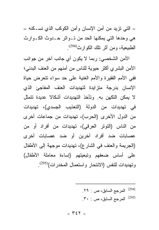 ‫– ﺍﻟﺘﻲ ﺘﺯﻴﺩ ﻤﻥ ﺃﻤﻥ ﺍﻹﻨﺴﺎﻥ ﻭﺃﻤﻥ ﺍﻟﻜﻭﻜﺏ ﺍﻟﺫﻱ ﻨﺴـﻜﻨﻪ –‬
‫ﻫﻲ ﻭﺤﺩﻫﺎ ﺍﻟﺘﻲ ﻴﻤﻜﻨﻬﺎ ﺍﻟﺤﺩ ﻤﻥ ﺘـﻭﺍﺘﺭ ﺤـﺩﻭﺙ ﺍﻟﻜـﻭﺍﺭﺙ‬
                    ‫ﺍﻟﻁﺒﻴﻌﻴﺔ، ﻭﻤﻥ ﺃﺜﺭ ﺘﻠﻙ ﺍﻟﻜﻭﺍﺭﺙ)492(.‬
‫ﺍﻷﻤﻥ ﺍﻟﺸﺨﺼﻲ: ﺭﺒﻤﺎ ﻻ ﻴﻜﻭﻥ ﺃﻱ ﺠﺎﻨﺏ ﺁﺨﺭ ﻤﻥ ﺠﻭﺍﻨﺏ‬
‫ﺍﻷﻤﻥ ﺍﻟﺒﺸﺭﻱ ﺃﻜﺜﺭ ﺤﻴﻭﻴﺔ ﻟﻠﻨﺎﺱ ﻤﻥ ﺃﻤﻨﻬﻡ ﻤﻥ ﺍﻟﻌﻨﻑ ﺍﻟﺒﺩﻨﻲ؛‬
‫ﻓﻔﻲ ﺍﻷﻤﻡ ﺍﻟﻔﻘﻴﺭﺓ ﻭﺍﻷﻤﻡ ﺍﻟﻐﻨﻴﺔ ﻋﻠﻰ ﺤﺩ ﺴﻭﺍﺀ ﺘﺘﻌﺭﺽ ﺤﻴﺎﺓ‬
‫ﺍﻹﻨﺴﺎﻥ ﺒﺩﺭﺠﺔ ﻤﺘﺯﺍﻴﺩﺓ ﻟﺘﻬﺩﻴﺩﺍﺕ ﺍﻟﻌﻨﻑ ﺍﻟﻤﻔﺎﺠﺊ ﺍﻟﺫﻱ‬
‫ﻻ ﻴﻤﻜﻥ ﺍﻟﺘﻜﻬﻥ ﺒﻪ. ﻭﺘﺄﺨﺫ ﺍﻟﺘﻬﺩﻴﺩﺍﺕ ﺃﺸﻜﺎﻻ ﻋﺩﻴﺩﺓ ﺘﺘﻤﺜل‬
            ‫ﹰ‬
‫ﻓﻲ ﺘﻬﺩﻴﺩﺍﺕ ﻤﻥ ﺍﻟﺩﻭﻟﺔ )ﺍﻟﺘﻌﺫﻴﺏ ﺍﻟﺠﺴﺩﻱ(، ﺘﻬﺩﻴﺩﺍﺕ‬
‫ﻤﻥ ﺍﻟﺩﻭل ﺍﻷﺨﺭﻯ )ﺍﻟﺤﺭﺏ(، ﺘﻬﺩﻴﺩﺍﺕ ﻤﻥ ﺠﻤﺎﻋﺎﺕ ﺃﺨﺭﻯ‬
‫ﻤﻥ ﺍﻟﻨﺎﺱ )ﺍﻟﺘﻭﺘﺭ ﺍﻟﻌﺭﻗﻲ(، ﺘﻬﺩﻴﺩﺍﺕ ﻤﻥ ﺃﻓﺭﺍﺩ ﺃﻭ ﻤﻥ‬
‫ﻋﺼﺎﺒﺎﺕ ﻀﺩ ﺃﻓﺭﺍﺩ ﺁﺨﺭﻴﻥ ﺃﻭ ﻀﺩ ﻋﺼﺎﺒﺎﺕ ﺃﺨﺭﻯ‬
‫)ﺍﻟﺠﺭﻴﻤﺔ ﻭﺍﻟﻌﻨﻑ ﻓﻲ ﺍﻟﺸﺎﺭﻉ(، ﺘﻬﺩﻴﺩﺍﺕ ﻤﻭﺠﻬﺔ ﺇﻟﻰ ﺍﻷﻁﻔﺎل‬
‫ﻋﻠﻰ ﺃﺴﺎﺱ ﻀﻌﻔﻬﻡ ﻭﺘﺒﻌﻴﺘﻬﻡ )ﺇﺴﺎﺀﺓ ﻤﻌﺎﻤﻠﺔ ﺍﻷﻁﻔﺎل(‬
      ‫ﻭﺘﻬﺩﻴﺩﺍﺕ ﻟﻠﻨﻔﺱ )ﺍﻻﻨﺘﺤﺎﺭ ﻭﺍﺴﺘﻌﻤﺎل ﺍﻟﻤﺨﺩﺭﺍﺕ()592(.‬


                                                     ‫)492(‬
                            ‫ﺍﻟﻤﺭﺠﻊ ﺍﻟﺴﺎﺒﻕ، ﺹ : ٩٢.‬
                                                     ‫)592(‬
                            ‫ﺍﻟﻤﺭﺠﻊ ﺍﻟﺴﺎﺒﻕ، ﺹ : ٠٣.‬

                    ‫- ٢٤٣ -‬
 