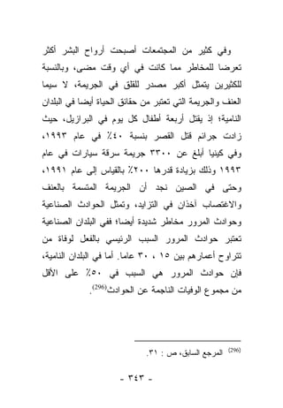 ‫ﻭﻓﻲ ﻜﺜﻴﺭ ﻤﻥ ﺍﻟﻤﺠﺘﻤﻌﺎﺕ ﺃﺼﺒﺤﺕ ﺃﺭﻭﺍﺡ ﺍﻟﺒﺸﺭ ﺃﻜﺜﺭ‬
‫ﺘﻌﺭﻀﺎ ﻟﻠﻤﺨﺎﻁﺭ ﻤﻤﺎ ﻜﺎﻨﺕ ﻓﻲ ﺃﻱ ﻭﻗﺕ ﻤﻀﻰ، ﻭﺒﺎﻟﻨﺴﺒﺔ‬
                                          ‫‪‬‬
‫ﻟﻠﻜﺜﻴﺭﻴﻥ ﻴﺘﻤﺜل ﺃﻜﺒﺭ ﻤﺼﺩﺭ ﻟﻠﻘﻠﻕ ﻓﻲ ﺍﻟﺠﺭﻴﻤﺔ، ﻻ ﺴﻴﻤﺎ‬
‫ﺍﻟﻌﻨﻑ ﻭﺍﻟﺠﺭﻴﻤﺔ ﺍﻟﺘﻲ ﺘﻌﺘﺒﺭ ﻤﻥ ﺤﻘﺎﺌﻕ ﺍﻟﺤﻴﺎﺓ ﺃﻴﻀﺎ ﻓﻲ ﺍﻟﺒﻠﺩﺍﻥ‬
            ‫‪‬‬
‫ﺍﻟﻨﺎﻤﻴﺔ؛ ﺇﺫ ﻴﻘﺘل ﺃﺭﺒﻌﺔ ﺃﻁﻔﺎل ﻜل ﻴﻭﻡ ﻓﻲ ﺍﻟﺒﺭﺍﺯﻴل، ﺤﻴﺙ‬
‫ﺯﺍﺩﺕ ﺠﺭﺍﺌﻡ ﻗﺘل ﺍﻟﻘﺼﺭ ﺒﻨﺴﺒﺔ ٠٤٪ ﻓﻲ ﻋﺎﻡ ٣٩٩١،‬
‫ﻭﻓﻲ ﻜﻴﻨﻴﺎ ﺃﺒﻠﻎ ﻋﻥ ٠٠٣٣ ﺠﺭﻴﻤﺔ ﺴﺭﻗﺔ ﺴﻴﺎﺭﺍﺕ ﻓﻲ ﻋﺎﻡ‬
‫٣٩٩١ ﻭﺫﻟﻙ ﺒﺯﻴﺎﺩﺓ ﻗﺩﺭﻫﺎ ٠٠٢٪ ﺒﺎﻟﻘﻴﺎﺱ ﺇﻟﻰ ﻋﺎﻡ ١٩٩١،‬
‫ﻭﺤﺘﻰ ﻓﻲ ﺍﻟﺼﻴﻥ ﻨﺠﺩ ﺃﻥ ﺍﻟﺠﺭﻴﻤﺔ ﺍﻟﻤﺘﺴﻤﺔ ﺒﺎﻟﻌﻨﻑ‬
‫ﻭﺍﻻﻏﺘﺼﺎﺏ ﺁﺨﺫﺍﻥ ﻓﻲ ﺍﻟﺘﺯﺍﻴﺩ، ﻭﺘﻤﺜل ﺍﻟﺤﻭﺍﺩﺙ ﺍﻟﺼﻨﺎﻋﻴﺔ‬
‫ﻭﺤﻭﺍﺩﺙ ﺍﻟﻤﺭﻭﺭ ﻤﺨﺎﻁﺭ ﺸﺩﻴﺩﺓ ﺃﻴﻀﺎ؛ ﻓﻔﻲ ﺍﻟﺒﻠﺩﺍﻥ ﺍﻟﺼﻨﺎﻋﻴﺔ‬
                       ‫‪‬‬
‫ﺘﻌﺘﺒﺭ ﺤﻭﺍﺩﺙ ﺍﻟﻤﺭﻭﺭ ﺍﻟﺴﺒﺏ ﺍﻟﺭﺌﻴﺴﻲ ﺒﺎﻟﻔﻌل ﻟﻭﻓﺎﺓ ﻤﻥ‬
‫‪‬‬
‫ﺘﺘﺭﺍﻭﺡ ﺃﻋﻤﺎﺭﻫﻡ ﺒﻴﻥ ٥١ ، ٠٣ ﻋﺎﻤﺎ. ﺃﻤﺎ ﻓﻲ ﺍﻟﺒﻠﺩﺍﻥ ﺍﻟﻨﺎﻤﻴﺔ،‬
                     ‫‪ ‬‬
‫ﻓﺈﻥ ﺤﻭﺍﺩﺙ ﺍﻟﻤﺭﻭﺭ ﻫﻲ ﺍﻟﺴﺒﺏ ﻓﻲ ٠٥٪ ﻋﻠﻰ ﺍﻷﻗل‬
             ‫ﻤﻥ ﻤﺠﻤﻭﻉ ﺍﻟﻭﻓﻴﺎﺕ ﺍﻟﻨﺎﺠﻤﺔ ﻋﻥ ﺍﻟﺤﻭﺍﺩﺙ)692(.‬




                                                      ‫)692(‬
                             ‫ﺍﻟﻤﺭﺠﻊ ﺍﻟﺴﺎﺒﻕ، ﺹ : ١٣.‬

                      ‫- ٣٤٣ -‬
 