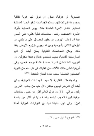 ‫ﻋﻨﺼﺭﻴﺔ ﺃﻭ ﻋﺭﻗﻴﺔ، ﻴﻤﻜﻥ ﺃﻥ ﺘﻭﻓﺭ ﻟﻬﻡ ﻫﻭﻴﺔ ﺜﻘﺎﻓﻴﺔ‬
‫ﻭﻤﺠﻤﻭﻋﺔ ﻗﻴﻡ ﺘﻁﻤﺌﻨﻬﻡ، ﻭﻫﺫﻩ ﺍﻟﺠﻤﺎﻋﺎﺕ ﺘﻭﻓﺭ ﺃﻴﻀﺎ ﺍﻟﻤﺴﺎﻨﺩﺓ‬
          ‫‪‬‬
‫ﺍﻟﻌﻤﻠﻴﺔ. ﻓﻨﻅﺎﻡ ﺍﻷﺴﺭﺓ ﺍﻟﻤﺘﺤﺩﺓ ﻤﺜﻼ، ﻴﻭﻓﺭ ﺍﻟﺤﻤﺎﻴﺔ ﻷﻓﺭﺍﺩ‬
                    ‫ﹰ‬
‫ﺍﻷﺴﺭﺓ ﺍﻷﻀﻌﻑ، ﻭﺘﻌﻤل ﻤﺠﺘﻤﻌﺎﺕ ﻗﺒﻠﻴﺔ ﻜﺜﻴﺭﺓ ﻋﻠﻰ ﺃﺴﺎﺱ‬
‫ﻤﺒﺩﺃ ﺃﻥ ﺃﺭﺒﺎﺏ ﺍ ٍﺭﺽ ﻤﻥ ﺤﻘﻬﻡ ﺍﻟﺤﺼﻭل ﻋﻠﻰ ﻤﺎ ﻴﻜﻔﻲ ﻤﻥ‬
                                ‫ﻷ‬
‫ﺍﻷﺭﺽ ﻟﻠﺘﻜﻔل ﺒﺄﺴﺭﻫﻡ؛ ﻭﻤﻥ ﺜﻡ ﻴﺠﺭﻱ ﺘﻭﺯﻴﻊ ﺍﻷﺭﺽ ﻭﻓﻘﺎ‬
 ‫ﹰ‬
‫ﻟﺫﻟﻙ. ﻭﻟﻜﻥ ﺍﻟﻤﺠﺘﻤﻌﺎﺕ ﺍﻟﺘﻘﻠﻴﺩﻴﺔ ﻴﻤﻜﻥ ﺃﻴﻀﺎ ﺃﻥ ﺘﺩﻴﻡ‬
         ‫‪‬‬
‫ﺍﻟﻤﻤﺎﺭﺴﺎﺕ ﺍﻟﻘﻤﻌﻴﺔ، ﺒﺤﻴﺙ ﺘﺴﺘﺨﺩﻡ ﻋﻤﺎﻻ ﻭﻋﺒﻴﺩﺍ ﻤﻜﻔﻭﻟﻴﻥ ﻤﻥ‬
            ‫‪‬‬     ‫ﹰ‬
‫ﺁﺨﺭﻴﻥ، ﻜﻤﺎ ﺘﻌﺎﻤل ﺍﻟﻤﺭﺃﺓ ﻤﻌﺎﻤﻠﺔ ﺨﺸﻨﺔ ﺒﻭﺠﻪ ﺨﺎﺹ، ﻭﻓﻲ‬
‫ﺃﻓﺭﻴﻘﻴﺎ ﺘﻌﺎﻨﻲ ﻤﺌﺎﺕ ﺍﻵﻻﻑ ﻤﻥ ﺍﻟﻔﺘﻴﺎﺕ ﻓﻲ ﻜل ﻋﺎﻡ ﻤﻥ ﺘﺸﻭﻴﻪ‬
       ‫ﺃﻋﻀﺎﺌﻬﻥ ﺍﻟﺘﻨﺎﺴﻠﻴﺔ ﺒﺴﺒﺏ ﻋﺎﺩﺓ ﺍﻟﺨﺘﺎﻥ ﺍﻟﺘﻘﻠﻴﺩﻴﺔ )892(.‬
‫ﻭﺍﻟﻤﺠﺘﻤﻌﺎﺕ ﺍﻟﺘﻘﻠﻴﺩﻴﺔ ﻻ ﺴﻴﻤﺎ ﺍﻟﺠﻤﺎﻋﺎﺕ ﺍﻟﻌﺭﻗﻴﺔ، ﻴﻤﻜﻥ‬
‫ﺃﻴﻀﺎ ﺃﻥ ﺘﺘﻌﺭﺽ ﻟﻬﺠﻭﻡ ﻤﺒﺎﺸﺭ، ﻜل ﻤﻨﻬﺎ ﻤﻥ ﺠﺎﻨﺏ ﺍﻷﺨﺭﻯ.‬
                                              ‫‪‬‬
‫ﻭﻟﺩﻯ ﺤﻭﺍﻟﻲ ٠٤٪ ﻤﻥ ﺩﻭل ﺍﻟﻌﺎﻟﻡ ﺃﻜﺜﺭ ﻤﻥ ﺨﻤﺱ ﺠﻤﺎﻋﺎﺕ‬
‫ﻋﺭﻗﻴﺔ ﻜﺒﻴﺭﺓ ﺍﻟﺤﺠﻡ، ﺘﻭﺍﺠﻪ ﻭﺍﺤﺩﺓ ﻤﻨﻬﺎ ﺃﻭ ﺃﻜﺜﺭ ﻤﻥ ﻭﺍﺤﺩﺓ‬
‫ﺘﻤﻴﺯﺍ. ﻭﻓﻲ ﺩﻭل ﻋﺩﻴﺩﺓ ﻨﺠﺩ ﺃﻥ ﺍﻟﺘﻭﺘﺭﺍﺕ ﺍﻟﻌﺭﻗﻴﺔ ﺁﺨﺫﺓ‬
                                             ‫‪‬‬


                                                      ‫)892(‬
                             ‫ﺍﻟﻤﺭﺠﻊ ﺍﻟﺴﺎﺒﻕ، ﺹ : ٢٣.‬

                     ‫- ٥٤٣ -‬
 