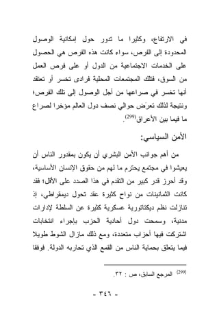 ‫ﻓﻲ ﺍﻻﺭﺘﻔﺎﻉ، ﻭﻜﺜﻴﺭﺍ ﻤﺎ ﺘﺩﻭﺭ ﺤﻭل ﺇﻤﻜﺎﻨﻴﺔ ﺍﻟﻭﺼﻭل‬
                            ‫‪‬‬
‫ﺍﻟﻤﺤﺩﻭﺩﺓ ﺇﻟﻰ ﺍﻟﻔﺭﺹ، ﺴﻭﺍﺀ ﻜﺎﻨﺕ ﻫﺫﻩ ﺍﻟﻔﺭﺹ ﻫﻲ ﺍﻟﺤﺼﻭل‬
‫ﻋﻠﻰ ﺍﻟﺨﺩﻤﺎﺕ ﺍﻻﺠﺘﻤﺎﻋﻴﺔ ﻤﻥ ﺍﻟﺩﻭل ﺃﻭ ﻋﻠﻰ ﻓﺭﺹ ﺍﻟﻌﻤل‬
‫ﻤﻥ ﺍﻟﺴﻭﻕ، ﻓﺘﻠﻙ ﺍﻟﻤﺠﺘﻤﻌﺎﺕ ﺍﻟﻤﺤﻠﻴﺔ ﻓﺭﺍﺩﻯ ﺘﺨﺴﺭ ﺃﻭ ﺘﻌﺘﻘﺩ‬
‫ﺃﻨﻬﺎ ﺘﺨﺴﺭ ﻓﻲ ﺼﺭﺍﻋﻬﺎ ﻤﻥ ﺃﺠل ﺍﻟﻭﺼﻭل ﺇﻟﻰ ﺘﻠﻙ ﺍﻟﻔﺭﺹ؛‬
‫ﻭﻨﺘﻴﺠﺔ ﻟﺫﻟﻙ ﺘﻌﺭَﺽ ﺤﻭﺍﻟﻲ ﻨﺼﻑ ﺩﻭل ﺍﻟﻌﺎﻟﻡ ﻤﺅﺨﺭﺍ ﻟﺼﺭﺍﻉ‬
       ‫‪‬‬                           ‫‪‬‬
                                 ‫ﻤﺎ ﻓﻴﻤﺎ ﺒﻴﻥ ﺍﻷﻋﺭﺍﻕ)992(.‬

                                        ‫ﺍﻷﻤﻥ ﺍﻟﺴﻴﺎﺴﻲ:‬
‫ﻤﻥ ﺃﻫﻡ ﺠﻭﺍﻨﺏ ﺍﻷﻤﻥ ﺍﻟﺒﺸﺭﻱ ﺃﻥ ﻴﻜﻭﻥ ﺒﻤﻘﺩﻭﺭ ﺍﻟﻨﺎﺱ ﺃﻥ‬
‫ﻴﻌﻴﺸﻭﺍ ﻓﻲ ﻤﺠﺘﻤﻊ ﻴﺤﺘﺭﻡ ﻤﺎ ﻟﻬﻡ ﻤﻥ ﺤﻘﻭﻕ ﺍﻹﻨﺴﺎﻥ ﺍﻷﺴﺎﺴﻴﺔ،‬
‫ﻭﻗﺩ ﺃﺤﺭﺯ ﻗﺩﺭ ﻜﺒﻴﺭ ﻤﻥ ﺍﻟﺘﻘﺩﻡ ﻓﻲ ﻫﺫﺍ ﺍﻟﺼﺩﺩ ﻋﻠﻰ ﺍﻷﻗل؛ ﻓﻘﺩ‬
‫ﻜﺎﻨﺕ ﺍﻟﺜﻤﺎﻨﻴﻨﺎﺕ ﻤﻥ ﻨﻭﺍﺡ ﻜﺜﻴﺭﺓ ﻋﻘﺩ ﺘﺤﻭل ﺩﻴﻤﻘﺭﺍﻁﻲ، ﺇﺫ‬
                            ‫ٍ‬
‫ﺘﻨﺎﺯﻟﺕ ﻨﻅﻡ ﺩﻴﻜﺘﺎﺘﻭﺭﻴﺔ ﻋﺴﻜﺭﻴﺔ ﻜﺜﻴﺭﺓ ﻋﻥ ﺍﻟﺴﻠﻁﺔ ﻹﺩﺍﺭﺍﺕ‬
‫ﻤﺩﻨﻴﺔ، ﻭﺴﻤﺤﺕ ﺩﻭل ﺃﺤﺎﺩﻴﺔ ﺍﻟﺤﺯﺏ ﺒﺈﺠﺭﺍﺀ ﺍﻨﺘﺨﺎﺒﺎﺕ‬
‫ﺍﺸﺘﺭﻜﺕ ﻓﻴﻬﺎ ﺃﺤﺯﺍﺏ ﻤﺘﻌﺩﺩﺓ، ﻭﻤﻊ ﺫﻟﻙ ﻤﺎﺯﺍل ﺍﻟﺸﻭﻁ ﻁﻭﻴﻼ‬
‫ﹰ‬
‫ﻓﻴﻤﺎ ﻴﺘﻌﻠﻕ ﺒﺤﻤﺎﻴﺔ ﺍﻟﻨﺎﺱ ﻤﻥ ﺍﻟﻘﻤﻊ ﺍﻟﺫﻱ ﺘﺤﺎﺭﺒﻪ ﺍﻟﺩﻭﻟﺔ. ﻓﻭﻓﻘﺎ‬
 ‫ﹰ‬

                                                       ‫)992(‬
                              ‫ﺍﻟﻤﺭﺠﻊ ﺍﻟﺴﺎﺒﻕ، ﺹ : ٢٣.‬

                      ‫- ٦٤٣ -‬
 