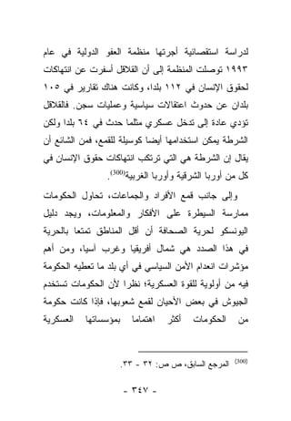 ‫ﻟﺩﺭﺍﺴﺔ ﺍﺴﺘﻘﺼﺎﺌﻴﺔ ﺃﺠﺭﺘﻬﺎ ﻤﻨﻅﻤﺔ ﺍﻟﻌﻔﻭ ﺍﻟﺩﻭﻟﻴﺔ ﻓﻲ ﻋﺎﻡ‬
‫٣٩٩١ ﺘﻭﺼﻠﺕ ﺍﻟﻤﻨﻅﻤﺔ ﺇﻟﻰ ﺃﻥ ﺍﻟﻘﻼﻗل ﺃﺴﻔﺭﺕ ﻋﻥ ﺍﻨﺘﻬﺎﻜﺎﺕ‬
‫ﻟﺤﻘﻭﻕ ﺍﻹﻨﺴﺎﻥ ﻓﻲ ٢١١ ﺒﻠﺩﺍ، ﻭﻜﺎﻨﺕ ﻫﻨﺎﻙ ﺘﻘﺎﺭﻴﺭ ﻓﻲ ٥٠١‬
                           ‫‪‬‬
‫ﺒﻠﺩﺍﻥ ﻋﻥ ﺤﺩﻭﺙ ﺍﻋﺘﻘﺎﻻﺕ ﺴﻴﺎﺴﻴﺔ ﻭﻋﻤﻠﻴﺎﺕ ﺴﺠﻥ. ﻓﺎﻟﻘﻼﻗل‬
‫ﺘﺅﺩﻱ ﻋﺎﺩﺓ ﺇﻟﻰ ﺘﺩﺨل ﻋﺴﻜﺭﻱ ﻤﺜﻠﻤﺎ ﺤﺩﺙ ﻓﻲ ٤٦ ﺒﻠﺩﺍ ﻭﻟﻜﻥ‬
      ‫‪‬‬
‫ﺍﻟﺸﺭﻁﺔ ﻴﻤﻜﻥ ﺍﺴﺘﺨﺩﺍﻤﻬﺎ ﺃﻴﻀﺎ ﻜﻭﺴﻴﻠﺔ ﻟﻠﻘﻤﻊ، ﻓﻤﻥ ﺍﻟﺸﺎﺌﻊ ﺃﻥ‬
                             ‫‪‬‬
‫ﻴﻘﺎل ﺇﻥ ﺍﻟﺸﺭﻁﺔ ﻫﻲ ﺍﻟﺘﻲ ﺘﺭﺘﻜﺏ ﺍﻨﺘﻬﺎﻜﺎﺕ ﺤﻘﻭﻕ ﺍﻹﻨﺴﺎﻥ ﻓﻲ‬
                ‫ﻜل ﻤﻥ ﺃﻭﺭﺒﺎ ﺍﻟﺸﺭﻗﻴﺔ ﻭﺃﻭﺭﺒﺎ ﺍﻟﻐﺭﺒﻴﺔ)003(.‬
‫ﻭﺇﻟﻰ ﺠﺎﻨﺏ ﻗﻤﻊ ﺍﻷﻓﺭﺍﺩ ﻭﺍﻟﺠﻤﺎﻋﺎﺕ، ﺘﺤﺎﻭل ﺍﻟﺤﻜﻭﻤﺎﺕ‬
‫ﻤﻤﺎﺭﺴﺔ ﺍﻟﺴﻴﻁﺭﺓ ﻋﻠﻰ ﺍﻷﻓﻜﺎﺭ ﻭﺍﻟﻤﻌﻠﻭﻤﺎﺕ، ﻭﻴﺠﺩ ﺩﻟﻴل‬
‫ﺍﻟﻴﻭﻨﺴﻜﻭ ﻟﺤﺭﻴﺔ ﺍﻟﺼﺤﺎﻓﺔ ﺃﻥ ﺃﻗل ﺍﻟﻤﻨﺎﻁﻕ ﺘﻤﺘﻌﺎ ﺒﺎﻟﺤﺭﻴﺔ‬
         ‫‪‬‬
‫ﻓﻲ ﻫﺫﺍ ﺍﻟﺼﺩﺩ ﻫﻲ ﺸﻤﺎل ﺃﻓﺭﻴﻘﻴﺎ ﻭﻏﺭﺏ ﺁﺴﻴﺎ، ﻭﻤﻥ ﺃﻫﻡ‬
‫ﻤﺅﺸﺭﺍﺕ ﺍﻨﻌﺩﺍﻡ ﺍﻷﻤﻥ ﺍﻟﺴﻴﺎﺴﻲ ﻓﻲ ﺃﻱ ﺒﻠﺩ ﻤﺎ ﺘﻌﻁﻴﻪ ﺍﻟﺤﻜﻭﻤﺔ‬
‫ﻓﻴﻪ ﻤﻥ ﺃﻭﻟﻭﻴﺔ ﻟﻠﻘﻭﺓ ﺍﻟﻌﺴﻜﺭﻴﺔ؛ ﻨﻅﺭﺍ ﻷﻥ ﺍﻟﺤﻜﻭﻤﺎﺕ ﺘﺴﺘﺨﺩﻡ‬
                    ‫‪‬‬
‫ﺍﻟﺠﻴﻭﺵ ﻓﻲ ﺒﻌﺽ ﺍﻷﺤﻴﺎﻥ ﻟﻘﻤﻊ ﺸﻌﻭﺒﻬﺎ، ﻓﺈﺫﺍ ﻜﺎﻨﺕ ﺤﻜﻭﻤﺔ‬
‫ﺍﻟﻌﺴﻜﺭﻴﺔ‬   ‫ﺒﻤﺅﺴﺴﺎﺘﻬﺎ‬      ‫ﺍﻫﺘﻤﺎﻤﺎ‬
                           ‫‪‬‬        ‫ﺃﻜﺜﺭ‬   ‫ﺍﻟﺤﻜﻭﻤﺎﺕ‬    ‫ﻤﻥ‬


                                                      ‫)003(‬
                       ‫ﺍﻟﻤﺭﺠﻊ ﺍﻟﺴﺎﺒﻕ، ﺹ ﺹ: ٢٣ - ٣٣.‬

                       ‫- ٧٤٣ -‬
 