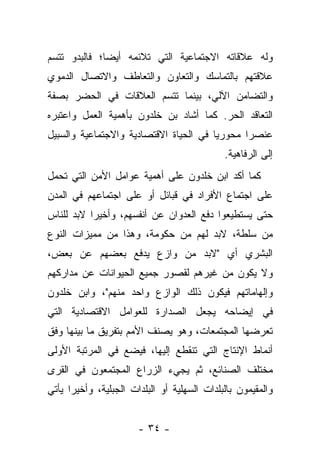 ‫ﻭﻟﻪ ﻋﻼﻗﺎﺘﻪ ﺍﻻﺠﺘﻤﺎﻋﻴﺔ ﺍﻟﺘﻲ ﺘﻼﺌﻤﻪ ﺃﻴﻀﺎ؛ ﻓﺎﻟﺒﺩﻭ ﺘﺘﺴﻡ‬
              ‫‪‬‬
‫ﻋﻼﻗﺘﻬﻡ ﺒﺎﻟﺘﻤﺎﺴﻙ ﻭﺍﻟﺘﻌﺎﻭﻥ ﻭﺍﻟﺘﻌﺎﻁﻑ ﻭﺍﻻﺘﺼﺎل ﺍﻟﺩﻤﻭﻱ‬
‫ﻭﺍﻟﺘﻀﺎﻤﻥ ﺍﻵﻟﻲ، ﺒﻴﻨﻤﺎ ﺘﺘﺴﻡ ﺍﻟﻌﻼﻗﺎﺕ ﻓﻲ ﺍﻟﺤﻀﺭ ﺒﺼﻔﺔ‬
‫ﺍﻟﺘﻌﺎﻗﺩ ﺍﻟﺤﺭ. ﻜﻤﺎ ﺃﺸﺎﺩ ﺒﻥ ﺨﻠﺩﻭﻥ ﺒﺄﻫﻤﻴﺔ ﺍﻟﻌﻤل ﻭﺍﻋﺘﺒﺭﻩ‬
‫ﻋﻨﺼﺭﺍ ﻤﺤﻭﺭﻴﺎ ﻓﻲ ﺍﻟﺤﻴﺎﺓ ﺍﻻﻗﺘﺼﺎﺩﻴﺔ ﻭﺍﻻﺠﺘﻤﺎﻋﻴﺔ ﻭﺍﻟﺴﺒﻴل‬
                                        ‫‪‬‬      ‫‪‬‬
                                             ‫ﺇﻟﻰ ﺍﻟﺭﻓﺎﻫﻴﺔ.‬
‫ﻜﻤﺎ ﺃﻜﺩ ﺍﺒﻥ ﺨﻠﺩﻭﻥ ﻋﻠﻰ ﺃﻫﻤﻴﺔ ﻋﻭﺍﻤل ﺍﻷﻤﻥ ﺍﻟﺘﻲ ﺘﺤﻤل‬
‫ﻋﻠﻰ ﺍﺠﺘﻤﺎﻉ ﺍﻷﻓﺭﺍﺩ ﻓﻲ ﻗﺒﺎﺌل ﺃﻭ ﻋﻠﻰ ﺍﺠﺘﻤﺎﻋﻬﻡ ﻓﻲ ﺍﻟﻤﺩﻥ‬
‫ﺤﺘﻰ ﻴﺴﺘﻁﻴﻌﻭﺍ ﺩﻓﻊ ﺍﻟﻌﺩﻭﺍﻥ ﻋﻥ ﺃﻨﻔﺴﻬﻡ، ﻭﺃﺨﻴﺭﺍ ﻻﺒﺩ ﻟﻠﻨﺎﺱ‬
           ‫‪‬‬
‫ﻤﻥ ﺴﻠﻁﺔ، ﻻﺒﺩ ﻟﻬﻡ ﻤﻥ ﺤﻜﻭﻤﺔ، ﻭﻫﺫﺍ ﻤﻥ ﻤﻤﻴﺯﺍﺕ ﺍﻟﻨﻭﻉ‬
‫ﺍﻟﺒﺸﺭﻱ ﺃﻱ "ﻻﺒﺩ ﻤﻥ ﻭﺍﺯﻉ ﻴﺩﻓﻊ ﺒﻌﻀﻬﻡ ﻋﻥ ﺒﻌﺽ،‬
‫ﻭﻻ ﻴﻜﻭﻥ ﻤﻥ ﻏﻴﺭﻫﻡ ﻟﻘﺼﻭﺭ ﺠﻤﻴﻊ ﺍﻟﺤﻴﻭﺍﻨﺎﺕ ﻋﻥ ﻤﺩﺍﺭﻜﻬﻡ‬
‫ﻭﺇﻟﻬﺎﻤﺎﺘﻬﻡ ﻓﻴﻜﻭﻥ ﺫﻟﻙ ﺍﻟﻭﺍﺯﻉ ﻭﺍﺤﺩ ﻤﻨﻬﻡ"، ﻭﺍﺒﻥ ﺨﻠﺩﻭﻥ‬
‫ﻓﻲ ﺇﻴﻀﺎﺤﻪ ﻴﺠﻌل ﺍﻟﺼﺩﺍﺭﺓ ﻟﻠﻌﻭﺍﻤل ﺍﻻﻗﺘﺼﺎﺩﻴﺔ ﺍﻟﺘﻲ‬
‫ﺘﻌﺭﻀﻬﺎ ﺍﻟﻤﺠﺘﻤﻌﺎﺕ، ﻭﻫﻭ ﻴﺼﻨﻑ ﺍﻷﻤﻡ ﺒﺘﻔﺭﻴﻕ ﻤﺎ ﺒﻴﻨﻬﺎ ﻭﻓﻕ‬
‫ﺃﻨﻤﺎﻁ ﺍﻹﻨﺘﺎﺝ ﺍﻟﺘﻲ ﺘﻨﻘﻁﻊ ﺇﻟﻴﻬﺎ، ﻓﻴﻀﻊ ﻓﻲ ﺍﻟﻤﺭﺘﺒﺔ ﺍﻷﻭﻟﻰ‬
‫ﻤﺨﺘﻠﻑ ﺍﻟﺼﻨﺎﺌﻊ، ﺜﻡ ﻴﺠﻲﺀ ﺍﻟﺯﺭﺍﻉ ﺍﻟﻤﺠﺘﻤﻌﻭﻥ ﻓﻲ ﺍﻟﻘﺭﻯ‬
‫ﻭﺍﻟﻤﻘﻴﻤﻭﻥ ﺒﺎﻟﺒﻠﺩﺍﺕ ﺍﻟﺴﻬﻠﻴﺔ ﺃﻭ ﺍﻟﺒﻠﺩﺍﺕ ﺍﻟﺠﺒﻠﻴﺔ، ﻭﺃﺨﻴﺭﺍ ﻴﺄﺘﻲ‬
      ‫‪‬‬


                       ‫- ٤٣ -‬
 