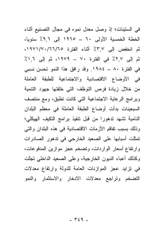 ‫ﻓﻲ ﺍﻟﺴﺘﻴﻨﺎﺕ؛ ﺇﺫ ﻭﺼل ﻤﻌﺩل ﻨﻤﻭﻩ ﻓﻲ ﻤﺠﺎل ﺍﻟﺘﺼﻨﻴﻊ ﺃﺜﻨﺎﺀ‬
‫ﺍﻟﺨﻁﺔ ﺍﻟﺨﻤﺴﻴﺔ ﺍﻷﻭﻟﻰ ٠٦ – ٥٦٩١ ﺇﻟﻰ ٦,٩٪ ﺴﻨﻭﻴﺎ،‬
  ‫‪‬‬
‫ﺜﻡ ﺍﻨﺨﻔﺽ ﺇﻟﻰ ٧,٣٪ ﺃﺜﻨﺎﺀ ﺍﻟﻔﺘﺭﺓ ٥٦/٦٦/٠٧/١٧٩١،‬
‫ﺜﻡ ﺇﻟﻰ ٧,٢٪ ﻓﻲ ﺍﻟﻔﺘﺭﺓ ٠٧ – ٩٧٩١، ﺜﻡ ﺇﻟﻰ ٦,١٪‬
‫ﻓﻲ ﺍﻟﻔﺘﺭﺓ ٠٨ – ٤٨٩١. ﻭﻗﺩ ﺭﺍﻓﻕ ﻫﺫﺍ ﺍﻟﻨﻤﻭ ﺘﺤﺴﻥ ﻨﺴﺒﻲ‬
‫ﻓﻲ ﺍﻷﻭﻀﺎﻉ ﺍﻻﻗﺘﺼﺎﺩﻴﺔ ﻭﺍﻻﺠﺘﻤﺎﻋﻴﺔ ﻟﻠﻁﺒﻘﺔ ﺍﻟﻌﺎﻤﻠﺔ‬
‫ﻤﻥ ﺨﻼل ﺯﻴﺎﺩﺓ ﻓﺭﺹ ﺍﻟﺘﻭﻅﻑ ﺍﻟﺘﻲ ﺨﻠﻘﺘﻬﺎ ﺠﻬﻭﺩ ﺍﻟﺘﻨﻤﻴﺔ‬
‫ﻭﺒﺭﺍﻤﺞ ﺍﻟﺭﻋﺎﻴﺔ ﺍﻻﺠﺘﻤﺎﻋﻴﺔ ﺍﻟﺘﻲ ﻜﺎﻨﺕ ﺘﻁﺒﻕ، ﻭﻤﻊ ﻤﻨﺘﺼﻑ‬
‫ﺍﻟﺴﺒﻌﻴﻨﺎﺕ ﺒﺩﺃﺕ ﺃﻭﻀﺎﻉ ﺍﻟﻁﺒﻘﺔ ﺍﻟﻌﺎﻤﻠﺔ ﻓﻲ ﻤﻌﻅﻡ ﺍﻟﺒﻠﺩﺍﻥ‬
‫ﺍﻟﻨﺎﻤﻴﺔ ﺘﺸﻬﺩ ﺘﺩﻫﻭﺭﺍ ﻤﻥ ﻗﺒل ﺘﻨﻔﻴﺫ ﺒﺭﺍﻤﺞ ﺍﻟﺘﻜﻴﻑ ﺍﻟﻬﻴﻜﻠﻲ؛‬
                                    ‫‪‬‬
‫ﻭﺫﻟﻙ ﺒﺴﺒﺏ ﺘﻔﺎﻗﻡ ﺍﻷﺯﻤﺎﺕ ﺍﻻﻗﺘﺼﺎﺩﻴﺔ ﻓﻲ ﻫﺫﻩ ﺍﻟﺒﻠﺩﺍﻥ ﻭﺍﻟﺘﻲ‬
‫ﺘﻤﺜﻠﺕ ﺃﺴﺒﺎﺒﻬﺎ ﻋﻠﻰ ﺍﻟﺼﻌﻴﺩ ﺍﻟﺨﺎﺭﺠﻲ ﻓﻲ ﺘﺩﻫﻭﺭ ﺍﻟﺼﺎﺩﺭﺍﺕ‬
‫ﻭﺍﺭﺘﻔﺎﻉ ﺃﺴﻌﺎﺭ ﺍﻟﻭﺍﺭﺩﺍﺕ، ﻭﺘﻀﺨﻡ ﻋﺠﺯ ﻤﻭﺍﺯﻴﻥ ﺍﻟﻤﺩﻓﻭﻋﺎﺕ،‬
‫ﻭﻜﺫﻟﻙ ﺃﻋﺒﺎﺀ ﺍﻟﺩﻴﻭﻥ ﺍﻟﺨﺎﺭﺠﻴﺔ، ﻭﻋﻠﻰ ﺍﻟﺼﻌﻴﺩ ﺍﻟﺩﺍﺨﻠﻲ ﺘﺠﻠﺕ‬
 ‫ﱠ‬
‫ﻓﻲ ﺘﺯﺍﻴﺩ ﻋﺠﺯ ﺍﻟﻤﻭﺍﺯﻨﺎﺕ ﺍﻟﻌﺎﻤﺔ ﻟﻠﺩﻭﻟﺔ ﻭﺍﺭﺘﻔﺎﻉ ﻤﻌﺩﻻﺕ‬
‫ﺍﻟﺘﻀﺨﻡ ﻭﺘﺭﺍﺠﻊ ﻤﻌﺩﻻﺕ ﺍﻻﺩﺨﺎﺭ ﻭﺍﻻﺴﺘﺜﻤﺎﺭ ﻭﺍﻟﻨﻤﻭ‬




                    ‫- ٩٤٣ -‬
 