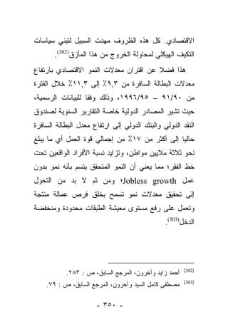 ‫ﺍﻻﻗﺘﺼﺎﺩﻱ. ﻜل ﻫﺫﻩ ﺍﻟﻅﺭﻭﻑ ﻤﻬﺩﺕ ﺍﻟﺴﺒﻴل ﻟﺘﺒﻨﻲ ﺴﻴﺎﺴﺎﺕ‬
                      ‫‪‬‬
       ‫ﺍﻟﺘﻜﻴﻑ ﺍﻟﻬﻴﻜﻠﻲ ﻟﻤﺤﺎﻭﻟﺔ ﺍﻟﺨﺭﻭﺝ ﻤﻥ ﻫﺫﺍ ﺍﻟﻤﺄﺯﻕ)203(.‬
‫ﻫﺫﺍ ﻓﻀﻼ ﻋﻥ ﺍﻗﺘﺭﺍﻥ ﻤﻌﺩﻻﺕ ﺍﻟﻨﻤﻭ ﺍﻻﻗﺘﺼﺎﺩﻱ ﺒﺎﺭﺘﻔﺎﻉ‬
                                       ‫ﹰ‬
‫ﻤﻌﺩﻻﺕ ﺍﻟﺒﻁﺎﻟﺔ ﺍﻟﺴﺎﻓﺭﺓ ﻤﻥ ٣,٩٪ ﺇﻟﻰ ٣,١١٪ ﺨﻼل ﺍﻟﻔﺘﺭﺓ‬
‫ﻤﻥ ٠٩/١٩ – ٥٩/٦٩٩١، ﻭﺫﻟﻙ ﻭﻓﻘﺎ ﻟﻠﺒﻴﺎﻨﺎﺕ ﺍﻟﺭﺴﻤﻴﺔ،‬
                   ‫ﹰ‬
‫ﺤﻴﺙ ﺘﺸﻴﺭ ﺍﻟﻤﺼﺎﺩﺭ ﺍﻟﺩﻭﻟﻴﺔ ﺨﺎﺼﺔ ﺍﻟﺘﻘﺎﺭﻴﺭ ﺍﻟﺴﻨﻭﻴﺔ ﻟﺼﻨﺩﻭﻕ‬
‫ﺍﻟﻨﻘﺩ ﺍﻟﺩﻭﻟﻲ ﻭﺍﻟﺒﻨﻙ ﺍﻟﺩﻭﻟﻲ ﺇﻟﻰ ﺍﺭﺘﻔﺎﻉ ﻤﻌﺩل ﺍﻟﺒﻁﺎﻟﺔ ﺍﻟﺴﺎﻓﺭﺓ‬
‫ﺤﺎﻟﻴﺎ ﺇﻟﻰ ﺃﻜﺜﺭ ﻤﻥ ٧١٪ ﻤﻥ ﺇﺠﻤﺎﻟﻲ ﻗﻭﺓ ﺍﻟﻌﻤل ﺃﻱ ﻤﺎ ﻴﺒﻠﻎ‬
                                                ‫‪‬‬
‫ﻨﺤﻭ ﺜﻼﺜﺔ ﻤﻼﻴﻴﻥ ﻤﻭﺍﻁﻥ، ﻭﺘﺯﺍﻴﺩ ﻨﺴﺒﺔ ﺍﻷﻓﺭﺍﺩ ﺍﻟﻭﺍﻗﻌﻴﻥ ﺘﺤﺕ‬
‫ﺨﻁ ﺍﻟﻔﻘﺭ؛ ﻤﻤﺎ ﻴﻌﻨﻲ ﺃﻥ ﺍﻟﻨﻤﻭ ﺍﻟﻤﺘﺤﻘﻕ ﻴﺘﺴﻡ ﺒﺄﻨﻪ ﻨﻤﻭ ﺒﺩﻭﻥ‬
‫ﻋﻤل ‪Jobless growth‬؛ ﻭﻤﻥ ﺜﻡ ﻻ ﺒﺩ ﻤﻥ ﺍﻟﺘﺤﻭل‬
               ‫‪‬‬
‫ﺇﻟﻰ ﺘﺤﻘﻴﻕ ﻤﻌﺩﻻﺕ ﻨﻤﻭ ﺘﺴﻤﺢ ﺒﺨﻠﻕ ﻓﺭﺹ ﻋﻤﺎﻟﺔ ﻤﻨﺘﺠﺔ‬
‫ﻭﺘﻌﻤل ﻋﻠﻰ ﺭﻓﻊ ﻤﺴﺘﻭﻯ ﻤﻌﻴﺸﺔ ﺍﻟﻁﺒﻘﺎﺕ ﻤﺤﺩﻭﺩﺓ ﻭﻤﻨﺨﻔﻀﺔ‬
                                               ‫ﺍﻟﺩﺨل)303(.‬




                                                       ‫)203(‬
           ‫ﺃﺤﻤﺩ ﺯﺍﻴﺩ ﻭﺁﺨﺭﻭﻥ، ﺍﻟﻤﺭﺠﻊ ﺍﻟﺴﺎﺒﻕ، ﺹ : ٣٨٢.‬
                                                       ‫)303(‬
    ‫ﻤﺼﻁﻔﻰ ﻜﺎﻤل ﺍﻟﺴﻴﺩ ﻭﺁﺨﺭﻭﻥ، ﺍﻟﻤﺭﺠﻊ ﺍﻟﺴﺎﺒﻕ، ﺹ : ٩٧.‬

                      ‫- ٠٥٣ -‬
 
