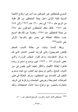 ‫ﺍﻟﺴﻨﻭﻱ ﻟﻠﻤﺘﻌﻁﻠﻴﻥ ﻏﻴﺭ ﺍﻟﻤﺅﻫﻠﻴﻥ ﻤﻤﺎ ﺃﺩﻯ ﺇﻟﻰ ﺍﺭﺘﻔﺎﻉ ﺍﻷﻫﻤﻴﺔ‬
‫ﺍﻟﻨﺴﺒﻴﺔ ﻟﻠﻔﺌﺔ ﺍﻷﻭﻟﻰ ﺩﺍﺨل ﺠﻤﻠﺔ ﺍﻟﻤﺘﻌﻁﻠﻴﻥ ﻤﻥ ﺃﻗل ﻗﻠﻴﻼ‬
‫ﹰ‬
‫ﻤﻥ ﺍﻟﺭﺒﻊ ﻋﺎﻡ ٠٦٩١ ﺇﻟﻰ ﻨﺤﻭ ٠٦٪ ﻋﺎﻡ ٦٧٩١ ﻭﺇﻟﻰ ٥٨٪‬
‫ﻋﺎﻡ ٦٨٩١. ﻜﺫﻟﻙ ﺸﻜل ﺍﻟﻤﺘﻌﻁﻠﻭﻥ ﺍﻟﻤﺅﻫﻠﻭﻥ ﻨﺤﻭ ٨٩٪‬
‫ﻤﻥ ﺠﻤﻠﺔ ﺍﻟﻤﺘﻌﻁﻠﻴﻥ ﻋﺎﻡ ٥٩٩١. ﻭﻓﻀﻼ ﻋﻥ ﺫﻟﻙ ﻓﻘﺩ ﺃﺼﺒﺢ‬
                ‫ﹰ‬
‫ﻋﺏﺀ ﻤﺸﻜﻠﺔ ﺍﻟﺒﻁﺎﻟﺔ ﻓﻲ ﻤﺼﺭ ﻴﻘﻊ ﺒﺎﻟﺩﺭﺠﺔ ﺍﻷﻭﻟﻰ‬
                                        ‫ﻋﻠﻰ ﺍﻹﻨﺎﺙ)403(.‬
‫ﻭﻭﻓﻘﺎ ﻷﺤﺩﺙ ﺒﻴﺎﻨﺎﺕ ﻋﻥ ﺒﻁﺎﻟﺔ ﺍﻟﺸﺒﺎﺏ ﺍﻟﻤﺘﻌﻠﻡ‬
                                     ‫ﹰ‬
‫)ﻓﺎﺌﺽ ﺍﻟﺨﺭﻴﺠﻴﻥ( ﻭﺍﻟﺘﻲ ﺃﻓﺭﺯﻫﺎ ﺍﻟﺤﺼﺭ ﺍﻟﺸﺎﻤل ﺍﻟﺫﻱ ﻗﺎﻡ‬
‫ﺒﻪ ﻤﺭﻜﺯ ﺍﻟﻤﻌﻠﻭﻤﺎﺕ ﻭﺩﻋﻡ ﺍﻟﻘﺭﺍﺭ ﻟﻤﺠﻠﺱ ﺍﻟﻭﺯﺭﺍﺀ ﻭﺍﻟﺫﻱ‬
‫ﻏﻁﻰ ﺍﻟﺴﻨﻭﺍﺕ ٣٨ – ٣٩٩١ ﺘﺒﻴﻥ ﺒﻭﻀﻭﺡ ﺍﺴﺘﻤﺭﺍﺭ ﻭﺤﺩﺓ‬
‫ﻅﺎﻫﺭﺓ "ﺒﻁﺎﻟﺔ ﺍﻷﻓﻀل ﻭﺍﻷﻜﺜﺭ ﺘﻌﻠﻴﻤﺎ ﺍﻟﺫﻴﻥ ﻴﻘﻌﻭﻥ ﻓﻲ ﺴﻥ‬
                   ‫‪‬‬
‫ﺍﻟﺸﺒﺎﺏ ﺍﻟﻤﻨﺘﺞ، ﻭﺍﻟﺫﻴﻥ ﻟﻡ ﻴﺴﺒﻕ ﻟﻬﻡ ﺍﻟﻌﻤل، ﻤﻊ ﺍﺘﺠﺎﻩ ﻤﺴﺘﻭﻯ‬
‫ﺍﻟﺘﻌﻠﻴﻡ ﺇﻟﻰ ﺍﻟﺘﺼﺎﻋﺩ ﺒﻴﻥ ﺍﻟﻤﺘﻌﻁﻠﻴﻥ، ﻭﺘﺭﻜﺯ ﺍﻟﺒﻁﺎﻟﺔ ﻓﻲ ﻓﺌﺘﻲ‬
‫ﺍﻟﻤﺅﻫﻼﺕ ﺍﻟﻤﺘﻭﺴﻁﺔ ﻭﺨﺭﻴﺠﻲ ﺍﻟﺠﺎﻤﻌﺎﺕ ﻭﺘﺭﻜﺯﻫﺎ ﻓﻲ ﺍﻟﺭﻴﻑ‬
‫ﺒﺎﻟﻤﻘﺎﺭﻨﺔ ﺒﺎﻟﺤﻀﺭ ﻤﻊ ﺍﺭﺘﻔﺎﻉ ﻨﺴﺒﺔ ﺍﻹﻨﺎﺙ ﺍﻟﻤﺘﻌﻁﻼﺕ ﻭﺫﻟﻙ‬


                                                      ‫)403(‬
    ‫ﻤﺼﻁﻔﻰ ﻜﺎﻤل ﺍﻟﺴﻴﺩ ﻭﺁﺨﺭﻭﻥ، ﺍﻟﻤﺭﺠﻊ ﺍﻟﺴﺎﺒﻕ، ﺹ : ١٨.‬

                     ‫- ٢٥٣ -‬
 