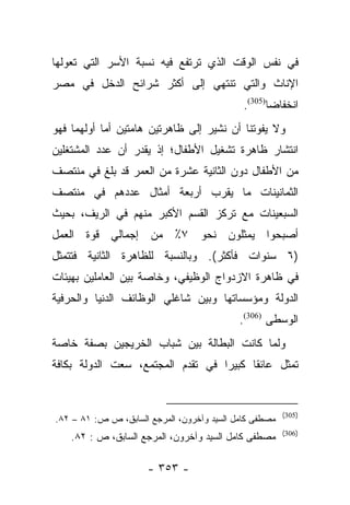 ‫ﻓﻲ ﻨﻔﺱ ﺍﻟﻭﻗﺕ ﺍﻟﺫﻱ ﺘﺭﺘﻔﻊ ﻓﻴﻪ ﻨﺴﺒﺔ ﺍﻷﺴﺭ ﺍﻟﺘﻲ ﺘﻌﻭﻟﻬﺎ‬
‫ﺍﻹﻨﺎﺙ ﻭﺍﻟﺘﻲ ﺘﻨﺘﻬﻲ ﺇﻟﻰ ﺃﻜﺜﺭ ﺸﺭﺍﺌﺢ ﺍﻟﺩﺨل ﻓﻲ ﻤﺼﺭ‬
                                             ‫ﺍﻨﺨﻔﺎﻀﺎ)503(.‬
                                                    ‫‪‬‬
‫ﻭﻻ ﻴﻔﻭﺘﻨﺎ ﺃﻥ ﻨﺸﻴﺭ ﺇﻟﻰ ﻅﺎﻫﺭﺘﻴﻥ ﻫﺎﻤﺘﻴﻥ ﺃﻤﺎ ﺃﻭﻟﻬﻤﺎ ﻓﻬﻭ‬
            ‫‪‬‬
‫ﺍﻨﺘﺸﺎﺭ ﻅﺎﻫﺭﺓ ﺘﺸﻐﻴل ﺍﻷﻁﻔﺎل؛ ﺇﺫ ﻴﻘﺩﺭ ﺃﻥ ﻋﺩﺩ ﺍﻟﻤﺸﺘﻐﻠﻴﻥ‬
‫ﻤﻥ ﺍﻷﻁﻔﺎل ﺩﻭﻥ ﺍﻟﺜﺎﻨﻴﺔ ﻋﺸﺭﺓ ﻤﻥ ﺍﻟﻌﻤﺭ ﻗﺩ ﺒﻠﻎ ﻓﻲ ﻤﻨﺘﺼﻑ‬
‫ﺍﻟﺜﻤﺎﻨﻴﻨﺎﺕ ﻤﺎ ﻴﻘﺭﺏ ﺃﺭﺒﻌﺔ ﺃﻤﺜﺎل ﻋﺩﺩﻫﻡ ﻓﻲ ﻤﻨﺘﺼﻑ‬
‫ﺍﻟﺴﺒﻌﻴﻨﺎﺕ ﻤﻊ ﺘﺭﻜﺯ ﺍﻟﻘﺴﻡ ﺍﻷﻜﺒﺭ ﻤﻨﻬﻡ ﻓﻲ ﺍﻟﺭﻴﻑ، ﺒﺤﻴﺙ‬
‫ﺃﺼﺒﺤﻭﺍ ﻴﻤﺜﻠﻭﻥ ﻨﺤﻭ ٧٪ ﻤﻥ ﺇﺠﻤﺎﻟﻲ ﻗﻭﺓ ﺍﻟﻌﻤل‬
‫)٦ ﺴﻨﻭﺍﺕ ﻓﺄﻜﺜﺭ(. ﻭﺒﺎﻟﻨﺴﺒﺔ ﻟﻠﻅﺎﻫﺭﺓ ﺍﻟﺜﺎﻨﻴﺔ ﻓﺘﺘﻤﺜل‬
‫ﻓﻲ ﻅﺎﻫﺭﺓ ﺍﻻﺯﺩﻭﺍﺝ ﺍﻟﻭﻅﻴﻔﻲ، ﻭﺨﺎﺼﺔ ﺒﻴﻥ ﺍﻟﻌﺎﻤﻠﻴﻥ ﺒﻬﻴﺌﺎﺕ‬
‫ﺍﻟﺩﻭﻟﺔ ﻭﻤﺅﺴﺴﺎﺘﻬﺎ ﻭﺒﻴﻥ ﺸﺎﻏﻠﻲ ﺍﻟﻭﻅﺎﺌﻑ ﺍﻟﺩﻨﻴﺎ ﻭﺍﻟﺤﺭﻓﻴﺔ‬
                                            ‫ﺍﻟﻭﺴﻁﻰ )603(.‬
‫ﻭﻟﻤﺎ ﻜﺎﻨﺕ ﺍﻟﺒﻁﺎﻟﺔ ﺒﻴﻥ ﺸﺒﺎﺏ ﺍﻟﺨﺭﻴﺠﻴﻥ ﺒﺼﻔﺔ ﺨﺎﺼﺔ‬
                                          ‫‪‬‬
‫ﺘﻤﺜل ﻋﺎﺌﻘﺎ ﻜﺒﻴﺭﺍ ﻓﻲ ﺘﻘﺩﻡ ﺍﻟﻤﺠﺘﻤﻊ، ﺴﻌﺕ ﺍﻟﺩﻭﻟﺔ ﺒﻜﺎﻓﺔ‬
                                   ‫‪‬‬     ‫ﹰ‬


                                                        ‫)503(‬
‫ﻤﺼﻁﻔﻰ ﻜﺎﻤل ﺍﻟﺴﻴﺩ ﻭﺁﺨﺭﻭﻥ، ﺍﻟﻤﺭﺠﻊ ﺍﻟﺴﺎﺒﻕ، ﺹ ﺹ: ١٨ – ٢٨.‬
                                                        ‫)603(‬
    ‫ﻤﺼﻁﻔﻰ ﻜﺎﻤل ﺍﻟﺴﻴﺩ ﻭﺁﺨﺭﻭﻥ، ﺍﻟﻤﺭﺠﻊ ﺍﻟﺴﺎﺒﻕ، ﺹ : ٢٨.‬

                      ‫- ٣٥٣ -‬
 