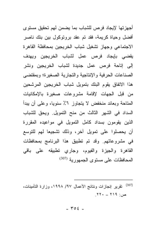 ‫ﺃﺠﻬﺯﺘﻬﺎ ﻹﻴﺠﺎﺩ ﻓﺭﺹ ﻟﻠﺸﺒﺎﺏ ﺒﻤﺎ ﻴﻀﻤﻥ ﻟﻬﻡ ﺘﺤﻘﻴﻕ ﻤﺴﺘﻭﻯ‬
‫ﺃﻓﻀل ﻭﺤﻴﺎﺓ ﻜﺭﻴﻤﺔ، ﻓﻘﺩ ﺘﻡ ﻋﻘﺩ ﺒﺭﻭﺘﻭﻜﻭل ﺒﻴﻥ ﺒﻨﻙ ﻨﺎﺼﺭ‬
‫ﺍﻻﺠﺘﻤﺎﻋﻲ ﻭﺠﻬﺎﺯ ﺘﺸﻐﻴل ﺸﺒﺎﺏ ﺍﻟﺨﺭﻴﺠﻴﻥ ﺒﻤﺤﺎﻓﻅﺔ ﺍﻟﻘﺎﻫﺭﺓ‬
‫ﻴﻘﻀﻲ ﺒﺈﻴﺠﺎﺩ ﻓﺭﺹ ﻋﻤل ﻟﺸﺒﺎﺏ ﺍﻟﺨﺭﻴﺠﻴﻥ ﻭﻴﻬﺩﻑ‬
‫ﺇﻟﻰ ﺇﺘﺎﺤﺔ ﻓﺭﺹ ﻋﻤل ﺠﺩﻴﺩﺓ ﻟﺸﺒﺎﺏ ﺍﻟﺨﺭﻴﺠﻴﻥ ﻭﻨﺸﺭ‬
‫ﺍﻟﺼﻨﺎﻋﺎﺕ ﺍﻟﺤﺭﻓﻴﺔ ﻭﺍﻹﻨﺘﺎﺠﻴﺔ ﻭﺍﻟﺘﺠﺎﺭﻴﺔ ﺍﻟﺼﻐﻴﺭﺓ؛ ﻭﺒﻤﻘﺘﻀﻰ‬
‫ﻫﺫﺍ ﺍﻻﺘﻔﺎﻕ ﻴﻘﻭﻡ ﺍﻟﺒﻨﻙ ﺒﺘﻤﻭﻴل ﺸﺒﺎﺏ ﺍﻟﺨﺭﻴﺠﻴﻥ ﺍﻟﻤﺭﺸﺤﻴﻥ‬
‫ﻤﻥ ﻗﺒل ﺍﻟﺠﻬﺎﺕ ﻹﻗﺎﻤﺔ ﻤﺸﺭﻭﻋﺎﺕ ﺼﻐﻴﺭﺓ ﺒﺎﻹﻤﻜﺎﻨﻴﺎﺕ‬
‫ﺍﻟﻤﺘﺎﺤﺔ ﻭﺒﻌﺎﺌﺩ ﻤﻨﺨﻔﺽ ﻻ ﻴﺘﺠﺎﻭﺯ ٦٪ ﺴﻨﻭﻴﺎ، ﻭﻋﻠﻰ ﺃﻥ ﻴﺒﺩﺃ‬
               ‫‪‬‬
‫ﺍﻟﺴﺩﺍﺩ ﻓﻲ ﺍﻟﺸﻬﺭ ﺍﻟﺜﺎﻟﺙ ﻤﻥ ﻤﻨﺢ ﺍﻟﺘﻤﻭﻴل. ﻭﻴﺤﻕ ﻟﻠﺸﺒﺎﺏ‬
‫ﺍﻟﺫﻴﻥ ﻴﻘﻭﻤﻭﻥ ﺒﺴﺩﺍﺩ ﻜﺎﻤل ﺍﻟﺘﻤﻭﻴل ﻓﻲ ﻤﻭﺍﻋﻴﺩﻩ ﺍﻟﻤﻘﺭﺭﺓ‬
‫ﺃﻥ ﻴﺤﺼﻠﻭﺍ ﻋﻠﻰ ﺘﻤﻭﻴل ﺁﺨﺭ، ﻭﺫﻟﻙ ﺘﺸﺠﻴﻌﺎ ﻟﻬﻡ ﻟﻠﺘﻭﺴﻊ‬
            ‫‪‬‬
‫ﻓﻲ ﻤﺸﺭﻭﻋﺎﺘﻬﻡ. ﻭﻗﺩ ﺘﻡ ﺘﻁﺒﻴﻕ ﻫﺫﺍ ﺍﻟﺒﺭﻨﺎﻤﺞ ﺒﻤﺤﺎﻓﻅﺎﺕ‬
‫ﺍﻟﻘﺎﻫﺭﺓ ﻭﺍﻟﺠﻴﺯﺓ ﻭﺍﻟﻔﻴﻭﻡ، ﻭﺠﺎﺭﻱ ﺘﻁﺒﻴﻘﻪ ﻋﻠﻰ ﺒﺎﻗﻲ‬
                   ‫)703(‬
                           ‫ﺍﻟﻤﺤﺎﻓﻅﺎﺕ ﻋﻠﻰ ﻤﺴﺘﻭﻯ ﺍﻟﺠﻤﻬﻭﺭﻴﺔ‬



                                                         ‫)703(‬
‫ﺘﻘﺭﻴﺭ ﺇﻨﺠﺎﺯﺍﺕ ﻭﻨﺘﺎﺌﺞ ﺍﻷﻋﻤﺎل ٧٩/ ٨٩٩١، ﻭﺯﺍﺭﺓ ﺍﻟﺘﺄﻤﻴﻨﺎﺕ،‬
                                       ‫ﺹ: ٩١٢ – ٠٢٢.‬

                       ‫- ٤٥٣ -‬
 