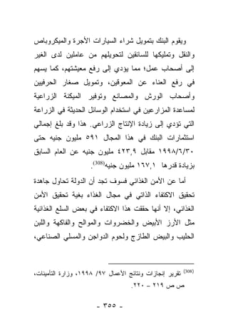 ‫ﻭﻴﻘﻭﻡ ﺍﻟﺒﻨﻙ ﺒﺘﻤﻭﻴل ﺸﺭﺍﺀ ﺍﻟﺴﻴﺎﺭﺍﺕ ﺍﻷﺠﺭﺓ ﻭﺍﻟﻤﻴﻜﺭﻭﺒﺎﺹ‬
‫ﻭﺍﻟﻨﻘل ﻭﺘﻤﻠﻴﻜﻬﺎ ﻟﻠﺴﺎﺌﻘﻴﻥ ﻟﺘﺤﻭﻴﻠﻬﻡ ﻤﻥ ﻋﺎﻤﻠﻴﻥ ﻟﺩﻯ ﺍﻟﻐﻴﺭ‬
‫ﺇﻟﻰ ﺃﺼﺤﺎﺏ ﻋﻤل؛ ﻤﻤﺎ ﻴﺅﺩﻱ ﺇﻟﻰ ﺭﻓﻊ ﻤﻌﻴﺸﺘﻬﻡ، ﻜﻤﺎ ﻴﺴﻬﻡ‬
‫ﻓﻲ ﺭﻓﻊ ﺍﻟﻌﻨﺎﺀ ﻋﻥ ﺍﻟﻤﻌﻭﻗﻴﻥ، ﻭﺘﻤﻭﻴل ﺼﻐﺎﺭ ﺍﻟﺤﺭﻓﻴﻴﻥ‬
‫ﻭﺃﺼﺤﺎﺏ ﺍﻟﻭﺭﺵ ﻭﺍﻟﻤﺼﺎﻨﻊ ﻭﺘﻭﻓﻴﺭ ﺍﻟﻤﻴﻜﻨﺔ ﺍﻟﺯﺭﺍﻋﻴﺔ‬
‫ﻟﻤﺴﺎﻋﺩﺓ ﺍﻟﻤﺯﺍﺭﻋﻴﻥ ﻓﻲ ﺍﺴﺘﺨﺩﺍﻡ ﺍﻟﻭﺴﺎﺌل ﺍﻟﺤﺩﻴﺜﺔ ﻓﻲ ﺍﻟﺯﺭﺍﻋﺔ‬
‫ﺍﻟﺘﻲ ﺘﺅﺩﻱ ﺇﻟﻰ ﺯﻴﺎﺩﺓ ﺍﻹﻨﺘﺎﺝ ﺍﻟﺯﺭﺍﻋﻲ. ﻫﺫﺍ ﻭﻗﺩ ﺒﻠﻎ ﺇﺠﻤﺎﻟﻲ‬
‫ﺍﺴﺘﺜﻤﺎﺭﺍﺕ ﺍﻟﺒﻨﻙ ﻓﻲ ﻫﺫﺍ ﺍﻟﻤﺠﺎل ١٩٥ ﻤﻠﻴﻭﻥ ﺠﻨﻴﻪ ﺤﺘﻰ‬
‫٠٣/٦/٨٩٩١ ﻤﻘﺎﺒل ٩,٣٢٤ ﻤﻠﻴﻭﻥ ﺠﻨﻴﻪ ﻋﻥ ﺍﻟﻌﺎﻡ ﺍﻟﺴﺎﺒﻕ‬
                    ‫ﺒﺯﻴﺎﺩﺓ ﻗﺩﺭﻫﺎ ١,٧٦١ ﻤﻠﻴﻭﻥ ﺠﻨﻴﻪ)803(.‬
‫ﺃﻤﺎ ﻋﻥ ﺍﻷﻤﻥ ﺍﻟﻐﺫﺍﺌﻲ ﻓﺴﻭﻑ ﺘﺠﺩ ﺃﻥ ﺍﻟﺩﻭﻟﺔ ﺘﺤﺎﻭل ﺠﺎﻫﺩﺓ‬
                                                ‫‪‬‬
‫ﺘﺤﻘﻴﻕ ﺍﻻﻜﺘﻔﺎﺀ ﺍﻟﺫﺍﺘﻲ ﻓﻲ ﻤﺠﺎل ﺍﻟﻐﺫﺍﺀ ﺒﻐﻴﺔ ﺘﺤﻘﻴﻕ ﺍﻷﻤﻥ‬
‫ﺍﻟﻐﺫﺍﺌﻲ، ﺇﻻ ﺃﻨﻬﺎ ﺤﻘﻘﺕ ﻫﺫﺍ ﺍﻻﻜﺘﻔﺎﺀ ﻓﻲ ﺒﻌﺽ ﺍﻟﺴﻠﻊ ﺍﻟﻐﺫﺍﺌﻴﺔ‬
‫ﻤﺜل ﺍﻷﺭﺯ ﺍﻷﺒﻴﺽ ﻭﺍﻟﺨﻀﺭﻭﺍﺕ ﻭﺍﻟﻤﻭﺍﻟﺢ ﻭﺍﻟﻔﺎﻜﻬﺔ ﻭﺍﻟﻠﺒﻥ‬
‫ﺍﻟﺤﻠﻴﺏ ﻭﺍﻟﺒﻴﺽ ﺍﻟﻁﺎﺯﺝ ﻭﻟﺤﻭﻡ ﺍﻟﺩﻭﺍﺠﻥ ﻭﺍﻟﻤﺴﻠﻲ ﺍﻟﺼﻨﺎﻋﻲ،‬


                                                         ‫) 803(‬
‫ﺘﻘﺭﻴﺭ ﺇﻨﺠﺎﺯﺍﺕ ﻭﻨﺘﺎﺌﺞ ﺍﻷﻋﻤﺎل ٧٩/ ٨٩٩١، ﻭﺯﺍﺭﺓ ﺍﻟﺘﺄﻤﻴﻨﺎﺕ،‬
                                   ‫ﺹ ﺹ ٩١٢ – ٠٢٢.‬

                      ‫- ٥٥٣ -‬
 