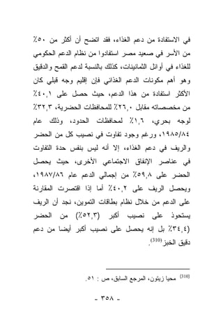 ‫ﻓﻲ ﺍﻻﺴﺘﻔﺎﺩﺓ ﻤﻥ ﺩﻋﻡ ﺍﻟﻐﺫﺍﺀ، ﻓﻘﺩ ﺍﺘﻀﺢ ﺃﻥ ﺃﻜﺜﺭ ﻤﻥ ٠٥٪‬
‫ﻤﻥ ﺍﻷﺴﺭ ﻓﻲ ﺼﻌﻴﺩ ﻤﺼﺭ ﺍﺴﺘﻔﺎﺩﻭﺍ ﻤﻥ ﻨﻅﺎﻡ ﺍﻟﺩﻋﻡ ﺍﻟﺤﻜﻭﻤﻲ‬
‫ﻟﻠﻐﺫﺍﺀ ﻓﻲ ﺃﻭﺍﺌل ﺍﻟﺜﻤﺎﻨﻴﻨﺎﺕ، ﻜﺫﻟﻙ ﺒﺎﻟﻨﺴﺒﺔ ﻟﺩﻋﻡ ﺍﻟﻘﻤﺢ ﻭﺍﻟﺩﻗﻴﻕ‬
‫ﻭﻫﻭ ﺃﻫﻡ ﻤﻜﻭﻨﺎﺕ ﺍﻟﺩﻋﻡ ﺍﻟﻐﺫﺍﺌﻲ ﻓﺈﻥ ﺇﻗﻠﻴﻡ ﻭﺠﻪ ﻗﺒﻠﻲ ﻜﺎﻥ‬
‫ﺍﻷﻜﺜﺭ ﺍﺴﺘﻔﺎﺩﺓ ﻤﻥ ﻫﺫﺍ ﺍﻟﺩﻋﻡ، ﺤﻴﺙ ﺤﺼل ﻋﻠﻰ ١,٠٤٪‬
‫ﻤﻥ ﻤﺨﺼﺼﺎﺘﻪ ﻤﻘﺎﺒل ٠,٦٢٪ ﻟﻠﻤﺤﺎﻓﻅﺎﺕ ﺍﻟﺤﻀﺭﻴﺔ، ٣,٢٣٪‬
‫ﻟﻭﺠﻪ ﺒﺤﺭﻱ، ٦,١٪ ﻟﻤﺤﺎﻓﻅﺎﺕ ﺍﻟﺤﺩﻭﺩ، ﻭﺫﻟﻙ ﻋﺎﻡ‬
‫٤٨/٥٨٩١، ﻭﺭﻏﻡ ﻭﺠﻭﺩ ﺘﻔﺎﻭﺕ ﻓﻲ ﻨﺼﻴﺏ ﻜل ﻤﻥ ﺍﻟﺤﻀﺭ‬
‫ﻭﺍﻟﺭﻴﻑ ﻓﻲ ﺩﻋﻡ ﺍﻟﻐﺫﺍﺀ، ﺇﻻ ﺃﻨﻪ ﻟﻴﺱ ﺒﻨﻔﺱ ﺤﺩﺓ ﺍﻟﺘﻔﺎﻭﺕ‬
‫ﻓﻲ ﻋﻨﺎﺼﺭ ﺍﻹﻨﻔﺎﻕ ﺍﻻﺠﺘﻤﺎﻋﻲ ﺍﻷﺨﺭﻯ، ﺤﻴﺙ ﻴﺤﺼل‬
‫ﺍﻟﺤﻀﺭ ﻋﻠﻰ ٨,٩٥٪ ﻤﻥ ﺇﺠﻤﺎﻟﻲ ﺍﻟﺩﻋﻡ ﻋﺎﻡ ٦٨/٧٨٩١،‬
‫ﻭﻴﺤﺼل ﺍﻟﺭﻴﻑ ﻋﻠﻰ ٢,٠٤٪ ﺃﻤﺎ ﺇﺫﺍ ﺍﻗﺘﺼﺭﺕ ﺍﻟﻤﻘﺎﺭﻨﺔ‬
                     ‫‪‬‬
‫ﻋﻠﻰ ﺍﻟﺩﻋﻡ ﻤﻥ ﺨﻼل ﻨﻅﺎﻡ ﺒﻁﺎﻗﺎﺕ ﺍﻟﺘﻤﻭﻴﻥ، ﻨﺠﺩ ﺃﻥ ﺍﻟﺭﻴﻑ‬
‫ﺍﻟﺤﻀﺭ‬     ‫ﻤﻥ‬   ‫)٣,٢٥٪(‬      ‫ﺃﻜﺒﺭ‬   ‫ﻨﺼﻴﺏ‬     ‫ﻋﻠﻰ‬    ‫ﻴﺴﺘﺤﻭﺫ‬
‫)٤,٤٣٪ ﺒل ﺇﻨﻪ ﻴﺤﺼل ﻋﻠﻰ ﻨﺼﻴﺏ ﺃﻜﺒﺭ ﺃﻴﻀﺎ ﻤﻥ ﺩﻋﻡ‬
        ‫‪‬‬
                                           ‫ﺩﻗﻴﻕ ﺍﻟﺨﺒﺯ)013(.‬


                                                        ‫)013(‬
                   ‫ﻤﺤﻴﺎ ﺯﻴﺘﻭﻥ، ﺍﻟﻤﺭﺠﻊ ﺍﻟﺴﺎﺒﻕ، ﺹ : ١٥.‬

                      ‫- ٨٥٣ -‬
 