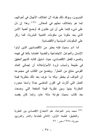 ‫ﺍﻟﺒﺩﻭﻴﻭﻥ، ﻭﻴﺅﻜﺩ ﺫﻟﻙ ﺒﻘﻭﻟﻪ "ﺇﻥ ﺍﺨﺘﻼﻑ ﺍﻷﺠﻴﺎل ﻓﻲ ﺃﺤﻭﺍﻟﻬﻡ،‬
‫ﻭﻫﺫﺍ ﺇﻥ ﺩل‬    ‫) 81 (‬
                       ‫ﺇﻨﻤﺎ ﻫﻭ ﺒﺎﺨﺘﻼﻑ ﻨﺤﻠﻬﻡ ﻓﻲ ﺍﻟﻤﻌﺎﺵ.‬
‫ﻋﻠﻰ ﺸﻲﺀ ﻓﺈﻨﻤﺎ ﻋﻠﻰ ﺃﻥ ﺍﺒﻥ ﺨﻠﺩﻭﻥ ﻗﺩ ﺃﻭﻀﺢ ﺃﻫﻤﻴﺔ ﺍﻷﻤﻥ‬
‫ﺍﻟﺫﻱ ﻴﻌﺩ ﻤﻜﻭﻨﺎ ﻤﻥ ﻤﻜﻭﻨﺎﺕ ﺍﻟﺘﻨﻤﻴﺔ ﺍﻟﺒﺸﺭﻴﺔ، ﻜﻤﺎ ﺭﻜﺯ‬
                                    ‫ﹰ‬
                         ‫ﻋﻠﻰ ﺍﻟﻤﻜﻭﻨﺎﺕ ﺍﻟﺴﻴﺎﺴﻴﺔ ﻭﺍﻻﻗﺘﺼﺎﺩﻴﺔ.‬
‫ﺃﻤﺎ ﺁﺩﻡ ﺴﻤﻴﺙ ﻓﺈﻨﻪ ﻴﻌﺘﺒﺭ ﻤﻥ ﺍﻻﻗﺘﺼﺎﺩﻴﻴﻥ ﺍﻟﺫﻴﻥ ﺃﻭﻟﻭﺍ‬
                                               ‫‪‬‬
‫ﺍﻹﻨﺴﺎﻥ ﻭﺍﻟﻌﻭﺍﻤل ﺍﻻﺠﺘﻤﺎﻋﻴﺔ ﻭﺍﻟﻨﻔﺴﻴﺔ ﺍﻫﺘﻤﺎﻤﺎ ﺒﺎﻟﻐﺎ ﻓﻲ ﻓﻬﻤﻪ‬
         ‫‪ ‬ﹰ‬
‫ﻭﺘﻔﺴﻴﺭﻩ ﻟﻠﻔﻌل ﺍﻻﻗﺘﺼﺎﺩﻱ، ﺤﻴﺙ ﺍﺴﺘﻬل ﻜﺘﺎﺒﻪ ﺍﻟﺸﻬﻴﺭ"ﺘﺤﻘﻴﻕ‬
‫ﻓﻲ ﻁﺒﻴﻌﺔ ﻭﺃﺴﺒﺎﺏ ﺜﺭﻭﺓ ﺍﻷﻤﻡ"ﺒﺈﻋﻼﻨﻪ ﺃﻥ ﺇﺠﻤﺎﻟﻲ ﺍﻟﻌﺎﺌﺩ‬
‫ﺍﻟﻘﻭﻤﻲ ﻤﻨﺘﺞ ﻤﻥ ﺍﻟﻌﻤل". ﻭﻴﺘﻀﺢ ﻤﻥ ﺍﻟﻜﺘﺎﺏ ﻓﻲ ﻤﺠﻤﻭﻋﻪ‬
‫ﺃﻥ ﺍﻟﻤﺅﻟﻑ ﻟﻡ ﻴﺨﻁﺭ ﺒﺒﺎﻟﻪ ﻤﺎ ﻋﺭﻑ ﺒﻌﺩ ﺫﻟﻙ ﺒﻨﻅﺭﻴﺔ ﻗﻴﻤﺔ‬
                    ‫‪ ِ‬ﹶ‬
‫ﺍﻟﻌﻤل ﺍﻟﺘﻲ ﺃﺜﺎﺭﺕ ﻓﻲ ﺍﻟﻘﺭﻥ ﺍﻟﻤﺎﻀﻲ ﺠﺩﻻ ﻭﺍﺴﻌﺎ ﻤﺤﻭﺭﻩ‬
       ‫‪‬‬    ‫ﹰ‬
‫ﺍﻟﻤﻘﺎﺭﻨﺔ ﺒﻴﻨﻬﺎ ﻭﺒﻴﻥ ﻨﻅﺭﻴﺔ ﻗﻴﻤﺔ ﺍﻟﻤﻨﻔﻌﺔ ﺍﻟﺘﻲ ﻭﻀﻌﺕ‬
‫ﺒﻌﺩ ﻜﺘﺎﺏ ﺴﻤﻴﺙ ﺒﻘﺭﺍﺒﺔ ﻤﺎﺌﺔ ﻋﺎﻡ، ﻭﺇﻨﻤﺎ ﻜﺎﻥ ﻴﻘﺼﺩ‬



                                                      ‫) 81(‬
‫ﻤﺤﻤﺩ ﻴﺎﺴﺭ ﺍﻟﺨﻭﺍﺠﺔ، ﻋﻠﻡ ﺍﻻﺠﺘﻤﺎﻉ ﺍﻻﻗﺘﺼﺎﺩﻱ ﺒﻴﻥ ﺍﻟﻨﻅﺭﻴﺔ‬
‫ﻭﺍﻟﺘﻁﺒﻴﻕ، ﺍﻟﻁﺒﻌﺔ ﺍﻷﻭﻟﻰ، ﺍﻷﻫﺎﻟﻲ ﻟﻠﻁﺒﺎﻋﺔ ﻭﺍﻟﻨﺸﺭ ﻭﺍﻟﺘﻭﺯﻴﻊ،‬
                                  ‫ﺴﻭﺭﻴﺎ، ٨٩٩١، ﺹ : ٧٢.‬

                         ‫- ٥٣ -‬
 