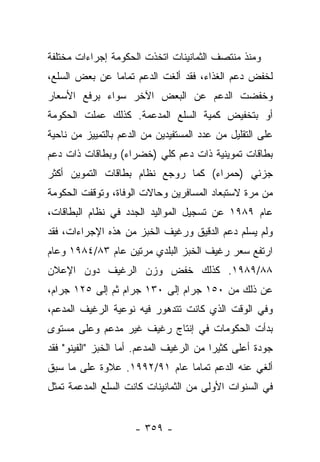 ‫ﻭﻤﻨﺫ ﻤﻨﺘﺼﻑ ﺍﻟﺜﻤﺎﻨﻴﻨﺎﺕ ﺍﺘﺨﺫﺕ ﺍﻟﺤﻜﻭﻤﺔ ﺇﺠﺭﺍﺀﺍﺕ ﻤﺨﺘﻠﻔﺔ‬
‫ﻟﺨﻔﺽ ﺩﻋﻡ ﺍﻟﻐﺫﺍﺀ، ﻓﻘﺩ ﺃﻟﻐﺕ ﺍﻟﺩﻋﻡ ﺘﻤﺎﻤﺎ ﻋﻥ ﺒﻌﺽ ﺍﻟﺴﻠﻊ،‬
               ‫‪‬‬
‫ﻭﺨﻔﻀﺕ ﺍﻟﺩﻋﻡ ﻋﻥ ﺍﻟﺒﻌﺽ ﺍﻵﺨﺭ ﺴﻭﺍﺀ ﺒﺭﻓﻊ ﺍﻷﺴﻌﺎﺭ‬
‫ﺃﻭ ﺒﺘﺨﻔﻴﺽ ﻜﻤﻴﺔ ﺍﻟﺴﻠﻊ ﺍﻟﻤﺩﻋﻤﺔ. ﻜﺫﻟﻙ ﻋﻤﻠﺕ ﺍﻟﺤﻜﻭﻤﺔ‬
‫ﻋﻠﻰ ﺍﻟﺘﻘﻠﻴل ﻤﻥ ﻋﺩﺩ ﺍﻟﻤﺴﺘﻔﻴﺩﻴﻥ ﻤﻥ ﺍﻟﺩﻋﻡ ﺒﺎﻟﺘﻤﻴﻴﺯ ﻤﻥ ﻨﺎﺤﻴﺔ‬
‫ﺒﻁﺎﻗﺎﺕ ﺘﻤﻭﻴﻨﻴﺔ ﺫﺍﺕ ﺩﻋﻡ ﻜﻠﻲ )ﺨﻀﺭﺍﺀ( ﻭﺒﻁﺎﻗﺎﺕ ﺫﺍﺕ ﺩﻋﻡ‬
‫ﺠﺯﺌﻲ )ﺤﻤﺭﺍﺀ( ﻜﻤﺎ ﺭﻭﺠﻊ ﻨﻅﺎﻡ ﺒﻁﺎﻗﺎﺕ ﺍﻟﺘﻤﻭﻴﻥ ﺃﻜﺜﺭ‬
‫ﻤﻥ ﻤﺭﺓ ﻻﺴﺘﺒﻌﺎﺩ ﺍﻟﻤﺴﺎﻓﺭﻴﻥ ﻭﺤﺎﻻﺕ ﺍﻟﻭﻓﺎﺓ، ﻭﺘﻭﻗﻔﺕ ﺍﻟﺤﻜﻭﻤﺔ‬
‫ﻋﺎﻡ ٩٨٩١ ﻋﻥ ﺘﺴﺠﻴل ﺍﻟﻤﻭﺍﻟﻴﺩ ﺍﻟﺠﺩﺩ ﻓﻲ ﻨﻅﺎﻡ ﺍﻟﺒﻁﺎﻗﺎﺕ،‬
‫ﻭﻟﻡ ﻴﺴﻠﻡ ﺩﻋﻡ ﺍﻟﺩﻗﻴﻕ ﻭﺭﻏﻴﻑ ﺍﻟﺨﺒﺯ ﻤﻥ ﻫﺫﻩ ﺍﻹﺠﺭﺍﺀﺍﺕ، ﻓﻘﺩ‬
‫ﺍﺭﺘﻔﻊ ﺴﻌﺭ ﺭﻏﻴﻑ ﺍﻟﺨﺒﺯ ﺍﻟﺒﻠﺩﻱ ﻤﺭﺘﻴﻥ ﻋﺎﻡ ٣٨/٤٨٩١ ﻭﻋﺎﻡ‬
‫٨٨/٩٨٩١. ﻜﺫﻟﻙ ﺨﻔﺽ ﻭﺯﻥ ﺍﻟﺭﻏﻴﻑ ﺩﻭﻥ ﺍﻹﻋﻼﻥ‬
‫ﻋﻥ ﺫﻟﻙ ﻤﻥ ٠٥١ ﺠﺭﺍﻡ ﺇﻟﻰ ٠٣١ ﺠﺭﺍﻡ ﺜﻡ ﺇﻟﻰ ٥٢١ ﺠﺭﺍﻡ،‬
‫ﻭﻓﻲ ﺍﻟﻭﻗﺕ ﺍﻟﺫﻱ ﻜﺎﻨﺕ ﺘﺘﺩﻫﻭﺭ ﻓﻴﻪ ﻨﻭﻋﻴﺔ ﺍﻟﺭﻏﻴﻑ ﺍﻟﻤﺩﻋﻡ،‬
‫ﺒﺩﺃﺕ ﺍﻟﺤﻜﻭﻤﺎﺕ ﻓﻲ ﺇﻨﺘﺎﺝ ﺭﻏﻴﻑ ﻏﻴﺭ ﻤﺩﻋﻡ ﻭﻋﻠﻰ ﻤﺴﺘﻭﻯ‬
‫ﺠﻭﺩﺓ ﺃﻋﻠﻰ ﻜﺜﻴﺭﺍ ﻤﻥ ﺍﻟﺭﻏﻴﻑ ﺍﻟﻤﺩﻋﻡ. ﺃﻤﺎ ﺍﻟﺨﺒﺯ "ﺍﻟﻔﻴﻨﻭ" ﻓﻘﺩ‬
                    ‫‪‬‬                     ‫‪‬‬
‫ﺃﻟﻐﻲ ﻋﻨﻪ ﺍﻟﺩﻋﻡ ﺘﻤﺎﻤﺎ ﻋﺎﻡ ١٩/٢٩٩١. ﻋﻼﻭﺓ ﻋﻠﻰ ﻤﺎ ﺴﺒﻕ‬
                              ‫‪‬‬
‫ﻓﻲ ﺍﻟﺴﻨﻭﺍﺕ ﺍﻷﻭﻟﻰ ﻤﻥ ﺍﻟﺜﻤﺎﻨﻴﻨﺎﺕ ﻜﺎﻨﺕ ﺍﻟﺴﻠﻊ ﺍﻟﻤﺩﻋﻤﺔ ﺘﻤﺜل‬


                     ‫- ٩٥٣ -‬
 