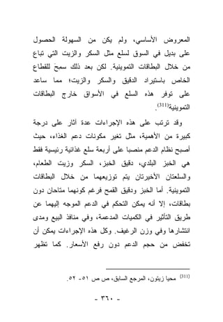 ‫ﺍﻟﻤﻌﺭﻭﺽ ﺍﻷﺴﺎﺴﻲ، ﻭﻟﻡ ﻴﻜﻥ ﻤﻥ ﺍﻟﺴﻬﻭﻟﺔ ﺍﻟﺤﺼﻭل‬
‫ﻋﻠﻰ ﺒﺩﻴل ﻓﻲ ﺍﻟﺴﻭﻕ ﻟﺴﻠﻊ ﻤﺜل ﺍﻟﺴﻜﺭ ﻭﺍﻟﺯﻴﺕ ﺍﻟﺘﻲ ﺘﺒﺎﻉ‬
‫ﻤﻥ ﺨﻼل ﺍﻟﺒﻁﺎﻗﺎﺕ ﺍﻟﺘﻤﻭﻴﻨﻴﺔ. ﻟﻜﻥ ﺒﻌﺩ ﺫﻟﻙ ﺴﻤﺢ ﻟﻠﻘﻁﺎﻉ‬
       ‫‪َ ِ‬‬
‫ﺍﻟﺨﺎﺹ ﺒﺎﺴﺘﻴﺭﺍﺩ ﺍﻟﺩﻗﻴﻕ ﻭﺍﻟﺴﻜﺭ ﻭﺍﻟﺯﻴﺕ؛ ﻤﻤﺎ ﺴﺎﻋﺩ‬
‫ﻋﻠﻰ ﺘﻭﻓﺭ ﻫﺫﻩ ﺍﻟﺴﻠﻊ ﻓﻲ ﺍﻷﺴﻭﺍﻕ ﺨﺎﺭﺝ ﺍﻟﺒﻁﺎﻗﺎﺕ‬
                                          ‫ﺍﻟﺘﻤﻭﻴﻨﻴﺔ)113(.‬
‫ﻭﻗﺩ ﺘﺭﺘﺏ ﻋﻠﻰ ﻫﺫﻩ ﺍﻹﺠﺭﺍﺀﺍﺕ ﻋﺩﺓ ﺁﺜﺎﺭ ﻋﻠﻰ ﺩﺭﺠﺔ‬
‫ﻜﺒﻴﺭﺓ ﻤﻥ ﺍﻷﻫﻤﻴﺔ، ﻤﺜل ﺘﻐﻴﺭ ﻤﻜﻭﻨﺎﺕ ﺩﻋﻡ ﺍﻟﻐﺫﺍﺀ، ﺤﻴﺙ‬
‫ﺃﺼﺒﺢ ﻨﻅﺎﻡ ﺍﻟﺩﻋﻡ ﻤﻨﺼﺒﺎ ﻋﻠﻰ ﺃﺭﺒﻌﺔ ﺴﻠﻊ ﻏﺫﺍﺌﻴﺔ ﺭﺌﻴﺴﻴﺔ ﻓﻘﻁ‬
                                 ‫‪‬‬
‫ﻫﻲ ﺍﻟﺨﺒﺯ ﺍﻟﺒﻠﺩﻱ، ﺩﻗﻴﻕ ﺍﻟﺨﺒﺯ، ﺍﻟﺴﻜﺭ ﻭﺯﻴﺕ ﺍﻟﻁﻌﺎﻡ،‬
‫ﻭﺍﻟﺴﻠﻌﺘﺎﻥ ﺍﻷﺨﻴﺭﺘﺎﻥ ﻴﺘﻡ ﺘﻭﺯﻴﻌﻬﻤﺎ ﻤﻥ ﺨﻼل ﺍﻟﺒﻁﺎﻗﺎﺕ‬
‫ﺍﻟﺘﻤﻭﻴﻨﻴﺔ. ﺃﻤﺎ ﺍﻟﺨﺒﺯ ﻭﺩﻗﻴﻕ ﺍﻟﻘﻤﺢ ﻓﺭﻏﻡ ﻜﻭﻨﻬﻤﺎ ﻤﺘﺎﺤﺎﻥ ﺩﻭﻥ‬
                                          ‫‪‬‬
‫ﺒﻁﺎﻗﺎﺕ، ﺇﻻ ﺃﻨﻪ ﻴﻤﻜﻥ ﺍﻟﺘﺤﻜﻡ ﻓﻲ ﺍﻟﺩﻋﻡ ﺍﻟﻤﻭﺠﻪ ﺇﻟﻴﻬﻤﺎ ﻋﻥ‬
‫ﻁﺭﻴﻕ ﺍﻟﺘﺄﺜﻴﺭ ﻓﻲ ﺍﻟﻜﻤﻴﺎﺕ ﺍﻟﻤﺩﻋﻤﺔ، ﻭﻓﻲ ﻤﻨﺎﻓﺫ ﺍﻟﺒﻴﻊ ﻭﻤﺩﻯ‬
‫ﺍﻨﺘﺸﺎﺭﻫﺎ ﻭﻓﻲ ﻭﺯﻥ ﺍﻟﺭﻏﻴﻑ. ﻭﻜل ﻫﺫﻩ ﺍﻹﺠﺭﺍﺀﺍﺕ ﻴﻤﻜﻥ ﺃﻥ‬
‫ﺘﺨﻔﺽ ﻤﻥ ﺤﺠﻡ ﺍﻟﺩﻋﻡ ﺩﻭﻥ ﺭﻓﻊ ﺍﻷﺴﻌﺎﺭ. ﻜﻤﺎ ﺘﻅﻬﺭ‬


                                                    ‫)113(‬
           ‫ﻤﺤﻴﺎ ﺯﻴﺘﻭﻥ، ﺍﻟﻤﺭﺠﻊ ﺍﻟﺴﺎﺒﻕ، ﺹ ﺹ ١٥- ٢٥.‬

                     ‫- ٠٦٣ -‬
 