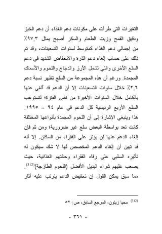 ‫ﺍﻟﺘﻐﻴﺭﺍﺕ ﺍﻟﺘﻲ ﻁﺭﺃﺕ ﻋﻠﻰ ﻤﻜﻭﻨﺎﺕ ﺩﻋﻡ ﺍﻟﻐﺫﺍﺀ ﺃﻥ ﺩﻋﻡ ﺍﻟﺨﺒﺯ‬
‫ﻭﺩﻗﻴﻕ ﺍﻟﻘﻤﺢ ﻭﺯﻴﺕ ﺍﻟﻁﻌﺎﻡ ﻭﺍﻟﺴﻜﺭ ﺃﺼﺒﺢ ﻴﻤﺜل ٣,٧٩٪‬
‫ﻤﻥ ﺇﺠﻤﺎﻟﻲ ﺩﻋﻡ ﺍﻟﻐﺫﺍﺀ ﻜﻤﺘﻭﺴﻁ ﻟﺴﻨﻭﺍﺕ ﺍﻟﺘﺴﻌﻴﻨﺎﺕ، ﻭﻗﺩ ﺘﻡ‬
‫ﺫﻟﻙ ﻋﻠﻰ ﺤﺴﺎﺏ ﺇﻟﻐﺎﺀ ﺩﻋﻡ ﺍﻟﺫﺭﺓ ﻭﺍﻻﻨﺨﻔﺎﺽ ﺍﻟﺸﺩﻴﺩ ﻓﻲ ﺩﻋﻡ‬
‫ﺍﻟﺴﻠﻊ ﺍﻷﺨﺭﻯ ﻭﺍﻟﺘﻲ ﺘﺸﻤل ﺍﻷﺭﺯ ﻭﺍﻟﺩﺠﺎﺝ ﻭﺍﻟﻠﺤﻭﻡ ﻭﺍﻷﺴﻤﺎﻙ‬
‫ﺍﻟﻤﺠﻤﺩﺓ. ﻭﺭﻏﻡ ﺃﻥ ﻫﺫﻩ ﺍﻟﻤﺠﻤﻭﻋﺔ ﻤﻥ ﺍﻟﺴﻠﻊ ﺘﻅﻬﺭ ﻨﺴﺒﺔ ﺩﻋﻡ‬
‫٦,٢٪ ﺨﻼل ﺴﻨﻭﺍﺕ ﺍﻟﺘﺴﻌﻴﻨﺎﺕ ﺇﻻ ﺃﻥ ﺍﻟﺩﻋﻡ ﻗﺩ ُﻟ ِﻲ ﻋﻨﻬﺎ‬
      ‫ﺃﻐ‬
‫ﺒﺎﻟﻜﺎﻤل ﺨﻼل ﺍﻟﺴﻨﻭﺍﺕ ﺍﻷﺨﻴﺭﺓ ﻤﻥ ﻨﻔﺱ ﺍﻟﻔﺘﺭﺓ؛ ﻟﺘﺴﺘﻭﻋﺏ‬
‫ﺍﻟﺴﻠﻊ ﺍﻷﺭﺒﻊ ﺍﻟﺭﺌﻴﺴﻴﺔ ﻜل ﺍﻟﺩﻋﻡ ﻓﻲ ﻋﺎﻡ ٤٩ – ٥٩٩١.‬
‫ﻫﺫﺍ ﻭﻴﻨﺒﻐﻲ ﺍﻹﺸﺎﺭﺓ ﺇﻟﻰ ﺃﻥ ﺍﻟﻠﺤﻭﻡ ﺍﻟﻤﺠﻤﺩﺓ ﺒﺄﻨﻭﺍﻋﻬﺎ ﺍﻟﻤﺨﺘﻠﻔﺔ‬
‫ﻜﺎﻨﺕ ﺘﻌﺩ ﺒﻭﺍﺴﻁﺔ ﺍﻟﺒﻌﺽ ﺴﻠﻊ ﻏﻴﺭ ﻀﺭﻭﺭﻴﺔ؛ ﻭﻤﻥ ﺜﻡ ﻓﺈﻥ‬
‫ﺇﻟﻐﺎﺀ ﺍﻟﺩﻋﻡ ﻋﻨﻬﺎ ﻟﻥ ﻴﺅﺜﺭ ﻋﻠﻰ ﺍﻟﻔﻘﺭﺍﺀ ﻤﻥ ﺍﻟﺴﻜﺎﻥ. ﺇﻻ ﺃﻨﻪ‬
‫ﻗﺩ ﺘﺒﻴﻥ ﺃﻥ ﺇﻟﻐﺎﺀ ﺍﻟﺩﻋﻡ ﺍﻟﻤﺨﺼﺹ ﻟﻬﺎ ﻻ ﺸﻙ ﺴﻴﻜﻭﻥ ﻟﻪ‬
‫ﺘﺄﺜﻴﺭﻩ ﺍﻟﺴﻠﺒﻲ ﻋﻠﻰ ﺭﻓﺎﻩ ﺍﻟﻔﻘﺭﺍﺀ ﻭﺤﺎﻟﺘﻬﻡ ﺍﻟﻐﺫﺍﺌﻴﺔ، ﺤﻴﺙ‬
‫ﻴﺼﻌﺏ ﻋﻠﻴﻬﻡ ﺸﺭﺍﺀ ﺍﻟﺒﺩﻴل ﺍﻷﻓﻀل )ﺍﻟﻠﺤﻭﻡ ﺍﻟﻁﺎﺯﺠﺔ()213(.‬
‫ﻤﻤﺎ ﺴﺒﻕ ﻴﻤﻜﻥ ﺍﻟﻘﻭل ﺇﻥ ﺘﺨﻔﻴﺽ ﺍﻟﺩﻋﻡ ﻴﺘﺭﺘﺏ ﻋﻠﻴﻪ ﺁﺜﺎﺭ‬


                                                       ‫)213(‬
                    ‫ﻤﺤﻴﺎ ﺯﻴﺘﻭﻥ، ﺍﻟﻤﺭﺠﻊ ﺍﻟﺴﺎﺒﻕ، ﺹ: ٢٥‬

                      ‫- ١٦٣ -‬
 