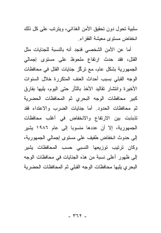 ‫ﺴﻠﺒﻴﺔ ﺘﺤﻭل ﺩﻭﻥ ﺘﺤﻘﻴﻕ ﺍﻷﻤﻥ ﺍﻟﻐﺫﺍﺌﻲ، ﻭﻴﺘﺭﺘﺏ ﻋﻠﻰ ﻜل ﺫﻟﻙ‬
                          ‫ﺍﻨﺨﻔﺎﺽ ﻤﺴﺘﻭﻯ ﻤﻌﻴﺸﺔ ﺍﻟﻔﻘﺭﺍﺀ.‬
‫ﺃﻤﺎ ﻋﻥ ﺍﻷﻤﻥ ﺍﻟﺸﺨﺼﻲ ﻓﻨﺠﺩ ﺃﻨﻪ ﺒﺎﻟﻨﺴﺒﺔ ﻟﻠﺠﻨﺎﻴﺎﺕ ﻤﺜل‬
‫ﺍﻟﻘﺘل، ﻓﻘﺩ ﺤﺩﺙ ﺍﺭﺘﻔﺎﻉ ﻤﻠﺤﻭﻅ ﻋﻠﻰ ﻤﺴﺘﻭﻯ ﺇﺠﻤﺎﻟﻲ‬
‫ﺍﻟﺠﻤﻬﻭﺭﻴﺔ ﺒﺸﻜل ﻋﺎﻡ، ﻤﻊ ﺘﺭﻜﺯ ﺠﻨﺎﻴﺎﺕ ﺍﻟﻘﺘل ﻓﻲ ﻤﺤﺎﻓﻅﺎﺕ‬
                         ‫ﱡ‬
‫ﺍﻟﻭﺠﻪ ﺍﻟﻘﺒﻠﻲ ﺒﺴﺒﺏ ﺃﺤﺩﺍﺙ ﺍﻟﻌﻨﻑ ﺍﻟﻤﺘﻜﺭﺭﺓ ﺨﻼل ﺍﻟﺴﻨﻭﺍﺕ‬
‫ﺍﻷﺨﻴﺭﺓ ﻭﺍﻨﺘﺸﺎﺭ ﺘﻘﺎﻟﻴﺩ ﺍﻷﺨﺫ ﺒﺎﻟﺜﺄﺭ ﺤﺘﻰ ﺍﻟﻴﻭﻡ، ﻴﻠﻴﻬﺎ ﺒﻔﺎﺭﻕ‬
‫ﻜﺒﻴﺭ ﻤﺤﺎﻓﻅﺎﺕ ﺍﻟﻭﺠﻪ ﺍﻟﺒﺤﺭﻱ ﺜﻡ ﺍﻟﻤﺤﺎﻓﻅﺎﺕ ﺍﻟﺤﻀﺭﻴﺔ‬
‫ﺜﻡ ﻤﺤﺎﻓﻅﺎﺕ ﺍﻟﺤﺩﻭﺩ. ﺃﻤﺎ ﺠﻨﺎﻴﺎﺕ ﺍﻟﻀﺭﺏ ﻭﺍﻻﻋﺘﺩﺍﺀ ﻓﻘﺩ‬
‫ﺘﺫﺒﺫﺒﺕ ﺒﻴﻥ ﺍﻻﺭﺘﻔﺎﻉ ﻭﺍﻻﻨﺨﻔﺎﺽ ﻓﻲ ﺃﻏﻠﺏ ﻤﺤﺎﻓﻅﺎﺕ‬
‫ﺍﻟﺠﻤﻬﻭﺭﻴﺔ، ﺇﻻ ﺃﻥ ﻋﺩﺩﻫﺎ ﻤﻨﺴﻭﺒﺎ ﺇﻟﻰ ﻋﺎﻡ ٦٨٩١ ﻴﺸﻴﺭ‬
                   ‫‪‬‬
‫ﺇﻟﻰ ﺤﺩﻭﺙ ﺍﻨﺨﻔﺎﺽ ﻁﻔﻴﻑ ﻋﻠﻰ ﻤﺴﺘﻭﻯ ﺇﺠﻤﺎﻟﻲ ﺍﻟﺠﻤﻬﻭﺭﻴﺔ،‬
‫ﻭﻜﺎﻥ ﺘﺭﺘﻴﺏ ﺘﻭﺯﻴﻌﻬﺎ ﺍﻟﻨﺴﺒﻲ ﺤﺴﺏ ﺍﻟﻤﺤﺎﻓﻅﺎﺕ ﻴﺸﻴﺭ‬
‫ﺇﻟﻰ ﻅﻬﻭﺭ ﺃﻋﻠﻰ ﻨﺴﺒﺔ ﻤﻥ ﻫﺫﻩ ﺍﻟﺠﻨﺎﻴﺎﺕ ﻓﻲ ﻤﺤﺎﻓﻅﺎﺕ ﺍﻟﻭﺠﻪ‬
‫ﺍﻟﺒﺤﺭﻱ ﻴﻠﻴﻬﺎ ﻤﺤﺎﻓﻅﺎﺕ ﺍﻟﻭﺠﻪ ﺍﻟﻘﺒﻠﻲ ﺜﻡ ﺍﻟﻤﺤﺎﻓﻅﺎﺕ ﺍﻟﺤﻀﺭﻴﺔ‬




                     ‫- ٢٦٣ -‬
 