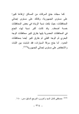 ‫ﻜﻤﺎ ﺴﺠﻠﺕ ﺠﻨﺢ ﺍﻟﺴﺭﻗﺎﺕ ﻤﻥ ﺍﻟﻤﺴﺎﻜﻥ ﺍﺭﺘﻔﺎﻋﺎ ﻜﺒﻴﺭﺍ‬
 ‫‪‬‬     ‫‪‬‬
‫ﻋﻠﻰ ﻤﺴﺘﻭﻯ ﺍﻟﺠﻤﻬﻭﺭﻴﺔ، ﻭﻜﺫﻟﻙ ﻋﻠﻰ ﻤﺴﺘﻭﻯ ﺇﺠﻤﺎﻟﻲ‬
‫ﺍﻟﻤﺤﺎﻓﻅﺎﺕ، ﺤﻴﺙ ﺒﻠﻐﺕ ﻨﺴﺒﺔ ﺍﻟﺯﻴﺎﺩﺓ ﻓﻲ ﺒﻌﺽ ﺍﻟﻤﺤﺎﻓﻅﺎﺕ‬
‫ﺨﻤﺴﺔ ﺃﻀﻌﺎﻑ. ﻭﻗﺩ ﻜﺎﻨﺕ ﺃﻜﺒﺭ ﻨﺴﺒﺔ ﻟﻬﺫﻩ ﺍﻟﺠﻨﺢ‬
‫ﻓﻲ ﺍﻟﻤﺤﺎﻓﻅﺎﺕ ﺍﻟﺤﻀﺭﻴﺔ ﻴﻠﻴﻬﺎ ﺒﻔﺎﺭﻕ ﻜﺒﻴﺭ ﻤﺤﺎﻓﻅﺎﺕ ﺍﻟﻭﺠﻪ‬
‫ﺍﻟﺒﺤﺭﻱ ﺜﻡ ﺍﻟﻭﺠﻪ ﺍﻟﻘﺒﻠﻲ ﺜﻡ ﺒﻔﺎﺭﻕ ﻜﺒﻴﺭ ﺃﻴﻀﺎ ﺒﻤﺤﺎﻓﻅﺎﺕ‬
          ‫‪‬‬
‫ﺍﻟﺤﺩﻭﺩ. ﺃﻤﺎ ﺠﻨﺢ ﺴﺭﻗﺔ ﺍﻟﺴﻴﺎﺭﺍﺕ، ﻓﻘﺩ ﺘﺫﺒﺫﺒﺕ ﺒﻴﻥ ﺍﻟﺜﺒﺎﺕ‬
                                          ‫‪‬‬
          ‫ﻭﺍﻻﻨﺨﻔﺎﺽ ﻋﻠﻰ ﻤﺴﺘﻭﻯ ﺇﺠﻤﺎﻟﻲ ﺍﻟﺠﻤﻬﻭﺭﻴﺔ)513(.‬




                                                     ‫)513(‬
   ‫ﻤﺼﻁﻔﻰ ﻜﺎﻤل ﺍﻟﺴﻴﺩ ﻭﺁﺨﺭﻭﻥ، ﺍﻟﻤﺭﺠﻊ ﺍﻟﺴﺎﺒﻕ، ﺹ: ٠٤١.‬

                    ‫- ٤٦٣ -‬
 