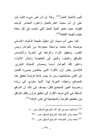 ‫ﺍﻟﻴﻭﻡ ﺇﻨﺘﺎﺠﻴﺔ ﺍﻟﻌﻤل)91(. ﻭﻫﺫﺍ ﺇﻥ ﺩل ﻋﻠﻰ ﺸﻲﺀ، ﻓﺈﻨﻤﺎ ﻴﺩل‬
‫ﻋﻠﻰ ﺃﻥ ﺃﺩﻡ ﺴﻤﻴﺙ ﺍﻫﺘﻡ ﺒﺎﻟﻌﻤل ﻭﺍﻋﺘﺒﺭﻩ ﺍﻟﻤﺼﺩﺭ ﺍﻟﻭﺤﻴﺩ‬
‫ﻟﻠﻘﻴﻤﺔ، ﺤﻴﺙ ﺘﻌﺘﺒﺭ ﻜﻤﻴﺔ ﺍﻟﻌﻤل ﺍﻟﺘﻲ ﺘﺘﺠﺴﺩ ﻓﻲ ﻜل ﺴﻠﻌﺔ‬
                                        ‫ﻤﻘﻴﺎﺴﺎ ﻟﻘﻴﻤﺘﻪ ﺍﻟﻔﻌﻠﻴﺔ)02(.‬
                                                             ‫‪‬‬
‫ﻜﻤﺎ ﺴﻌﻰ ﺃﺩﻡ ﺴﻤﻴﺙ ﺇﻟﻰ ﺘﺤﻠﻴل ﻁﺒﻴﻌﺔ ﺍﻟﺴﻠﻭﻙ ﺍﻹﻨﺴﺎﻨﻲ‬
‫ﻤﻭﻀﺤﺎ ﺒﺄﻨﻪ ﻴﺘﺤﺩﺩ ﺒﻭﺍﺴﻁﺔ ﻤﺠﻤﻭﻋﺔ ﻤﻥ ﺍﻟﻌﻭﺍﻤل ﻭﺤﺱ‬
                                         ‫‪‬‬
‫ﺍﻟﻨﻔﺱ، ﻭﺘﺤﻘﻴﻕ ﺍﻟﺜﺭﺍﺀ ﻭﺍﻟﺭﻏﺒﺔ ﻓﻲ ﺍﻟﺤﺭﻴﺔ ﻭﺍﻹﺤﺴﺎﺱ‬
‫ﺒﺎﻟﺘﻭﺍﻓﻕ ﻭﺍﻟﻌﻤل، ﻭﺍﻟﻤﻴل ﺇﻟﻰ ﺍﻟﻤﻘﺎﻴﻀﺔ ﻭﺘﺒﺎﺩل ﺍﻷﺸﻴﺎﺀ،‬
‫ﻭﺍﻋﺘﺒﺭ ﺘﻠﻙ ﺍﻟﻌﻭﺍﻤل ﺃﺴﺎﺴﺎ ﻭﻤﺼﺎﺩﺭ ﻟﻠﺴﻠﻭﻙ ﺍﻟﺒﺸﺭﻱ.‬
                       ‫‪‬‬
‫ﻓﺎﻹﻨﺴﺎﻥ ﻴﻌﺘﺒﺭ ﺃﻭل ﺍﻷﻓﺭﺍﺩ ﺍﻟﺫﻴﻥ ﻴﺤﻜﻤﻭﻥ ﺒﺼﻭﺭﺓ ﺃﻓﻀل‬
‫ﺃﻴﻥ ﺘﻜﻤﻥ ﻤﺼﻠﺤﺘﻬﻡ؛ ﻭﻤﻥ ﺜﻡ ﻴﺠﺏ ﺇﺘﺎﺤﺔ ﻓﺭﺼﺔ ﺘﺤﻘﻴﻕ ﻫﺫﻩ‬
                         ‫‪‬‬
‫ﺍﻟﻤﺼﺎﻟﺢ ﻭﺇﻋﻁﺎﺀ ﺍﻟﺤﺭﻴﺔ ﻟﻬﺎ؛ ﻷﻨﻬﺎ ﺴﺘﺅﺩﻱ ﺇﻟﻰ ﺯﻴﺎﺩﺓ‬
‫ﻭﻋﻤﻭﻤﻴﺔ ﺍﻟﺨﻴﺭ ﻟﻠﻤﺠﺘﻤﻊ ﻜﻜل، ﻴﻀﺎﻑ ﺇﻟﻰ ﺫﻟﻙ ﺃﻥ ﺍﻟﺩﻭﺍﻓﻊ‬
‫ﺍﻟﺴﺎﺒﻘﺔ ﻫﻲ ﺍﻟﺘﻲ ﺘﻭﺠﻪ ﺍﻷﻓﺭﺍﺩ ﺇﻟﻰ ﺘﺤﻘﻴﻕ ﺘﻭﺍﺯﻥ ﻴﻜﻔل ﺍﻟﺘﻭﺍﻓﻕ‬
        ‫.‬   ‫)12(‬
                   ‫ﺒﻴﻥ ﻤﻨﻔﻌﺘﻬﻡ ﺍﻟﻔﺭﺩﻴﺔ ﻭﺍﻟﻤﺠﺘﻤﻌﻴﺔ ﻓﻲ ﻨﻔﺱ ﺍﻟﻭﻗﺕ‬

                                                               ‫)91(‬
            ‫ﺇﺴﻤﺎﻋﻴل ﺼﺒﺭﻱ ﻋﺒﺩ ﺍﷲ، ﺍﻟﻤﺭﺠﻊ ﺍﻟﺴﺎﺒﻕ، ﺹ : ٤ .‬
                                                               ‫)02(‬
                    ‫ﻤﺤﻤﺩ ﻴﺎﺴﺭ ﺍﻟﺨﻭﺍﺠﺔ، ﺍﻟﻤﺭﺠﻊ ﺍﻟﺴﺎﺒﻕ، ﺹ : ٧٣‬
                                                               ‫)12(‬
                   ‫ﻤﺤﻤﺩ ﻴﺎﺴﺭ ﺍﻟﺨﻭﺍﺠﻪ، ﺍﻟﻤﺭﺠﻊ ﺍﻟﺴﺎﺒﻕ، ﺹ : ٦٣.‬

                            ‫- ٧٣ -‬
 