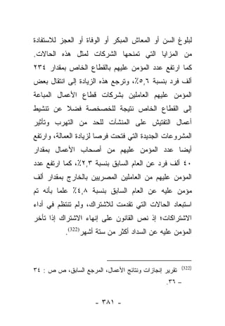 ‫ﻟﺒﻠﻭﻍ ﺍﻟﺴﻥ ﺃﻭ ﺍﻟﻤﻌﺎﺵ ﺍﻟﻤﺒﻜﺭ ﺃﻭ ﺍﻟﻭﻓﺎﺓ ﺃﻭ ﺍﻟﻌﺠﺯ ﻟﻼﺴﺘﻔﺎﺩﺓ‬
‫ﻤﻥ ﺍﻟﻤﺯﺍﻴﺎ ﺍﻟﺘﻲ ﺘﻤﻨﺤﻬﺎ ﺍﻟﺸﺭﻜﺎﺕ ﻟﻤﺜل ﻫﺫﻩ ﺍﻟﺤﺎﻻﺕ.‬
‫ﻜﻤﺎ ﺍﺭﺘﻔﻊ ﻋﺩﺩ ﺍﻟﻤﺅﻤﻥ ﻋﻠﻴﻬﻡ ﺒﺎﻟﻘﻁﺎﻉ ﺍﻟﺨﺎﺹ ﺒﻤﻘﺩﺍﺭ ٤٣٢‬
‫ﺃﻟﻑ ﻓﺭﺩ ﺒﻨﺴﺒﺔ ٦,٥٪، ﻭﺘﺭﺠﻊ ﻫﺫﻩ ﺍﻟﺯﻴﺎﺩﺓ ﺇﻟﻰ ﺍﻨﺘﻘﺎل ﺒﻌﺽ‬
‫ﺍﻟﻤﺅﻤﻥ ﻋﻠﻴﻬﻡ ﺍﻟﻌﺎﻤﻠﻴﻥ ﺒﺸﺭﻜﺎﺕ ﻗﻁﺎﻉ ﺍﻷﻋﻤﺎل ﺍﻟﻤﺒﺎﻋﺔ‬
‫ﺇﻟﻰ ﺍﻟﻘﻁﺎﻉ ﺍﻟﺨﺎﺹ ﻨﺘﻴﺠﺔ ﻟﻠﺨﺼﺨﺼﺔ ﻓﻀﻼ ﻋﻥ ﺘﻨﺸﻴﻁ‬
         ‫ﹰ‬
‫ﺃﻋﻤﺎل ﺍﻟﺘﻔﺘﻴﺵ ﻋﻠﻰ ﺍﻟﻤﻨﺸﺂﺕ ﻟﻠﺤﺩ ﻤﻥ ﺍﻟﺘﻬﺭﺏ ﻭﺘﺄﺜﻴﺭ‬
‫ﺍﻟﻤﺸﺭﻭﻋﺎﺕ ﺍﻟﺠﺩﻴﺩﺓ ﺍﻟﺘﻲ ﻓﺘﺤﺕ ﻓﺭﺼﺎ ﻟﺯﻴﺎﺩﺓ ﺍﻟﻌﻤﺎﻟﺔ، ﻭﺍﺭﺘﻔﻊ‬
                        ‫‪‬‬
‫ﺃﻴﻀﺎ ﻋﺩﺩ ﺍﻟﻤﺅﻤﻥ ﻋﻠﻴﻬﻡ ﻤﻥ ﺃﺼﺤﺎﺏ ﺍﻷﻋﻤﺎل ﺒﻤﻘﺩﺍﺭ‬
                                         ‫‪‬‬
‫٠٤ ﺃﻟﻑ ﻓﺭﺩ ﻋﻥ ﺍﻟﻌﺎﻡ ﺍﻟﺴﺎﺒﻕ ﺒﻨﺴﺒﺔ ٣,٢٪، ﻜﻤﺎ ﺍﺭﺘﻔﻊ ﻋﺩﺩ‬
‫ﺍﻟﻤﺅﻤﻥ ﻋﻠﻴﻬﻡ ﻤﻥ ﺍﻟﻌﺎﻤﻠﻴﻥ ﺍﻟﻤﺼﺭﻴﻴﻥ ﺒﺎﻟﺨﺎﺭﺝ ﺒﻤﻘﺩﺍﺭ ﺃﻟﻑ‬
‫ﻤﺅﻤﻥ ﻋﻠﻴﻪ ﻋﻥ ﺍﻟﻌﺎﻡ ﺍﻟﺴﺎﺒﻕ ﺒﻨﺴﺒﺔ ٨,٤٪ ﻋﻠﻤﺎ ﺒﺄﻨﻪ ﺘﻡ‬
         ‫‪‬‬
‫ﺍﺴﺘﺒﻌﺎﺩ ﺍﻟﺤﺎﻻﺕ ﺍﻟﺘﻲ ﺘﻘﺩﻤﺕ ﻟﻼﺸﺘﺭﺍﻙ، ﻭﻟﻡ ﺘﻨﺘﻅﻡ ﻓﻲ ﺃﺩﺍﺀ‬
‫ﺍﻻﺸﺘﺭﺍﻜﺎﺕ؛ ﺇﺫ ﻨﺹ ﺍﻟﻘﺎﻨﻭﻥ ﻋﻠﻰ ﺇﻨﻬﺎﺀ ﺍﻻﺸﺘﺭﺍﻙ ﺇﺫﺍ ﺘﺄﺨﺭ‬
           ‫ﺍﻟﻤﺅﻤﻥ ﻋﻠﻴﻪ ﻋﻥ ﺍﻟﺴﺩﺍﺩ ﺃﻜﺜﺭ ﻤﻥ ﺴﺘﺔ ﺃﺸﻬﺭ)223(.‬



                                                       ‫)223(‬
‫ﺘﻘﺭﻴﺭ ﺇﻨﺠﺎﺯﺍﺕ ﻭﻨﺘﺎﺌﺞ ﺍﻷﻋﻤﺎل، ﺍﻟﻤﺭﺠﻊ ﺍﻟﺴﺎﺒﻕ، ﺹ ﺹ : ٤٣‬
                                                ‫– ٦٣.‬

                      ‫- ١٨٣ -‬
 