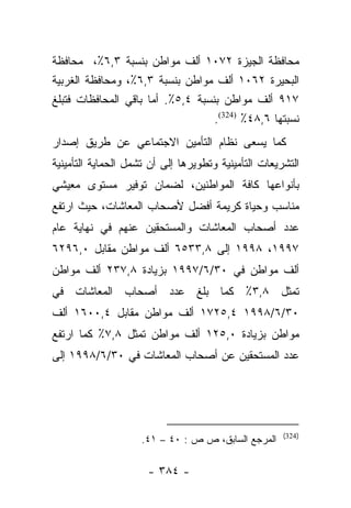 ‫ﻤﺤﺎﻓﻅﺔ ﺍﻟﺠﻴﺯﺓ ٢٧٠١ ﺃﻟﻑ ﻤﻭﺍﻁﻥ ﺒﻨﺴﺒﺔ ٣,٦٪، ﻤﺤﺎﻓﻅﺔ‬
‫ﺍﻟﺒﺤﻴﺭﺓ ٢٦٠١ ﺃﻟﻑ ﻤﻭﺍﻁﻥ ﺒﻨﺴﺒﺔ ٣,٦٪، ﻭﻤﺤﺎﻓﻅﺔ ﺍﻟﻐﺭﺒﻴﺔ‬
‫٧١٩ ﺃﻟﻑ ﻤﻭﺍﻁﻥ ﺒﻨﺴﺒﺔ ٤,٥٪. ﺃﻤﺎ ﺒﺎﻗﻲ ﺍﻟﻤﺤﺎﻓﻅﺎﺕ ﻓﺘﺒﻠﻎ‬
                      ‫‪‬‬
                                   ‫ﻨﺴﺒﺘﻬﺎ ٦,٨٤٪ )423(.‬
‫ﻜﻤﺎ ﻴﺴﻌﻰ ﻨﻅﺎﻡ ﺍﻟﺘﺄﻤﻴﻥ ﺍﻻﺠﺘﻤﺎﻋﻲ ﻋﻥ ﻁﺭﻴﻕ ﺇﺼﺩﺍﺭ‬
‫ﺍﻟﺘﺸﺭﻴﻌﺎﺕ ﺍﻟﺘﺄﻤﻴﻨﻴﺔ ﻭﺘﻁﻭﻴﺭﻫﺎ ﺇﻟﻰ ﺃﻥ ﺘﺸﻤل ﺍﻟﺤﻤﺎﻴﺔ ﺍﻟﺘﺄﻤﻴﻨﻴﺔ‬
‫ﺒﺄﻨﻭﺍﻋﻬﺎ ﻜﺎﻓﺔ ﺍﻟﻤﻭﺍﻁﻨﻴﻥ، ﻟﻀﻤﺎﻥ ﺘﻭﻓﻴﺭ ﻤﺴﺘﻭﻯ ﻤﻌﻴﺸﻲ‬
‫ﻤﻨﺎﺴﺏ ﻭﺤﻴﺎﺓ ﻜﺭﻴﻤﺔ ﺃﻓﻀل ﻷﺼﺤﺎﺏ ﺍﻟﻤﻌﺎﺸﺎﺕ، ﺤﻴﺙ ﺍﺭﺘﻔﻊ‬
‫ﻋﺩﺩ ﺃﺼﺤﺎﺏ ﺍﻟﻤﻌﺎﺸﺎﺕ ﻭﺍﻟﻤﺴﺘﺤﻘﻴﻥ ﻋﻨﻬﻡ ﻓﻲ ﻨﻬﺎﻴﺔ ﻋﺎﻡ‬
‫٧٩٩١، ٨٩٩١ ﺇﻟﻰ ٨,٣٣٥٦ ﺃﻟﻑ ﻤﻭﺍﻁﻥ ﻤﻘﺎﺒل ٠,٦٩٢٦‬
‫ﺃﻟﻑ ﻤﻭﺍﻁﻥ ﻓﻲ ٠٣/٦/٧٩٩١ ﺒﺯﻴﺎﺩﺓ ٨,٧٣٢ ﺃﻟﻑ ﻤﻭﺍﻁﻥ‬
‫ﺘﻤﺜل ٨,٣٪ ﻜﻤﺎ ﺒﻠﻎ ﻋﺩﺩ ﺃﺼﺤﺎﺏ ﺍﻟﻤﻌﺎﺸﺎﺕ ﻓﻲ‬
‫٠٣/٦/٨٩٩١ ٤,٥٢٧١ ﺃﻟﻑ ﻤﻭﺍﻁﻥ ﻤﻘﺎﺒل ٤,٠٠٦١ ﺃﻟﻑ‬
‫ﻤﻭﺍﻁﻥ ﺒﺯﻴﺎﺩﺓ ٠,٥٢١ ﺃﻟﻑ ﻤﻭﺍﻁﻥ ﺘﻤﺜل ٨,٧٪ ﻜﻤﺎ ﺍﺭﺘﻔﻊ‬
‫ﻋﺩﺩ ﺍﻟﻤﺴﺘﺤﻘﻴﻥ ﻋﻥ ﺃﺼﺤﺎﺏ ﺍﻟﻤﻌﺎﺸﺎﺕ ﻓﻲ ٠٣/٦/٨٩٩١ ﺇﻟﻰ‬




                                                      ‫)423(‬
                     ‫ﺍﻟﻤﺭﺠﻊ ﺍﻟﺴﺎﺒﻕ، ﺹ ﺹ : ٠٤ – ١٤.‬

                      ‫- ٤٨٣ -‬
 