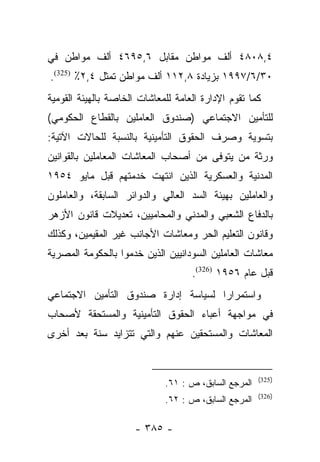 ‫٤,٨٠٨٤ ﺃﻟﻑ ﻤﻭﺍﻁﻥ ﻤﻘﺎﺒل ٦,٥٩٦٤ ﺃﻟﻑ ﻤﻭﺍﻁﻥ ﻓﻲ‬
‫٠٣/٦/٧٩٩١ ﺒﺯﻴﺎﺩﺓ ٨,٢١١ ﺃﻟﻑ ﻤﻭﺍﻁﻥ ﺘﻤﺜل ٤,٢٪ )523(.‬
‫ﻜﻤﺎ ﺘﻘﻭﻡ ﺍﻹﺩﺍﺭﺓ ﺍﻟﻌﺎﻤﺔ ﻟﻠﻤﻌﺎﺸﺎﺕ ﺍﻟﺨﺎﺼﺔ ﺒﺎﻟﻬﻴﺌﺔ ﺍﻟﻘﻭﻤﻴﺔ‬
‫ﻟﻠﺘﺄﻤﻴﻥ ﺍﻻﺠﺘﻤﺎﻋﻲ )ﺼﻨﺩﻭﻕ ﺍﻟﻌﺎﻤﻠﻴﻥ ﺒﺎﻟﻘﻁﺎﻉ ﺍﻟﺤﻜﻭﻤﻲ(‬
‫ﺒﺘﺴﻭﻴﺔ ﻭﺼﺭﻑ ﺍﻟﺤﻘﻭﻕ ﺍﻟﺘﺄﻤﻴﻨﻴﺔ ﺒﺎﻟﻨﺴﺒﺔ ﻟﻠﺤﺎﻻﺕ ﺍﻵﺘﻴﺔ:‬
‫ﻭﺭﺜﺔ ﻤﻥ ﻴﺘﻭﻓﻰ ﻤﻥ ﺃﺼﺤﺎﺏ ﺍﻟﻤﻌﺎﺸﺎﺕ ﺍﻟﻤﻌﺎﻤﻠﻴﻥ ﺒﺎﻟﻘﻭﺍﻨﻴﻥ‬
                                            ‫‪‬‬
‫ﺍﻟﻤﺩﻨﻴﺔ ﻭﺍﻟﻌﺴﻜﺭﻴﺔ ﺍﻟﺫﻴﻥ ﺍﻨﺘﻬﺕ ﺨﺩﻤﺘﻬﻡ ﻗﺒل ﻤﺎﻴﻭ ٤٥٩١‬
‫ﻭﺍﻟﻌﺎﻤﻠﻴﻥ ﺒﻬﻴﺌﺔ ﺍﻟﺴﺩ ﺍﻟﻌﺎﻟﻲ ﻭﺍﻟﺩﻭﺍﺌﺭ ﺍﻟﺴﺎﺒﻘﺔ، ﻭﺍﻟﻌﺎﻤﻠﻭﻥ‬
‫ﺒﺎﻟﺩﻓﺎﻉ ﺍﻟﺸﻌﺒﻲ ﻭﺍﻟﻤﺩﻨﻲ ﻭﺍﻟﻤﺤﺎﻤﻴﻴﻥ، ﺘﻌﺩﻴﻼﺕ ﻗﺎﻨﻭﻥ ﺍﻷﺯﻫﺭ‬
‫ﻭﻗﺎﻨﻭﻥ ﺍﻟﺘﻌﻠﻴﻡ ﺍﻟﺤﺭ ﻭﻤﻌﺎﺸﺎﺕ ﺍﻷﺠﺎﻨﺏ ﻏﻴﺭ ﺍﻟﻤﻘﻴﻤﻴﻥ، ﻭﻜﺫﻟﻙ‬
‫ﻤﻌﺎﺸﺎﺕ ﺍﻟﻌﺎﻤﻠﻴﻥ ﺍﻟﺴﻭﺩﺍﻨﻴﻴﻥ ﺍﻟﺫﻴﻥ ﺨﺩﻤﻭﺍ ﺒﺎﻟﺤﻜﻭﻤﺔ ﺍﻟﻤﺼﺭﻴﺔ‬
                                    ‫ﻗﺒل ﻋﺎﻡ ٦٥٩١ )623(.‬
‫ﻭﺍﺴﺘﻤﺭﺍﺭﺍ ﻟﺴﻴﺎﺴﺔ ﺇﺩﺍﺭﺓ ﺼﻨﺩﻭﻕ ﺍﻟﺘﺄﻤﻴﻥ ﺍﻻﺠﺘﻤﺎﻋﻲ‬
                                     ‫‪‬‬
‫ﻓﻲ ﻤﻭﺍﺠﻬﺔ ﺃﻋﺒﺎﺀ ﺍﻟﺤﻘﻭﻕ ﺍﻟﺘﺄﻤﻴﻨﻴﺔ ﻭﺍﻟﻤﺴﺘﺤﻘﺔ ﻷﺼﺤﺎﺏ‬
‫ﺍﻟﻤﻌﺎﺸﺎﺕ ﻭﺍﻟﻤﺴﺘﺤﻘﻴﻥ ﻋﻨﻬﻡ ﻭﺍﻟﺘﻲ ﺘﺘﺯﺍﻴﺩ ﺴﻨﺔ ﺒﻌﺩ ﺃﺨﺭﻯ‬


                                                      ‫)523(‬
                             ‫ﺍﻟﻤﺭﺠﻊ ﺍﻟﺴﺎﺒﻕ، ﺹ : ١٦.‬
                                                      ‫)623(‬
                             ‫ﺍﻟﻤﺭﺠﻊ ﺍﻟﺴﺎﺒﻕ، ﺹ : ٢٦.‬

                      ‫- ٥٨٣ -‬
 