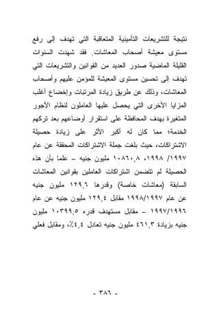 ‫ﻨﺘﻴﺠﺔ ﻟﻠﺘﺸﺭﻴﻌﺎﺕ ﺍﻟﺘﺄﻤﻴﻨﻴﺔ ﺍﻟﻤﺘﻌﺎﻗﺒﺔ ﺍﻟﺘﻲ ﺘﻬﺩﻑ ﺇﻟﻰ ﺭﻓﻊ‬
‫ﻤﺴﺘﻭﻯ ﻤﻌﻴﺸﺔ ﺃﺼﺤﺎﺏ ﺍﻟﻤﻌﺎﺸﺎﺕ. ﻓﻘﺩ ﺸﻬﺩﺕ ﺍﻟﺴﻨﻭﺍﺕ‬
‫ﺍﻟﻘﻠﻴﻠﺔ ﺍﻟﻤﺎﻀﻴﺔ ﺼﺩﻭﺭ ﺍﻟﻌﺩﻴﺩ ﻤﻥ ﺍﻟﻘﻭﺍﻨﻴﻥ ﻭﺍﻟﺘﺸﺭﻴﻌﺎﺕ ﺍﻟﺘﻲ‬
‫ﺘﻬﺩﻑ ﺇﻟﻰ ﺘﺤﺴﻴﻥ ﻤﺴﺘﻭﻯ ﺍﻟﻤﻌﻴﺸﺔ ﻟﻠﻤﺅﻤﻥ ﻋﻠﻴﻬﻡ ﻭﺃﺼﺤﺎﺏ‬
‫ﺍﻟﻤﻌﺎﺸﺎﺕ، ﻭﺫﻟﻙ ﻋﻥ ﻁﺭﻴﻕ ﺯﻴﺎﺩﺓ ﺍﻟﻤﺭﺘﺒﺎﺕ ﻭﺇﺨﻀﺎﻉ ﺃﻏﻠﺏ‬
‫ﺍﻟﻤﺯﺍﻴﺎ ﺍﻷﺨﺭﻯ ﺍﻟﺘﻲ ﻴﺤﺼل ﻋﻠﻴﻬﺎ ﺍﻟﻌﺎﻤﻠﻭﻥ ﻟﻨﻅﺎﻡ ﺍﻷﺠﻭﺭ‬
‫ﺍﻟﻤﺘﻐﻴﺭﺓ ﺒﻬﺩﻑ ﺍﻟﻤﺤﺎﻓﻅﺔ ﻋﻠﻰ ﺍﺴﺘﻘﺭﺍﺭ ﺃﻭﻀﺎﻋﻬﻡ ﺒﻌﺩ ﺘﺭﻜﻬﻡ‬
‫ﺍﻟﺨﺩﻤﺔ؛ ﻤﻤﺎ ﻜﺎﻥ ﻟﻪ ﺃﻜﺒﺭ ﺍﻷﺜﺭ ﻋﻠﻰ ﺯﻴﺎﺩﺓ ﺤﺼﻴﻠﺔ‬
‫ﺍﻻﺸﺘﺭﺍﻜﺎﺕ، ﺤﻴﺙ ﺒﻠﻐﺕ ﺠﻤﻠﺔ ﺍﻻﺸﺘﺭﺍﻜﺎﺕ ﺍﻟﻤﺤﻘﻘﺔ ﻋﻥ ﻋﺎﻡ‬
‫٧٩٩١/ ٨٩٩١، ٨,٠٦٨٠١ ﻤﻠﻴﻭﻥ ﺠﻨﻴﻪ – ﻋﻠﻤﺎ ﺒﺄﻥ ﻫﺫﻩ‬
         ‫‪‬‬
‫ﺍﻟﺤﺼﻴﻠﺔ ﻟﻡ ﺘﺘﻀﻤﻥ ﺍﺸﺘﺭﺍﻜﺎﺕ ﺍﻟﻌﺎﻤﻠﻴﻥ ﺒﻘﻭﺍﻨﻴﻥ ﺍﻟﻤﻌﺎﺸﺎﺕ‬
‫ﺍﻟﺴﺎﺒﻘﺔ )ﻤﻌﺎﺸﺎﺕ ﺨﺎﺼﺔ( ﻭﻗﺩﺭﻫﺎ ٦,٩٢١ ﻤﻠﻴﻭﻥ ﺠﻨﻴﻪ‬
‫ﻋﻥ ﻋﺎﻡ ٧٩٩١/٨٩٩١ ﻤﻘﺎﺒل ٤,٩٢١ ﻤﻠﻴﻭﻥ ﺠﻨﻴﻪ ﻋﻥ ﻋﺎﻡ‬
‫٦٩٩١/٧٩٩١ – ﻤﻘﺎﺒل ﻤﺴﺘﻬﺩﻑ ﻗﺩﺭﻩ ٥,٩٩٣٠١ ﻤﻠﻴﻭﻥ‬
‫ﺠﻨﻴﻪ ﺒﺯﻴﺎﺩﺓ ٣,١٦٤ ﻤﻠﻴﻭﻥ ﺠﻨﻴﻪ ﺘﻌﺎﺩل ٤,٤٪، ﻭﻤﻘﺎﺒل ﻓﻌﻠﻲ‬




                     ‫- ٦٨٣ -‬
 