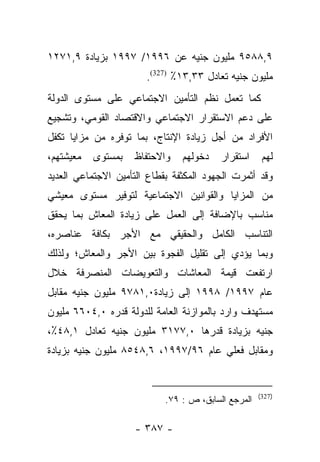 ‫٩,٨٨٥٩ ﻤﻠﻴﻭﻥ ﺠﻨﻴﻪ ﻋﻥ ٦٩٩١/ ٧٩٩١ ﺒﺯﻴﺎﺩﺓ ٩,١٧٢١‬
                       ‫ﻤﻠﻴﻭﻥ ﺠﻨﻴﻪ ﺘﻌﺎﺩل ٣٣,٣١٪ )723(.‬
‫ﻜﻤﺎ ﺘﻌﻤل ﻨﻅﻡ ﺍﻟﺘﺄﻤﻴﻥ ﺍﻻﺠﺘﻤﺎﻋﻲ ﻋﻠﻰ ﻤﺴﺘﻭﻯ ﺍﻟﺩﻭﻟﺔ‬
‫ﻋﻠﻰ ﺩﻋﻡ ﺍﻻﺴﺘﻘﺭﺍﺭ ﺍﻻﺠﺘﻤﺎﻋﻲ ﻭﺍﻻﻗﺘﺼﺎﺩ ﺍﻟﻘﻭﻤﻲ، ﻭﺘﺸﺠﻴﻊ‬
‫ﺍﻷﻓﺭﺍﺩ ﻤﻥ ﺃﺠل ﺯﻴﺎﺩﺓ ﺍﻹﻨﺘﺎﺝ، ﺒﻤﺎ ﺘﻭﻓﺭﻩ ﻤﻥ ﻤﺯﺍﻴﺎ ﺘﻜﻔل‬
‫ﻤﻌﻴﺸﺘﻬﻡ،‬   ‫ﺒﻤﺴﺘﻭﻯ‬   ‫ﻭﺍﻻﺤﺘﻔﺎﻅ‬    ‫ﺩﺨﻭﻟﻬﻡ‬    ‫ﺍﺴﺘﻘﺭﺍﺭ‬     ‫ﻟﻬﻡ‬
‫ﻭﻗﺩ ﺃﺜﻤﺭﺕ ﺍﻟﺠﻬﻭﺩ ﺍﻟﻤﻜﺜﻔﺔ ﺒﻘﻁﺎﻉ ﺍﻟﺘﺄﻤﻴﻥ ﺍﻻﺠﺘﻤﺎﻋﻲ ﺍﻟﻌﺩﻴﺩ‬
‫ﻤﻥ ﺍﻟﻤﺯﺍﻴﺎ ﻭﺍﻟﻘﻭﺍﻨﻴﻥ ﺍﻻﺠﺘﻤﺎﻋﻴﺔ ﻟﺘﻭﻓﻴﺭ ﻤﺴﺘﻭﻯ ﻤﻌﻴﺸﻲ‬
‫ﻤﻨﺎﺴﺏ ﺒﺎﻹﻀﺎﻓﺔ ﺇﻟﻰ ﺍﻟﻌﻤل ﻋﻠﻰ ﺯﻴﺎﺩﺓ ﺍﻟﻤﻌﺎﺵ ﺒﻤﺎ ﻴﺤﻘﻕ‬
‫ﺍﻟﺘﻨﺎﺴﺏ ﺍﻟﻜﺎﻤل ﻭﺍﻟﺤﻘﻴﻘﻲ ﻤﻊ ﺍﻷﺠﺭ ﺒﻜﺎﻓﺔ ﻋﻨﺎﺼﺭﻩ،‬
‫ﻭﺒﻤﺎ ﻴﺅﺩﻱ ﺇﻟﻰ ﺘﻘﻠﻴل ﺍﻟﻔﺠﻭﺓ ﺒﻴﻥ ﺍﻷﺠﺭ ﻭﺍﻟﻤﻌﺎﺵ؛ ﻭﻟﺫﻟﻙ‬
‫ﺍﺭﺘﻔﻌﺕ ﻗﻴﻤﺔ ﺍﻟﻤﻌﺎﺸﺎﺕ ﻭﺍﻟﺘﻌﻭﻴﻀﺎﺕ ﺍﻟﻤﻨﺼﺭﻓﺔ ﺨﻼل‬
‫ﻋﺎﻡ ٧٩٩١/ ٨٩٩١ ﺇﻟﻰ ﺯﻴﺎﺩﺓ٠,١٨٧٩ ﻤﻠﻴﻭﻥ ﺠﻨﻴﻪ ﻤﻘﺎﺒل‬
‫ﻤﺴﺘﻬﺩﻑ ﻭﺍﺭﺩ ﺒﺎﻟﻤﻭﺍﺯﻨﺔ ﺍﻟﻌﺎﻤﺔ ﻟﻠﺩﻭﻟﺔ ﻗﺩﺭﻩ ٠,٤٠٦٦ ﻤﻠﻴﻭﻥ‬
‫ﺠﻨﻴﻪ ﺒﺯﻴﺎﺩﺓ ﻗﺩﺭﻫﺎ ٠,٧٧١٣ ﻤﻠﻴﻭﻥ ﺠﻨﻴﻪ ﺘﻌﺎﺩل ١,٨٤٪،‬
‫ﻭﻤﻘﺎﺒل ﻓﻌﻠﻲ ﻋﺎﻡ ٦٩/٧٩٩١، ٦,٨٤٥٨ ﻤﻠﻴﻭﻥ ﺠﻨﻴﻪ ﺒﺯﻴﺎﺩﺓ‬


                                                     ‫)723(‬
                            ‫ﺍﻟﻤﺭﺠﻊ ﺍﻟﺴﺎﺒﻕ، ﺹ : ٩٧.‬

                    ‫- ٧٨٣ -‬
 