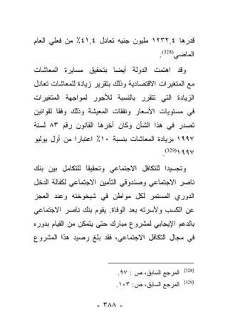 ‫ﻗﺩﺭﻫﺎ ٤,٢٣٢١ ﻤﻠﻴﻭﻥ ﺠﻨﻴﻪ ﺘﻌﺎﺩل ٤,١٤٪ ﻤﻥ ﻓﻌﻠﻲ ﺍﻟﻌﺎﻡ‬
                                           ‫ﺍﻟﻤﺎﻀﻲ)823(.‬
‫ﻭﻗﺩ ﺍﻫﺘﻤﺕ ﺍﻟﺩﻭﻟﺔ ﺃﻴﻀﺎ ﺒﺘﺤﻘﻴﻕ ﻤﺴﺎﻴﺭﺓ ﺍﻟﻤﻌﺎﺸﺎﺕ‬
                        ‫‪‬‬
‫ﻤﻊ ﺍﻟﻤﺘﻐﻴﺭﺍﺕ ﺍﻻﻗﺘﺼﺎﺩﻴﺔ ﻭﺫﻟﻙ ﺒﺘﻘﺭﻴﺭ ﺯﻴﺎﺩﺓ ﻟﻠﻤﻌﺎﺸﺎﺕ ﺘﻌﺎﺩل‬
‫ﺍﻟﺯﻴﺎﺩﺓ ﺍﻟﺘﻲ ﺘﺘﻘﺭﺭ ﺒﺎﻟﻨﺴﺒﺔ ﻟﻸﺠﻭﺭ ﻟﻤﻭﺍﺠﻬﺔ ﺍﻟﻤﺘﻐﻴﺭﺍﺕ‬
‫ﻓﻲ ﻤﺴﺘﻭﻴﺎﺕ ﺍﻷﺴﻌﺎﺭ ﻭﻨﻔﻘﺎﺕ ﺍﻟﻤﻌﻴﺸﺔ ﻭﺫﻟﻙ ﻭﻓﻘﺎ ﻟﻘﻭﺍﻨﻴﻥ‬
         ‫ﹰ‬
‫ﺘﺼﺩﺭ ﻓﻲ ﻫﺫﺍ ﺍﻟﺸﺄﻥ ﻭﻜﺎﻥ ﺁﺨﺭﻫﺎ ﺍﻟﻘﺎﻨﻭﻥ ﺭﻗﻡ ٣٨ ﻟﺴﻨﺔ‬
‫٧٩٩١ ﺒﺯﻴﺎﺩﺓ ﺍﻟﻤﻌﺎﺸﺎﺕ ﺒﻨﺴﺒﺔ ٠١٪ ﺍﻋﺘﺒﺎﺭﺍ ﻤﻥ ﺃﻭل ﻴﻭﻟﻴﻭ‬
              ‫‪‬‬
                                            ‫٧٩٩١)923(.‬
‫ﻭﺘﺠﺴﻴﺩﺍ ﻟﻠﺘﻜﺎﻓل ﺍﻻﺠﺘﻤﺎﻋﻲ ﻭﺘﺤﻘﻴﻘﺎ ﻟﻠﺘﻜﺎﻤل ﺒﻴﻥ ﺒﻨﻙ‬
                 ‫ﹰ‬                        ‫‪‬‬
‫ﻨﺎﺼﺭ ﺍﻻﺠﺘﻤﺎﻋﻲ ﻭﺼﻨﺩﻭﻗﻲ ﺍﻟﺘﺄﻤﻴﻥ ﺍﻻﺠﺘﻤﺎﻋﻲ ﻟﻜﻔﺎﻟﺔ ﺍﻟﺩﺨل‬
‫ﺍﻟﺩﻭﺭﻱ ﺍﻟﻤﺴﺘﻤﺭ ﻟﻜل ﻤﻭﺍﻁﻥ ﻓﻲ ﺸﻴﺨﻭﺨﺘﻪ ﻭﻋﻨﺩ ﺍﻟﻌﺠﺯ‬
‫ﻋﻥ ﺍﻟﻜﺴﺏ ﻭﻷﺴﺭﺘﻪ ﺒﻌﺩ ﺍﻟﻭﻓﺎﺓ. ﻴﻘﻭﻡ ﺒﻨﻙ ﻨﺎﺼﺭ ﺍﻻﺠﺘﻤﺎﻋﻲ‬
‫ﺒﺎﻟﺩﻋﻡ ﺍﻹﻴﺠﺎﺒﻲ ﻟﻤﺸﺭﻭﻉ ﻤﺒﺎﺭﻙ ﺤﺘﻰ ﻴﺘﻤﻜﻥ ﻤﻥ ﺍﻟﻘﻴﺎﻡ ﺒﺩﻭﺭﻩ‬
‫ﻓﻲ ﻤﺠﺎل ﺍﻟﺘﻜﺎﻓل ﺍﻻﺠﺘﻤﺎﻋﻲ، ﻓﻘﺩ ﺒﻠﻎ ﺭﺼﻴﺩ ﻫﺫﺍ ﺍﻟﻤﺸﺭﻭﻉ‬


                                                     ‫)823(‬
                            ‫ﺍﻟﻤﺭﺠﻊ ﺍﻟﺴﺎﺒﻕ، ﺹ : ٧٩.‬
                                                     ‫)923(‬
                            ‫ﺍﻟﻤﺭﺠﻊ ﺍﻟﺴﺎﺒﻕ، ﺹ: ٣٠١.‬

                     ‫- ٨٨٣ -‬
 