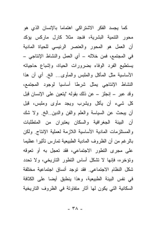 ‫ﻜﻤﺎ ﻴﺠﺴﺩ ﺍﻟﻔﻜﺭ ﺍﻻﺸﺘﺭﺍﻜﻲ ﺍﻫﺘﻤﺎﻤﺎ ﺒﺎﻹﻨﺴﺎﻥ ﺍﻟﺫﻱ ﻫﻭ‬
                 ‫‪‬‬
‫ﻤﺤﻭﺭ ﺍﻟﺘﻨﻤﻴﺔ ﺍﻟﺒﺸﺭﻴﺔ، ﻓﻨﺠﺩ ﻤﺜﻼ ﻜﺎﺭل ﻤﺎﺭﻜﺱ ﻴﺅﻜﺩ‬
                ‫ﹰ‬
‫ﺃﻥ ﺍﻟﻌﻤل ﻫﻭ ﺍﻟﻤﺤﻭﺭ ﻭﺍﻟﻌﻨﺼﺭ ﺍﻟﺭﺌﻴﺴﻲ ﻟﻠﺤﻴﺎﺓ ﺍﻟﻤﺎﺩﻴﺔ‬
‫ﻓﻲ ﺍﻟﻤﺠﺘﻤﻊ، ﻓﻤﻥ ﺨﻼﻟﻪ – ﺃﻱ ﺍﻟﻌﻤل ﻭﺍﻟﻨﺸﺎﻁ ﺍﻹﻨﺘﺎﺠﻲ –‬
‫ﻴﺴﺘﻁﻴﻊ ﺍﻟﻔﺭﺩ ﺍﻟﻭﻓﺎﺀ ﺒﻀﺭﻭﺭﺍﺕ ﺍﻟﺤﻴﺎﺓ، ﻭﺇﺸﺒﺎﻉ ﺤﺎﺠﻴﺎﺘﻪ‬
‫ﺍﻷﺴﺎﺴﻴﺔ ﻤﺜل ﺍﻟﻤﺄﻜل ﻭﺍﻟﻤﻠﺒﺱ ﻭﺍﻟﻤﺄﻭﻯ... ﺍﻟﺦ. ﺃﻱ ﺃﻥ ﻫﺫﺍ‬
‫ﺍﻟﻨﺸﺎﻁ ﺍﻹﻨﺘﺎﺠﻲ ﻴﻤﺜل ﺸﺭﻁﺎ ﺃﺴﺎﺴﻴﺎ ﻟﻭﺠﻭﺩ ﺍﻟﻤﺠﺘﻤﻊ،‬
                ‫‪‬‬      ‫ﹰ‬
‫ﻭﻗﺩ ﻋﺒﺭ – ﺇﻨﺠﻠﺯ – ﻋﻥ ﺫﻟﻙ ﺒﻘﻭﻟﻪ "ﻴﺘﻌﻴﻥ ﻋﻠﻰ ﺍﻹﻨﺴﺎﻥ ﻗﺒل‬
‫ﻜل ﺸﻲﺀ ﺃﻥ ﻴﺄﻜل ﻭﻴﺸﺭﺏ ﻭﻴﺠﺩ ﻤﺄﻭﻯ ﻭﻤﻠﺒﺱ، ﻗﺒل‬
‫ﺃﻥ ﻴﺒﺤﺙ ﻋﻥ ﺍﻟﺴﻴﺎﺴﺔ ﻭﺍﻟﻌﻠﻡ ﻭﺍﻟﻔﻥ ﻭﺍﻟﺩﻴﻥ..ﺍﻟﺦ. ﻭﻻ ﺸﻙ‬
‫ﺃﻥ ﺍﻟﺒﻴﺌﺔ ﺍﻟﺠﻐﺭﺍﻓﻴﺔ ﻭﺍﻟﺴﻜﺎﻥ ﻴﻌﺘﺒﺭﺍﻥ ﻤﻥ ﺍﻟﻤﺘﻁﻠﺒﺎﺕ‬
‫ﻭﺍﻟﻤﺴﺘﻠﺯﻤﺎﺕ ﺍﻟﻤﺎﺩﻴﺔ ﺍﻷﺴﺎﺴﻴﺔ ﺍﻟﻼﺯﻤﺔ ﻟﻌﻤﻠﻴﺔ ﺍﻹﻨﺘﺎﺝ. ﻭﻟﻜﻥ‬
‫ﺒﺎﻟﺭﻏﻡ ﻤﻥ ﺃﻥ ﺍﻟﻅﺭﻭﻑ ﺍﻟﻤﺎﺩﻴﺔ ﺍﻟﻁﺒﻴﻌﻴﺔ ﺘﻤﺎﺭﺱ ﺘﺄﺜﻴﺭﺍ ﻋﻅﻴﻤﺎ‬
 ‫‪‬‬     ‫‪‬‬
‫ﻋﻠﻰ ﻤﺠﺭﻯ ﺍﻟﺘﻁﻭﺭ ﺍﻻﺠﺘﻤﺎﻋﻲ، ﻓﻘﺩ ﺘﻌﺠل ﺒﻪ ﺃﻭ ﺘﻌﻭﻗﻪ‬
‫ﻭﺘﺅﺨﺭﻩ، ﻓﺈﻨﻬﺎ ﻻ ﺘﺸﻜل ﺃﺴﺎﺱ ﺍﻟﺘﻁﻭﺭ ﺍﻟﺘﺎﺭﻴﺨﻲ، ﻭﻻ ﺘﺤﺩﺩ‬
‫ﺸﻜل ﺍﻟﻨﻅﺎﻡ ﺍﻻﺠﺘﻤﺎﻋﻲ. ﻓﻘﺩ ﺘﻭﺠﺩ ﺃﻨﺴﺎﻕ ﺍﺠﺘﻤﺎﻋﻴﺔ ﻤﺨﺘﻠﻔﺔ‬
‫ﻓﻲ ﻨﻔﺱ ﺍﻟﺒﻴﺌﺔ ﺍﻟﻁﺒﻴﻌﻴﺔ، ﻭﻫﺫﺍ ﻴﻨﻁﺒﻕ ﺃﻴﻀﺎ ﻋﻠﻰ ﺍﻟﻜﺜﺎﻓﺔ‬
             ‫‪‬‬
‫ﺍﻟﺴﻜﺎﻨﻴﺔ ﺍﻟﺘﻲ ﻴﻜﻭﻥ ﻟﻬﺎ ﺁﺜﺎﺭ ﻤﺘﻔﺎﻭﺘﺔ ﻓﻲ ﺍﻟﻅﺭﻭﻑ ﺍﻟﺘﺎﺭﻴﺨﻴﺔ‬


                      ‫- ٨٣ -‬
 