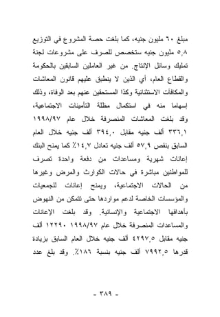 ‫ﻤﺒﻠﻎ ٠٦ ﻤﻠﻴﻭﻥ ﺠﻨﻴﻪ، ﻜﻤﺎ ﺒﻠﻐﺕ ﺤﺼﺔ ﺍﻟﻤﺸﺭﻭﻉ ﻓﻲ ﺍﻟﺘﻭﺯﻴﻊ‬
‫٨,٥ ﻤﻠﻴﻭﻥ ﺠﻨﻴﻪ ﺴﺘﺨﺼﺹ ﻟﻠﺼﺭﻑ ﻋﻠﻰ ﻤﺸﺭﻭﻋﺎﺕ ﻟﺠﻨﺔ‬
‫ﺘﻤﻠﻴﻙ ﻭﺴﺎﺌل ﺍﻹﻨﺘﺎﺝ. ﻤﻥ ﻏﻴﺭ ﺍﻟﻌﺎﻤﻠﻴﻥ ﺍﻟﺴﺎﺒﻘﻴﻥ ﺒﺎﻟﺤﻜﻭﻤﺔ‬
‫ﻭﺍﻟﻘﻁﺎﻉ ﺍﻟﻌﺎﻡ، ﺃﻱ ﺍﻟﺫﻴﻥ ﻻ ﻴﻨﻁﺒﻕ ﻋﻠﻴﻬﻡ ﻗﺎﻨﻭﻥ ﺍﻟﻤﻌﺎﺸﺎﺕ‬
‫ﻭﺍﻟﻤﻜﺎﻓﺂﺕ ﺍﻻﺴﺘﺜﻨﺎﺌﻴﺔ ﻭﻜﺫﺍ ﺍﻟﻤﺴﺘﺤﻘﻴﻥ ﻋﻨﻬﻡ ﺒﻌﺩ ﺍﻟﻭﻓﺎﺓ، ﻭﺫﻟﻙ‬
‫ﺇﺴﻬﺎﻤﺎ ﻤﻨﻪ ﻓﻲ ﺍﺴﺘﻜﻤﺎل ﻤﻅﻠﺔ ﺍﻟﺘﺄﻤﻴﻨﺎﺕ ﺍﻻﺠﺘﻤﺎﻋﻴﺔ،‬
                                          ‫‪‬‬
‫ﻭﻗﺩ ﺒﻠﻐﺕ ﺍﻟﻤﻌﺎﺸﺎﺕ ﺍﻟﻤﻨﺼﺭﻓﺔ ﺨﻼل ﻋﺎﻡ ٧٩/٨٩٩١‬
‫١,٦٣٣ ﺃﻟﻑ ﺠﻨﻴﻪ ﻤﻘﺎﺒل ٠,٤٩٣ ﺃﻟﻑ ﺠﻨﻴﻪ ﺨﻼل ﺍﻟﻌﺎﻡ‬
‫ﺍﻟﺴﺎﺒﻕ ﺒﻨﻘﺹ ٩,٧٥ ﺃﻟﻑ ﺠﻨﻴﻪ ﺘﻌﺎﺩل ٧,٤١٪ ﻜﻤﺎ ﻴﻤﻨﺢ ﺍﻟﺒﻨﻙ‬
‫ﺇﻋﺎﻨﺎﺕ ﺸﻬﺭﻴﺔ ﻭﻤﺴﺎﻋﺩﺍﺕ ﻤﻥ ﺩﻓﻌﺔ ﻭﺍﺤﺩﺓ ﺘﺼﺭﻑ‬
‫ﻟﻠﻤﻭﺍﻁﻨﻴﻥ ﻤﺒﺎﺸﺭﺓ ﻓﻲ ﺤﺎﻻﺕ ﺍﻟﻜﻭﺍﺭﺙ ﻭﺍﻟﻤﺭﺽ ﻭﻏﻴﺭﻫﺎ‬
‫ﻟﻠﺠﻤﻌﻴﺎﺕ‬   ‫ﺇﻋﺎﻨﺎﺕ‬    ‫ﻭﻴﻤﻨﺢ‬    ‫ﺍﻻﺠﺘﻤﺎﻋﻴﺔ،‬   ‫ﺍﻟﺤﺎﻻﺕ‬     ‫ﻤﻥ‬
‫ﻭﺍﻟﻤﺅﺴﺴﺎﺕ ﺍﻟﺨﺎﺼﺔ ﻟﺩﻋﻡ ﻤﻭﺍﺭﺩﻫﺎ ﺤﺘﻰ ﺘﺘﻤﻜﻥ ﻤﻥ ﺍﻟﻨﻬﻭﺽ‬
‫ﺒﺄﻫﺩﺍﻓﻬﺎ ﺍﻻﺠﺘﻤﺎﻋﻴﺔ ﻭﺍﻹﻨﺴﺎﻨﻴﺔ. ﻭﻗﺩ ﺒﻠﻐﺕ ﺍﻹﻋﺎﻨﺎﺕ‬
‫ﻭﺍﻟﻤﺴﺎﻋﺩﺍﺕ ﺍﻟﻤﻨﺼﺭﻓﺔ ﺨﻼل ﻋﺎﻡ ٧٩/٨٩٩١ ٠٩٢٢١ ﺃﻟﻑ‬
‫ﺠﻨﻴﻪ ﻤﻘﺎﺒل ٥,٧٩٢٤ ﺃﻟﻑ ﺠﻨﻴﻪ ﺨﻼل ﺍﻟﻌﺎﻡ ﺍﻟﺴﺎﺒﻕ ﺒﺯﻴﺎﺩﺓ‬
‫ﻗﺩﺭﻫﺎ ٥,٢٩٩٧ ﺃﻟﻑ ﺠﻨﻴﻪ ﺒﻨﺴﺒﺔ ٦٨١٪. ﻭﻗﺩ ﺒﻠﻎ ﻋﺩﺩ‬




                      ‫- ٩٨٣ -‬
 