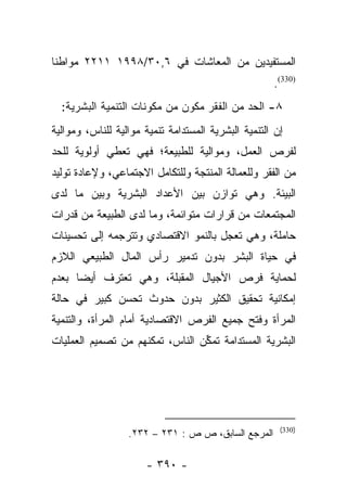 ‫ﺍﻟﻤﺴﺘﻔﻴﺩﻴﻥ ﻤﻥ ﺍﻟﻤﻌﺎﺸﺎﺕ ﻓﻲ ٦,٠٣/٨٩٩١ ١١٢٢ ﻤﻭﺍﻁﻨﺎ‬
 ‫ﹰ‬
                                                     ‫)033(.‬
  ‫٨- ﺍﻟﺤﺩ ﻤﻥ ﺍﻟﻔﻘﺭ ﻤﻜﻭﻥ ﻤﻥ ﻤﻜﻭﻨﺎﺕ ﺍﻟﺘﻨﻤﻴﺔ ﺍﻟﺒﺸﺭﻴﺔ:‬
                              ‫‪‬‬
‫ﺇﻥ ﺍﻟﺘﻨﻤﻴﺔ ﺍﻟﺒﺸﺭﻴﺔ ﺍﻟﻤﺴﺘﺩﺍﻤﺔ ﺘﻨﻤﻴﺔ ﻤﻭﺍﻟﻴﺔ ﻟﻠﻨﺎﺱ، ﻭﻤﻭﺍﻟﻴﺔ‬
‫ﻟﻔﺭﺹ ﺍﻟﻌﻤل، ﻭﻤﻭﺍﻟﻴﺔ ﻟﻠﻁﺒﻴﻌﺔ؛ ﻓﻬﻲ ﺘﻌﻁﻲ ﺃﻭﻟﻭﻴﺔ ﻟﻠﺤﺩ‬
‫ﻤﻥ ﺍﻟﻔﻘﺭ ﻭﻟﻠﻌﻤﺎﻟﺔ ﺍﻟﻤﻨﺘﺠﺔ ﻭﻟﻠﺘﻜﺎﻤل ﺍﻻﺠﺘﻤﺎﻋﻲ، ﻭﻹﻋﺎﺩﺓ ﺘﻭﻟﻴﺩ‬
‫ﺍﻟﺒﻴﺌﺔ. ﻭﻫﻲ ﺘﻭﺍﺯﻥ ﺒﻴﻥ ﺍﻷﻋﺩﺍﺩ ﺍﻟﺒﺸﺭﻴﺔ ﻭﺒﻴﻥ ﻤﺎ ﻟﺩﻯ‬
‫ﺍﻟﻤﺠﺘﻤﻌﺎﺕ ﻤﻥ ﻗﺭﺍﺭﺍﺕ ﻤﺘﻭﺍﺌﻤﺔ، ﻭﻤﺎ ﻟﺩﻯ ﺍﻟﻁﺒﻴﻌﺔ ﻤﻥ ﻗﺩﺭﺍﺕ‬
‫ﺤﺎﻤﻠﺔ، ﻭﻫﻲ ﺘﻌﺠل ﺒﺎﻟﻨﻤﻭ ﺍﻻﻗﺘﺼﺎﺩﻱ ﻭﺘﺘﺭﺠﻤﻪ ﺇﻟﻰ ﺘﺤﺴﻴﻨﺎﺕ‬
‫ﻓﻲ ﺤﻴﺎﺓ ﺍﻟﺒﺸﺭ ﺒﺩﻭﻥ ﺘﺩﻤﻴﺭ ﺭﺃﺱ ﺍﻟﻤﺎل ﺍﻟﻁﺒﻴﻌﻲ ﺍﻟﻼﺯﻡ‬
‫ﻟﺤﻤﺎﻴﺔ ﻓﺭﺹ ﺍﻷﺠﻴﺎل ﺍﻟﻤﻘﺒﻠﺔ، ﻭﻫﻲ ﺘﻌﺘﺭﻑ ﺃﻴﻀﺎ ﺒﻌﺩﻡ‬
      ‫‪‬‬
‫ﺇﻤﻜﺎﻨﻴﺔ ﺘﺤﻘﻴﻕ ﺍﻟﻜﺜﻴﺭ ﺒﺩﻭﻥ ﺤﺩﻭﺙ ﺘﺤﺴﻥ ﻜﺒﻴﺭ ﻓﻲ ﺤﺎﻟﺔ‬
‫ﺍﻟﻤﺭﺃﺓ ﻭﻓﺘﺢ ﺠﻤﻴﻊ ﺍﻟﻔﺭﺹ ﺍﻻﻗﺘﺼﺎﺩﻴﺔ ﺃﻤﺎﻡ ﺍﻟﻤﺭﺃﺓ، ﻭﺍﻟﺘﻨﻤﻴﺔ‬
‫ﺍﻟﺒﺸﺭﻴﺔ ﺍﻟﻤﺴﺘﺩﺍﻤﺔ ﺘﻤﻜﻥ ﺍﻟﻨﺎﺱ، ﺘﻤﻜﻨﻬﻡ ﻤﻥ ﺘﺼﻤﻴﻡ ﺍﻟﻌﻤﻠﻴﺎﺕ‬
                                 ‫ﱢ‬




                                                       ‫)033(‬
                  ‫ﺍﻟﻤﺭﺠﻊ ﺍﻟﺴﺎﺒﻕ، ﺹ ﺹ : ١٣٢ – ٢٣٢.‬

                      ‫- ٠٩٣ -‬
 