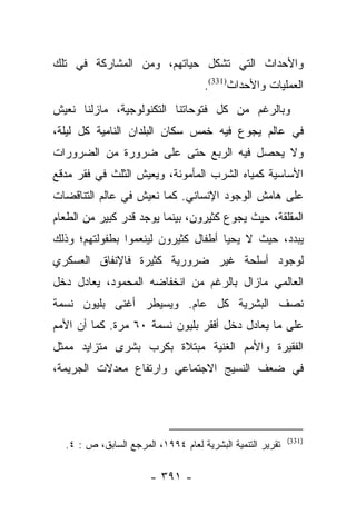 ‫ﻭﺍﻷﺤﺩﺍﺙ ﺍﻟﺘﻲ ﺘﺸﻜل ﺤﻴﺎﺘﻬﻡ، ﻭﻤﻥ ﺍﻟﻤﺸﺎﺭﻜﺔ ﻓﻲ ﺘﻠﻙ‬
                                    ‫ﺍﻟﻌﻤﻠﻴﺎﺕ ﻭﺍﻷﺤﺩﺍﺙ)133(.‬
‫ﻭﺒﺎﻟﺭﻏﻡ ﻤﻥ ﻜل ﻓﺘﻭﺤﺎﺘﻨﺎ ﺍﻟﺘﻜﻨﻭﻟﻭﺠﻴﺔ، ﻤﺎﺯﻟﻨﺎ ﻨﻌﻴﺵ‬
‫ﻓﻲ ﻋﺎﻟﻡ ﻴﺠﻭﻉ ﻓﻴﻪ ﺨﻤﺱ ﺴﻜﺎﻥ ﺍﻟﺒﻠﺩﺍﻥ ﺍﻟﻨﺎﻤﻴﺔ ﻜل ﻟﻴﻠﺔ،‬
‫ﻭﻻ ﻴﺤﺼل ﻓﻴﻪ ﺍﻟﺭﺒﻊ ﺤﺘﻰ ﻋﻠﻰ ﻀﺭﻭﺭﺓ ﻤﻥ ﺍﻟﻀﺭﻭﺭﺍﺕ‬
‫ﺍﻷﺴﺎﺴﻴﺔ ﻜﻤﻴﺎﻩ ﺍﻟﺸﺭﺏ ﺍﻟﻤﺄﻤﻭﻨﺔ، ﻭﻴﻌﻴﺵ ﺍﻟﺜﻠﺙ ﻓﻲ ﻓﻘﺭ ﻤﺩﻗﻊ‬
‫ﻋﻠﻰ ﻫﺎﻤﺵ ﺍﻟﻭﺠﻭﺩ ﺍﻹﻨﺴﺎﻨﻲ. ﻜﻤﺎ ﻨﻌﻴﺵ ﻓﻲ ﻋﺎﻟﻡ ﺍﻟﺘﻨﺎﻗﻀﺎﺕ‬
‫ﺍﻟﻤﻘﻠﻘﺔ، ﺤﻴﺙ ﻴﺠﻭﻉ ﻜﺜﻴﺭﻭﻥ، ﺒﻴﻨﻤﺎ ﻴﻭﺠﺩ ﻗﺩﺭ ﻜﺒﻴﺭ ﻤﻥ ﺍﻟﻁﻌﺎﻡ‬
‫ﻴﺒﺩﺩ، ﺤﻴﺙ ﻻ ﻴﺤﻴﺎ ﺃﻁﻔﺎل ﻜﺜﻴﺭﻭﻥ ﻟﻴﻨﻌﻤﻭﺍ ﺒﻁﻔﻭﻟﺘﻬﻡ؛ ﻭﺫﻟﻙ‬
‫ﻟﻭﺠﻭﺩ ﺃﺴﻠﺤﺔ ﻏﻴﺭ ﻀﺭﻭﺭﻴﺔ ﻜﺜﻴﺭﺓ ﻓﺎﻹﻨﻔﺎﻕ ﺍﻟﻌﺴﻜﺭﻱ‬
‫ﺍﻟﻌﺎﻟﻤﻲ ﻤﺎﺯﺍل ﺒﺎﻟﺭﻏﻡ ﻤﻥ ﺍﻨﺨﻔﺎﻀﻪ ﺍﻟﻤﺤﻤﻭﺩ، ﻴﻌﺎﺩل ﺩﺨل‬
‫ﻨﺼﻑ ﺍﻟﺒﺸﺭﻴﺔ ﻜل ﻋﺎﻡ. ﻭﻴﺴﻴﻁﺭ ﺃﻏﻨﻰ ﺒﻠﻴﻭﻥ ﻨﺴﻤﺔ‬
‫ﻋﻠﻰ ﻤﺎ ﻴﻌﺎﺩل ﺩﺨل ﺃﻓﻘﺭ ﺒﻠﻴﻭﻥ ﻨﺴﻤﺔ ٠٦ ﻤﺭﺓ. ﻜﻤﺎ ﺃﻥ ﺍﻷﻤﻡ‬
‫ﺍﻟﻔﻘﻴﺭﺓ ﻭﺍﻷﻤﻡ ﺍﻟﻐﻨﻴﺔ ﻤﺒﺘﻼﺓ ﺒﻜﺭﺏ ﺒﺸﺭﻯ ﻤﺘﺯﺍﻴﺩ ﻤﻤﺜل‬
‫ﻓﻲ ﻀﻌﻑ ﺍﻟﻨﺴﻴﺞ ﺍﻻﺠﺘﻤﺎﻋﻲ ﻭﺍﺭﺘﻔﺎﻉ ﻤﻌﺩﻻﺕ ﺍﻟﺠﺭﻴﻤﺔ،‬




                                                           ‫)133(‬
  ‫ﺘﻘﺭﻴﺭ ﺍﻟﺘﻨﻤﻴﺔ ﺍﻟﺒﺸﺭﻴﺔ ﻟﻌﺎﻡ ٤٩٩١، ﺍﻟﻤﺭﺠﻊ ﺍﻟﺴﺎﺒﻕ، ﺹ : ٤.‬

                       ‫- ١٩٣ -‬
 