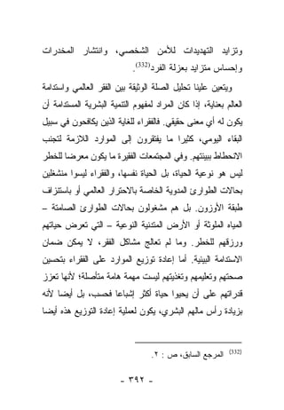 ‫ﻭﺘﺯﺍﻴﺩ ﺍﻟﺘﻬﺩﻴﺩﺍﺕ ﻟﻸﻤﻥ ﺍﻟﺸﺨﺼﻲ، ﻭﺍﻨﺘﺸﺎﺭ ﺍﻟﻤﺨﺩﺭﺍﺕ‬
                             ‫ﻭﺇﺤﺴﺎﺱ ﻤﺘﺯﺍﻴﺩ ﺒﻌﺯﻟﺔ ﺍﻟﻔﺭﺩ)233(.‬
‫ﻭﻴﺘﻌﻴﻥ ﻋﻠﻴﻨﺎ ﺘﺤﻠﻴل ﺍﻟﺼﻠﺔ ﺍﻟﻭﺜﻴﻘﺔ ﺒﻴﻥ ﺍﻟﻔﻘﺭ ﺍﻟﻌﺎﻟﻤﻲ ﻭﺍﺴﺘﺩﺍﻤﺔ‬
‫ﺍﻟﻌﺎﻟﻡ ﺒﻌﻨﺎﻴﺔ، ﺇﺫﺍ ﻜﺎﻥ ﺍﻟﻤﺭﺍﺩ ﻟﻤﻔﻬﻭﻡ ﺍﻟﺘﻨﻤﻴﺔ ﺍﻟﺒﺸﺭﻴﺔ ﺍﻟﻤﺴﺘﺩﺍﻤﺔ ﺃﻥ‬
‫ﻴﻜﻭﻥ ﻟﻪ ﺃﻱ ﻤﻌﻨﻰ ﺤﻘﻴﻘﻲ. ﻓﺎﻟﻔﻘﺭﺍﺀ ﻟﻠﻐﺎﻴﺔ ﺍﻟﺫﻴﻥ ﻴﻜﺎﻓﺤﻭﻥ ﻓﻲ ﺴﺒﻴل‬
‫ﺍﻟﺒﻘﺎﺀ ﺍﻟﻴﻭﻤﻲ، ﻜﺜﻴﺭﺍ ﻤﺎ ﻴﻔﺘﻘﺭﻭﻥ ﺇﻟﻰ ﺍﻟﻤﻭﺍﺭﺩ ﺍﻟﻼﺯﻤﺔ ﻟﺘﺠﻨﺏ‬
                                     ‫‪‬‬
‫ﺍﻻﻨﺤﻁﺎﻁ ﺒﺒﻴﺌﺘﻬﻡ. ﻭﻓﻲ ﺍﻟﻤﺠﺘﻤﻌﺎﺕ ﺍﻟﻔﻘﻴﺭﺓ ﻤﺎ ﻴﻜﻭﻥ ﻤﻌﺭﻀﺎ ﻟﻠﺨﻁﺭ‬
       ‫‪‬‬
‫ﻟﻴﺱ ﻫﻭ ﻨﻭﻋﻴﺔ ﺍﻟﺤﻴﺎﺓ، ﺒل ﺍﻟﺤﻴﺎﺓ ﻨﻔﺴﻬﺎ، ﻭﺍﻟﻔﻘﺭﺍﺀ ﻟﻴﺴﻭﺍ ﻤﻨﺸﻐﻠﻴﻥ‬
‫ﺒﺤﺎﻻﺕ ﺍﻟﻁﻭﺍﺭﺉ ﺍﻟﻤﺩﻭﻴﺔ ﺍﻟﺨﺎﺼﺔ ﺒﺎﻻﺤﺘﺭﺍﺭ ﺍﻟﻌﺎﻟﻤﻲ ﺃﻭ ﺒﺎﺴﺘﻨﺯﺍﻑ‬
‫ﻁﺒﻘﺔ ﺍﻷﻭﺯﻭﻥ. ﺒل ﻫﻡ ﻤﺸﻐﻭﻟﻭﻥ ﺒﺤﺎﻻﺕ ﺍﻟﻁﻭﺍﺭﺉ ﺍﻟﺼﺎﻤﺘﺔ –‬
‫ﺍﻟﻤﻴﺎﻩ ﺍﻟﻤﻠﻭﺜﺔ ﺃﻭ ﺍﻷﺭﺽ ﺍﻟﻤﺘﺩﻨﻴﺔ ﺍﻟﻨﻭﻋﻴﺔ – ﺍﻟﺘﻲ ﺘﻌﺭﺽ ﺤﻴﺎﺘﻬﻡ‬
        ‫‪‬‬
‫ﻭﺭﺯﻗﻬﻡ ﻟﻠﺨﻁﺭ. ﻭﻤﺎ ﻟﻡ ﺘﻌﺎﻟﺞ ﻤﺸﺎﻜل ﺍﻟﻔﻘﺭ، ﻻ ﻴﻤﻜﻥ ﻀﻤﺎﻥ‬
‫ﺍﻻﺴﺘﺩﺍﻤﺔ ﺍﻟﺒﻴﺌﻴﺔ. ﺃﻤﺎ ﺇﻋﺎﺩﺓ ﺘﻭﺯﻴﻊ ﺍﻟﻤﻭﺍﺭﺩ ﻋﻠﻰ ﺍﻟﻔﻘﺭﺍﺀ ﺒﺘﺤﺴﻴﻥ‬
                                        ‫‪‬‬
‫ﺼﺤﺘﻬﻡ ﻭﺘﻌﻠﻴﻤﻬﻡ ﻭﺘﻐﺫﻴﺘﻬﻡ ﻟﻴﺴﺕ ﻤﻬﻤﺔ ﻫﺎﻤﺔ ﻤﺘﺄﺼﻠﺔ؛ ﻷﻨﻬﺎ ﺘﻌﺯﺯ‬
‫ﻗﺩﺭﺍﺘﻬﻡ ﻋﻠﻰ ﺃﻥ ﻴﺤﻴﻭﺍ ﺤﻴﺎﺓ ﺃﻜﺜﺭ ﺇﺸﺒﺎﻋﺎ ﻓﺤﺴﺏ، ﺒل ﺃﻴﻀﺎ ﻷﻨﻪ‬
     ‫‪‬‬             ‫‪‬‬
‫ﺒﺯﻴﺎﺩﺓ ﺭﺃﺱ ﻤﺎﻟﻬﻡ ﺍﻟﺒﺸﺭﻱ، ﻴﻜﻭﻥ ﻟﻌﻤﻠﻴﺔ ﺇﻋﺎﺩﺓ ﺍﻟﺘﻭﺯﻴﻊ ﻫﺫﻩ ﺃﻴﻀﺎ‬
 ‫‪‬‬


                                                            ‫)233(‬
                                   ‫ﺍﻟﻤﺭﺠﻊ ﺍﻟﺴﺎﺒﻕ، ﺹ : ٢.‬

                         ‫- ٢٩٣ -‬
 