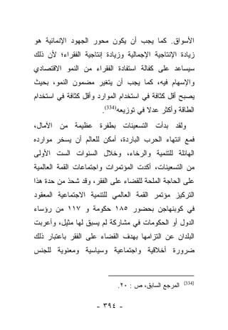 ‫ﺍﻷﺴﻭﺍﻕ. ﻜﻤﺎ ﻴﺠﺏ ﺃﻥ ﻴﻜﻭﻥ ﻤﺤﻭﺭ ﺍﻟﺠﻬﻭﺩ ﺍﻹﻨﻤﺎﺌﻴﺔ ﻫﻭ‬
‫ﺯﻴﺎﺩﺓ ﺍﻹﻨﺘﺎﺠﻴﺔ ﺍﻹﺠﻤﺎﻟﻴﺔ ﻭﺯﻴﺎﺩﺓ ﺇﻨﺘﺎﺠﻴﺔ ﺍﻟﻔﻘﺭﺍﺀ؛ ﻷﻥ ﺫﻟﻙ‬
‫ﺴﻴﺴﺎﻋﺩ ﻋﻠﻰ ﻜﻔﺎﻟﺔ ﺍﺴﺘﻔﺎﺩﺓ ﺍﻟﻔﻘﺭﺍﺀ ﻤﻥ ﺍﻟﻨﻤﻭ ﺍﻻﻗﺘﺼﺎﺩﻱ‬
‫ﻭﺍﻹﺴﻬﺎﻡ ﻓﻴﻪ، ﻜﻤﺎ ﻴﺠﺏ ﺃﻥ ﻴﺘﻐﻴﺭ ﻤﻀﻤﻭﻥ ﺍﻟﻨﻤﻭ، ﺒﺤﻴﺙ‬
‫ﻴﺼﺒﺢ ﺃﻗل ﻜﺜﺎﻓﺔ ﻓﻲ ﺍﺴﺘﺨﺩﺍﻡ ﺍﻟﻤﻭﺍﺭﺩ ﻭﺃﻗل ﻜﺜﺎﻓﺔ ﻓﻲ ﺍﺴﺘﺨﺩﺍﻡ‬
                       ‫ﺍﻟﻁﺎﻗﺔ ﻭﺃﻜﺜﺭ ﻋﺩﻻ ﻓﻲ ﺘﻭﺯﻴﻌﻪ)433(.‬
                                       ‫ﹰ‬
‫ﻭﻟﻘﺩ ﺒﺩﺃﺕ ﺍﻟﺘﺴﻌﻴﻨﺎﺕ ﺒﻁﻔﺭﺓ ﻋﻅﻴﻤﺔ ﻤﻥ ﺍﻵﻤﺎل،‬
‫ﻓﻤﻊ ﺍﻨﺘﻬﺎﺀ ﺍﻟﺤﺭﺏ ﺍﻟﺒﺎﺭﺩﺓ، ﺃﻤﻜﻥ ﻟﻠﻌﺎﻟﻡ ﺃﻥ ﻴﺴﺨﺭ ﻤﻭﺍﺭﺩﻩ‬
‫ﺍﻟﻬﺎﺌﻠﺔ ﻟﻠﺘﻨﻤﻴﺔ ﻭﺍﻟﺭﺨﺎﺀ، ﻭﺨﻼل ﺍﻟﺴﻨﻭﺍﺕ ﺍﻟﺴﺕ ﺍﻷﻭﻟﻰ‬
‫ﻤﻥ ﺍﻟﺘﺴﻌﻴﻨﺎﺕ، ﺃﻜﺩﺕ ﺍﻟﻤﺅﺘﻤﺭﺍﺕ ﻭﺍﺠﺘﻤﺎﻋﺎﺕ ﺍﻟﻘﻤﺔ ﺍﻟﻌﺎﻟﻤﻴﺔ‬
‫ﻋﻠﻰ ﺍﻟﺤﺎﺠﺔ ﺍﻟﻤﻠﺤﺔ ﻟﻠﻘﻀﺎﺀ ﻋﻠﻰ ﺍﻟﻔﻘﺭ، ﻭﻗﺩ ﺸﺤﺫ ﻤﻥ ﺤﺩﺓ ﻫﺫﺍ‬
‫ﺍﻟﺘﺭﻜﻴﺯ ﻤﺅﺘﻤﺭ ﺍﻟﻘﻤﺔ ﺍﻟﻌﺎﻟﻤﻲ ﻟﻠﺘﻨﻤﻴﺔ ﺍﻻﺠﺘﻤﺎﻋﻴﺔ ﺍﻟﻤﻌﻘﻭﺩ‬
‫ﻓﻲ ﻜﻭﺒﻨﻬﺎﺠﻥ ﺒﺤﻀﻭﺭ ٥٨١ ﺤﻜﻭﻤﺔ ﻭ ٧١١ ﻤﻥ ﺭﺅﺴﺎﺀ‬
‫ﺍﻟﺩﻭل ﺃﻭ ﺍﻟﺤﻜﻭﻤﺎﺕ ﻓﻲ ﻤﺸﺎﺭﻜﺔ ﻟﻡ ﻴﺴﺒﻕ ﻟﻬﺎ ﻤﺜﻴل، ﻭﺃﻋﺭﺒﺕ‬
‫ﺍﻟﺒﻠﺩﺍﻥ ﻋﻥ ﺍﻟﺘﺯﺍﻤﻬﺎ ﺒﻬﺩﻑ ﺍﻟﻘﻀﺎﺀ ﻋﻠﻰ ﺍﻟﻔﻘﺭ ﺒﺎﻋﺘﺒﺎﺭ ﺫﻟﻙ‬
‫ﻀﺭﻭﺭﺓ ﺃﺨﻼﻗﻴﺔ ﻭﺍﺠﺘﻤﺎﻋﻴﺔ ﻭﺴﻴﺎﺴﻴﺔ ﻭﻤﻌﻨﻭﻴﺔ ﻟﻠﺠﻨﺱ‬


                                                     ‫)433(‬
                            ‫ﺍﻟﻤﺭﺠﻊ ﺍﻟﺴﺎﺒﻕ، ﺹ : ٠٢.‬

                     ‫- ٤٩٣ -‬
 