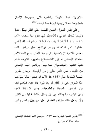 ‫ﺍﻟﺒﺸﺭﻱ"، ﻜﻤﺎ ﺍﻋﺘﺭﻓﺕ ﺒﺎﻟﺘﻨﻤﻴﺔ ﺍﻟﺘﻲ ﻤﺤﻭﺭﻫﺎ ﺍﻹﻨﺴﺎﻥ‬
                ‫ﺒﺎﻋﺘﺒﺎﺭﻫﺎ ﻋﺎﻤﻼ ﺭﺌﻴﺴﻴﺎ ﻟﺒﻠﻭﻍ ﻫﺫﺍ ﺍﻟﻬﺩﻑ)533(.‬
                                       ‫‪‬‬     ‫ﹰ‬
‫ﻭﻋﻠﻰ ﻨﻔﺱ ﺍﻟﻤﻨﻭﺍل ﺃﺼﺒﺢ ﺍﻟﻘﻀﺎﺀ ﻋﻠﻰ ﺍﻟﻔﻘﺭ ﻴﺸﻜل ﻫﺩﻓﺎ‬
 ‫ﹰ‬    ‫ﱢ‬
‫ﺭﺌﻴﺴﻴﺎ ﻟﻠﻌﻤل ﺍﻟﺩﻭﻟﻲ ﻭﻟﻸﻋﻤﺎل ﺍﻟﺘﻲ ﺘﻘﻭﻡ ﺒﻬﺎ ﻤﻨﻅﻤﺔ ﺍﻷﻤﻡ‬
                                               ‫‪‬‬
‫ﺍﻟﻤﺘﺤﺩﺓ ﻤﺘﺎﺒﻌﺔ ﻟﺘﻨﻔﻴﺫ ﺍﻟﻤﺅﺘﻤﺭﺍﺕ ﺍﻟﻌﺎﻤﺔ ﻭﻤﺅﺘﻤﺭﺍﺕ ﺍﻟﻘﻤﺔ ﺍﻟﺘﻲ‬
‫ﻋﻘﺩﺘﻬﺎ ﺍﻷﻤﻡ ﺍﻟﻤﺘﺤﺩﺓ، ﻭﻴﺩﻋﻭ ﺒﺭﻨﺎﻤﺞ ﻋﻤل ﻤﺅﺘﻤﺭ ﺍﻟﻘﻤﺔ‬
‫ﺍﻟﻌﺎﻟﻤﻲ ﻟﻠﺘﻨﻤﻴﺔ ﺍﻻﺠﺘﻤﺎﻋﻴﺔ ﻋﻠﻰ ﻭﺠﻪ ﺍﻟﺘﺤﺩﻴﺩ – ﺒﺭﻨﺎﻤﺞ ﺍﻷﻤﻡ‬
‫ﺍﻟﻤﺘﺤﺩﺓ ﺍﻹﻨﻤﺎﺌﻲ – ﺇﻟﻰ "ﺍﻻﻀﻁﻼﻉ ﺒﺎﻟﺠﻬﻭﺩ ﺍﻟﻼﺯﻤﺔ ﻟﺩﻋﻡ‬
‫ﺘﻨﻔﻴﺫ ﺍﻟﺘﻨﻤﻴﺔ ﺍﻻﺠﺘﻤﺎﻋﻴﺔ". ﻜﻤﺎ ﺠﻌل ﺒﺭﻨﺎﻤﺞ ﺍﻷﻤﻡ ﺍﻹﻨﻤﺎﺌﻲ‬
‫ﻤﻥ ﺍﻟﻘﻀﺎﺀ ﻋﻠﻰ ﺍﻟﻔﻘﺭ ﻋﻠﻰ ﺭﺃﺱ ﺃﻭﻟﻭﻴﺎﺘﻪ، ﻭﻴﻌﺯﺯ ﺘﻘﺭﻴﺭ‬
‫ﺍﻟﺘﻨﻤﻴﺔ ﺍﻟﺒﺸﺭﻴﺔ ﻟﻌﺎﻡ ٧٩٩١ ﻫﺫﺍ ﺍﻻﻟﺘﺯﺍﻡ، ﻓﺄﻫﻡ ﺭﺴﺎﻟﺔ ﻴﻁﺭﺤﻬﺎ‬
‫ﻫﺫﺍ ﺍﻟﺘﻘﺭﻴﺭ ﻫﻲ ﺃﻥ ﺍﻟﻔﻘﺭ ﻟﻡ ﻴﻌﺩ ﺸﺭﺍ ﻻﺒﺩ ﻤﻨﻪ. ﻓﺎﻟﻌﺎﻟﻡ ﻟﺩﻴﻪ‬
                       ‫‪‬‬
‫ﻤﻥ ﺍﻟﻤﻭﺍﺭﺩ ﺍﻟﻤﺎﺩﻴﺔ ﻭﺍﻟﻁﺒﻴﻌﻴﺔ، ﻭﻤﻥ ﺍﻟﺩﺭﺍﻴﺔ ﺍﻟﻔﻨﻴﺔ‬
‫ﻭﻤﻥ ﺍﻟﺒﺸﺭ، ﻤﺎ ﻴﻤﻜﻨﻪ ﻤﻥ ﺃﻥ ﻴﺤﻘﻕ ﻋﺎﻟﻤﺎ ﺨﺎﻟﻴﺎ ﻤﻥ ﺍﻟﻔﻘﺭ،‬
           ‫‪‬‬     ‫‪‬‬
‫ﻭﺃﻥ ﻴﺠﻌل ﺫﻟﻙ ﺤﻘﻴﻘﺔ ﻭﺍﻗﻌﺔ ﻓﻲ ﺃﻗل ﻤﻥ ﺠﻴل ﻭﺍﺤﺩ. ﻭﻟﻴﺱ‬


                                                                ‫)533(‬
‫ﺘﻘﺭﻴﺭ ﺍﻟﺘﻨﻤﻴﺔ ﺍﻟﺒﺸﺭﻴﺔ ﻟﻌﺎﻡ ٧٩٩١، ﺒﺭﻨﺎﻤﺞ ﺍﻷﻤﻡ ﺍﻟﻤﺘﺤﺩﺓ ﺍﻹﻨﻤﺎﺌﻲ،‬
                                         ‫ﻤﺎﻴﻭ ٧٩٩١، ﺹ: ﺝ.‬

                         ‫- ٥٩٣ -‬
 