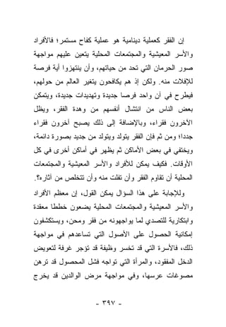 ‫ﺇﻥ ﺍﻟﻔﻘﺭ ﻜﻌﻤﻠﻴﺔ ﺩﻴﻨﺎﻤﻴﺔ ﻫﻭ ﻋﻤﻠﻴﺔ ﻜﻔﺎﺡ ﻤﺴﺘﻤﺭ؛ ﻓﺎﻷﻓﺭﺍﺩ‬
‫ﻭﺍﻷﺴﺭ ﺍﻟﻤﻌﻴﺸﻴﺔ ﻭﺍﻟﻤﺠﺘﻤﻌﺎﺕ ﺍﻟﻤﺤﻠﻴﺔ ﻴﺘﻌﻴﻥ ﻋﻠﻴﻬﻡ ﻤﻭﺍﺠﻬﺔ‬
‫ﺼﻭﺭ ﺍﻟﺤﺭﻤﺎﻥ ﺍﻟﺘﻲ ﺘﺤﺩ ﻤﻥ ﺤﻴﺎﺘﻬﻡ، ﻭﺃﻥ ﻴﻨﺘﻬﺯﻭﺍ ﺃﻴﺔ ﻓﺭﺼﺔ‬
‫ﻟﻺﻓﻼﺕ ﻤﻨﻪ. ﻭﻟﻜﻥ ﺇﺫ ﻫﻡ ﻴﻜﺎﻓﺤﻭﻥ ﻴﺘﻐﻴﺭ ﺍﻟﻌﺎﻟﻡ ﻤﻥ ﺤﻭﻟﻬﻡ،‬
‫ﻓﻴﻁﺭﺡ ﻓﻲ ﺁﻥ ﻭﺍﺤﺩ ﻓﺭﺼﺎ ﺠﺩﻴﺩﺓ ﻭﺘﻬﺩﻴﺩﺍﺕ ﺠﺩﻴﺩﺓ، ﻭﻴﺘﻤﻜﻥ‬
                              ‫‪‬‬
‫ﺒﻌﺽ ﺍﻟﻨﺎﺱ ﻤﻥ ﺍﻨﺘﺸﺎل ﺃﻨﻔﺴﻬﻡ ﻤﻥ ﻭﻫﺩﺓ ﺍﻟﻔﻘﺭ، ﻭﻴﻅل‬
‫ﺍﻵﺨﺭﻭﻥ ﻓﻘﺭﺍﺀ، ﻭﺒﺎﻹﻀﺎﻓﺔ ﺇﻟﻰ ﺫﻟﻙ ﻴﺼﺒﺢ ﺁﺨﺭﻭﻥ ﻓﻘﺭﺍﺀ‬
‫ﺠﺩﺩﺍ؛ ﻭﻤﻥ ﺜﻡ ﻓﺈﻥ ﺍﻟﻔﻘﺭ ﻴﺘﻭﻟﺩ ﻭﻴﺘﻭﻟﺩ ﻤﻥ ﺠﺩﻴﺩ ﺒﺼﻭﺭﺓ ﺩﺍﺌﻤﺔ،‬
                                                     ‫‪‬‬
‫ﻭﻴﺨﺘﻔﻲ ﻓﻲ ﺒﻌﺽ ﺍﻷﻤﺎﻜﻥ ﺜﻡ ﻴﻅﻬﺭ ﻓﻲ ﺃﻤﺎﻜﻥ ﺃﺨﺭﻯ ﻓﻲ ﻜل‬
‫ﺍﻷﻭﻗﺎﺕ. ﻓﻜﻴﻑ ﻴﻤﻜﻥ ﻟﻸﻓﺭﺍﺩ ﻭﺍﻷﺴﺭ ﺍﻟﻤﻌﻴﺸﻴﺔ ﻭﺍﻟﻤﺠﺘﻤﻌﺎﺕ‬
‫ﺍﻟﻤﺤﻠﻴﺔ ﺃﻥ ﺘﻘﺎﻭﻡ ﺍﻟﻔﻘﺭ ﻭﺃﻥ ﺘﻔﻠﺕ ﻤﻨﻪ ﻭﺃﻥ ﺘﺘﺨﻠﺹ ﻤﻥ ﺁﺜﺎﺭﻩ؟.‬
‫ﻭﻟﻺﺠﺎﺒﺔ ﻋﻠﻰ ﻫﺫﺍ ﺍﻟﺴﺅﺍل ﻴﻤﻜﻥ ﺍﻟﻘﻭل، ﺇﻥ ﻤﻌﻅﻡ ﺍﻷﻓﺭﺍﺩ‬
‫ﻭﺍﻷﺴﺭ ﺍﻟﻤﻌﻴﺸﻴﺔ ﻭﺍﻟﻤﺠﺘﻤﻌﺎﺕ ﺍﻟﻤﺤﻠﻴﺔ ﻴﻀﻌﻭﻥ ﺨﻁﻁﺎ ﻤﻌﻘﺩﺓ‬
       ‫ﹰ‬
‫ﻭﺍﺒﺘﻜﺎﺭﻴﺔ ﻟﻠﺘﺼﺩﻱ ﻟﻤﺎ ﻴﻭﺍﺠﻬﻭﻨﻪ ﻤﻥ ﻓﻘﺭ ﻭﻤﺤﻥ، ﻭﻴﺴﺘﻜﺸﻔﻭﻥ‬
‫ﺇﻤﻜﺎﻨﻴﺔ ﺍﻟﺤﺼﻭل ﻋﻠﻰ ﺍﻷﺼﻭل ﺍﻟﺘﻲ ﺘﺴﺎﻋﺩﻫﻡ ﻓﻲ ﻤﻭﺍﺠﻬﺔ‬
‫ﺫﻟﻙ، ﻓﺎﻷﺴﺭﺓ ﺍﻟﺘﻲ ﻗﺩ ﺘﺨﺴﺭ ﻭﻅﻴﻔﺔ ﻗﺩ ﺘﺅﺠﺭ ﻏﺭﻓﺔ ﻟﺘﻌﻭﻴﺽ‬
‫ﺍﻟﺩﺨل ﺍﻟﻤﻔﻘﻭﺩ، ﻭﺍﻟﻤﺭﺃﺓ ﺍﻟﺘﻲ ﺘﻭﺍﺠﻪ ﻓﺸل ﺍﻟﻤﺤﺼﻭل ﻗﺩ ﺘﺭﻫﻥ‬
‫ﻤﺼﻭﻏﺎﺕ ﻋﺭﺴﻬﺎ، ﻭﻓﻲ ﻤﻭﺍﺠﻬﺔ ﻤﺭﺽ ﺍﻟﻭﺍﻟﺩﻴﻥ ﻗﺩ ﻴﺨﺭﺝ‬


                     ‫- ٧٩٣ -‬
 