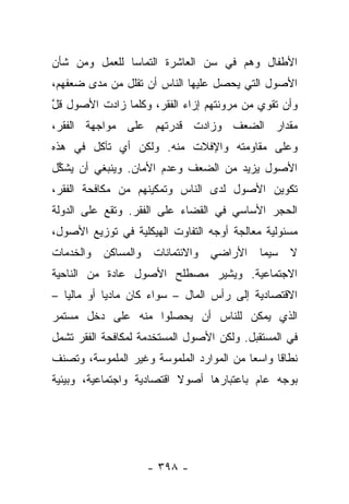 ‫ﺍﻷﻁﻔﺎل ﻭﻫﻡ ﻓﻲ ﺴﻥ ﺍﻟﻌﺎﺸﺭﺓ ﺍﻟﺘﻤﺎ ‪‬ﺎ ﻟﻠﻌﻤل ﻭﻤﻥ ﺸﺄﻥ‬
               ‫ﺴ‬
‫ﺍﻷﺼﻭل ﺍﻟﺘﻲ ﻴﺤﺼل ﻋﻠﻴﻬﺎ ﺍﻟﻨﺎﺱ ﺃﻥ ﺘﻘﻠل ﻤﻥ ﻤﺩﻯ ﻀﻌﻔﻬﻡ،‬
‫ﻭﺃﻥ ﺘﻘﻭﻱ ﻤﻥ ﻤﺭﻭﻨﺘﻬﻡ ﺇﺯﺍﺀ ﺍﻟﻔﻘﺭ، ﻭﻜﻠﻤﺎ ﺯﺍﺩﺕ ﺍﻷﺼﻭل ﻗل‬
‫ﱠ‬
‫ﻤﻘﺩﺍﺭ ﺍﻟﻀﻌﻑ ﻭﺯﺍﺩﺕ ﻗﺩﺭﺘﻬﻡ ﻋﻠﻰ ﻤﻭﺍﺠﻬﺔ ﺍﻟﻔﻘﺭ،‬
‫ﻭﻋﻠﻰ ﻤﻘﺎﻭﻤﺘﻪ ﻭﺍﻹﻓﻼﺕ ﻤﻨﻪ. ﻭﻟﻜﻥ ﺃﻱ ﺘﺂﻜل ﻓﻲ ﻫﺫﻩ‬
‫ﺍﻷﺼﻭل ﻴﺯﻴﺩ ﻤﻥ ﺍﻟﻀﻌﻑ ﻭﻋﺩﻡ ﺍﻷﻤﺎﻥ. ﻭﻴﻨﺒﻐﻲ ﺃﻥ ﻴﺸﻜل‬
 ‫ﱢ‬
‫ﺘﻜﻭﻴﻥ ﺍﻷﺼﻭل ﻟﺩﻯ ﺍﻟﻨﺎﺱ ﻭﺘﻤﻜﻴﻨﻬﻡ ﻤﻥ ﻤﻜﺎﻓﺤﺔ ﺍﻟﻔﻘﺭ،‬
‫ﺍﻟﺤﺠﺭ ﺍﻷﺴﺎﺴﻲ ﻓﻲ ﺍﻟﻘﻀﺎﺀ ﻋﻠﻰ ﺍﻟﻔﻘﺭ. ﻭﺘﻘﻊ ﻋﻠﻰ ﺍﻟﺩﻭﻟﺔ‬
‫ﻤﺴﺌﻭﻟﻴﺔ ﻤﻌﺎﻟﺠﺔ ﺃﻭﺠﻪ ﺍﻟﺘﻔﺎﻭﺕ ﺍﻟﻬﻴﻜﻠﻴﺔ ﻓﻲ ﺘﻭﺯﻴﻊ ﺍﻷﺼﻭل،‬
‫ﻭﺍﻟﻤﺴﺎﻜﻥ ﻭﺍﻟﺨﺩﻤﺎﺕ‬    ‫ﻻ ﺴﻴﻤﺎ ﺍﻷﺭﺍﻀﻲ ﻭﺍﻻﺌﺘﻤﺎﻨﺎﺕ‬
‫ﺍﻻﺠﺘﻤﺎﻋﻴﺔ. ﻭﻴﺸﻴﺭ ﻤﺼﻁﻠﺢ ﺍﻷﺼﻭل ﻋﺎﺩﺓ ﻤﻥ ﺍﻟﻨﺎﺤﻴﺔ‬
‫ﺍﻻﻗﺘﺼﺎﺩﻴﺔ ﺇﻟﻰ ﺭﺃﺱ ﺍﻟﻤﺎل – ﺴﻭﺍﺀ ﻜﺎﻥ ﻤﺎﺩﻴﺎ ﺃﻭ ﻤﺎﻟﻴﺎ –‬
   ‫‪‬‬        ‫‪‬‬        ‫‪‬‬
‫ﺍﻟﺫﻱ ﻴﻤﻜﻥ ﻟﻠﻨﺎﺱ ﺃﻥ ﻴﺤﺼﻠﻭﺍ ﻤﻨﻪ ﻋﻠﻰ ﺩﺨل ﻤﺴﺘﻤﺭ‬
‫ﻓﻲ ﺍﻟﻤﺴﺘﻘﺒل. ﻭﻟﻜﻥ ﺍﻷﺼﻭل ﺍﻟﻤﺴﺘﺨﺩﻤﺔ ﻟﻤﻜﺎﻓﺤﺔ ﺍﻟﻔﻘﺭ ﺘﺸﻤل‬
‫ﻨﻁﺎﻗﺎ ﻭﺍﺴﻌﺎ ﻤﻥ ﺍﻟﻤﻭﺍﺭﺩ ﺍﻟﻤﻠﻤﻭﺴﺔ ﻭﻏﻴﺭ ﺍﻟﻤﻠﻤﻭﺴﺔ، ﻭﺘﺼﻨﻑ‬
                                          ‫‪‬‬     ‫ﹰ‬
‫ﺒﻭﺠﻪ ﻋﺎﻡ ﺒﺎﻋﺘﺒﺎﺭﻫﺎ ﺃﺼﻭﻻ ﺍﻗﺘﺼﺎﺩﻴﺔ ﻭﺍﺠﺘﻤﺎﻋﻴﺔ، ﻭﺒﻴﺌﻴﺔ‬
                           ‫ﹰ‬




                    ‫- ٨٩٣ -‬
 