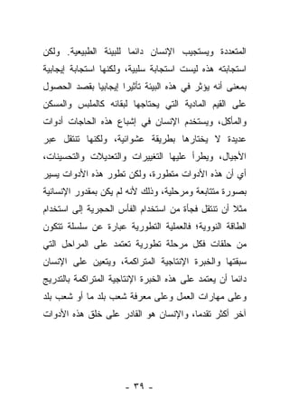 ‫ﺍﻟﻤﺘﻌﺩﺩﺓ ﻭﻴﺴﺘﺠﻴﺏ ﺍﻹﻨﺴﺎﻥ ﺩﺍﺌﻤﺎ ﻟﻠﺒﻴﺌﺔ ﺍﻟﻁﺒﻴﻌﻴﺔ. ﻭﻟﻜﻥ‬
                       ‫‪‬‬
‫ﺍﺴﺘﺠﺎﺒﺘﻪ ﻫﺫﻩ ﻟﻴﺴﺕ ﺍﺴﺘﺠﺎﺒﺔ ﺴﻠﺒﻴﺔ، ﻭﻟﻜﻨﻬﺎ ﺍﺴﺘﺠﺎﺒﺔ ﺇﻴﺠﺎﺒﻴﺔ‬
‫ﺒﻤﻌﻨﻰ ﺃﻨﻪ ﻴﺅﺜﺭ ﻓﻲ ﻫﺫﻩ ﺍﻟﺒﻴﺌﺔ ﺘﺄﺜﻴﺭﺍ ﺇﻴﺠﺎﺒﻴﺎ ﺒﻘﺼﺩ ﺍﻟﺤﺼﻭل‬
             ‫‪‬‬       ‫‪‬‬
‫ﻋﻠﻰ ﺍﻟﻘﻴﻡ ﺍﻟﻤﺎﺩﻴﺔ ﺍﻟﺘﻲ ﻴﺤﺘﺎﺠﻬﺎ ﻟﺒﻘﺎﺌﻪ ﻜﺎﻟﻤﻠﺒﺱ ﻭﺍﻟﻤﺴﻜﻥ‬
‫ﻭﺍﻟﻤﺄﻜل، ﻭﻴﺴﺘﺨﺩﻡ ﺍﻹﻨﺴﺎﻥ ﻓﻲ ﺇﺸﺒﺎﻉ ﻫﺫﻩ ﺍﻟﺤﺎﺠﺎﺕ ﺃﺩﻭﺍﺕ‬
‫ﻋﺩﻴﺩﺓ ﻻ ﻴﺨﺘﺎﺭﻫﺎ ﺒﻁﺭﻴﻘﺔ ﻋﺸﻭﺍﺌﻴﺔ، ﻭﻟﻜﻨﻬﺎ ﺘﻨﺘﻘل ﻋﺒﺭ‬
‫ﺍﻷﺠﻴﺎل، ﻭﻴﻁﺭﺃ ﻋﻠﻴﻬﺎ ﺍﻟﺘﻐﻴﻴﺭﺍﺕ ﻭﺍﻟﺘﻌﺩﻴﻼﺕ ﻭﺍﻟﺘﺤﺴﻴﻨﺎﺕ،‬
‫ﺃﻱ ﺃﻥ ﻫﺫﻩ ﺍﻷﺩﻭﺍﺕ ﻤﺘﻁﻭﺭﺓ، ﻭﻟﻜﻥ ﺘﻁﻭﺭ ﻫﺫﻩ ﺍﻷﺩﻭﺍﺕ ﻴﺴﻴﺭ‬
‫ﺒﺼﻭﺭﺓ ﻤﺘﺘﺎﺒﻌﺔ ﻭﻤﺭﺤﻠﻴﺔ، ﻭﺫﻟﻙ ﻷﻨﻪ ﻟﻡ ﻴﻜﻥ ﺒﻤﻘﺩﻭﺭ ﺍﻹﻨﺴﺎﻨﻴﺔ‬
‫ﻤﺜﻼ ﺃﻥ ﺘﻨﺘﻘل ﻓﺠﺄﺓ ﻤﻥ ﺍﺴﺘﺨﺩﺍﻡ ﺍﻟﻔﺄﺱ ﺍﻟﺤﺠﺭﻴﺔ ﺇﻟﻰ ﺍﺴﺘﺨﺩﺍﻡ‬
                                                   ‫ﹰ‬
‫ﺍﻟﻁﺎﻗﺔ ﺍﻟﻨﻭﻭﻴﺔ؛ ﻓﺎﻟﻌﻤﻠﻴﺔ ﺍﻟﺘﻁﻭﺭﻴﺔ ﻋﺒﺎﺭﺓ ﻋﻥ ﺴﻠﺴﻠﺔ ﺘﺘﻜﻭﻥ‬
‫ﻤﻥ ﺤﻠﻘﺎﺕ ﻓﻜل ﻤﺭﺤﻠﺔ ﺘﻁﻭﺭﻴﺔ ﺘﻌﺘﻤﺩ ﻋﻠﻰ ﺍﻟﻤﺭﺍﺤل ﺍﻟﺘﻲ‬
‫ﺴﺒﻘﺘﻬﺎ ﻭﺍﻟﺨﺒﺭﺓ ﺍﻹﻨﺘﺎﺠﻴﺔ ﺍﻟﻤﺘﺭﺍﻜﻤﺔ، ﻭﻴﺘﻌﻴﻥ ﻋﻠﻰ ﺍﻹﻨﺴﺎﻥ‬
‫ﺩﺍﺌﻤﺎ ﺃﻥ ﻴﻌﺘﻤﺩ ﻋﻠﻰ ﻫﺫﻩ ﺍﻟﺨﺒﺭﺓ ﺍﻹﻨﺘﺎﺠﻴﺔ ﺍﻟﻤﺘﺭﺍﻜﻤﺔ ﺒﺎﻟﺘﺩﺭﻴﺞ‬
                                                     ‫‪‬‬
‫ﻭﻋﻠﻰ ﻤﻬﺎﺭﺍﺕ ﺍﻟﻌﻤل ﻭﻋﻠﻰ ﻤﻌﺭﻓﺔ ﺸﻌﺏ ﺒﻠﺩ ﻤﺎ ﺃﻭ ﺸﻌﺏ ﺒﻠﺩ‬
‫ﺁﺨﺭ ﺃﻜﺜﺭ ﺘﻘﺩﻤﺎ، ﻭﺍﻹﻨﺴﺎﻥ ﻫﻭ ﺍﻟﻘﺎﺩﺭ ﻋﻠﻰ ﺨﻠﻕ ﻫﺫﻩ ﺍﻷﺩﻭﺍﺕ‬
                                       ‫‪‬‬




                      ‫- ٩٣ -‬
 