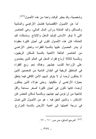 ‫ﻭﺸﺨﺼﻴﺔ، ﻭﻗﺩ ﻴﻌﺘﺒﺭ ﺍﻟﻭﻗﺕ ﻭﺍﺤﺩﺍ ﻤﻥ ﻫﺫﻩ ﺍﻷﺼﻭل)733(.‬
                       ‫‪‬‬
‫ﺃﻤﺎ ﻋﻥ ﺍﻷﺼﻭل ﺍﻻﻗﺘﺼﺎﺩﻴﺔ ﻓﺘﺸﻤل ﺍﻷﺭﺍﻀﻲ ﻭﺍﻟﻤﺎﺸﻴﺔ‬
                                          ‫‪‬‬
‫ﻭﺍﻟﻤﺴﺎﻜﻥ ﻭﺍﻟﻴﺩ ﺍﻟﻌﺎﻤﻠﺔ ﻭﺭﺃﺱ ﺍﻟﻤﺎل ﺍﻟﻤﺎﻟﻲ، ﻭﻫﻲ ﺍﻟﻌﻨﺎﺼﺭ‬
‫ﺍﻟﺘﻲ ﻻ ﺘﻭﻓﺭ ﺍﻷﺴﺎﺱ ﻟﺘﻭﻟﻴﺩ ﺍﻟﺩﺨل ﻭﺍﻹﻨﺘﺎﺝ. ﻭﺒﺎﺴﺘﺜﻨﺎﺀ ﺍﻟﻴﺩ‬
‫ﺍﻟﻌﺎﻤﻠﺔ، ﻓﺈﻥ ﻫﺫﻩ ﺍﻷﺼﻭل ﺘﻜﻭﻥ ﻓﻲ ﺃﺤﻴﺎﻥ ﻜﺜﻴﺭﺓ ﻤﻔﻘﻭﺩﺓ‬
‫ﺃﻭ ﻴﻨﺩﺭ ﺍﻟﺤﺼﻭل ﻋﻠﻴﻬﺎ ﺒﺎﻟﻨﺴﺒﺔ ﻟﻠﻔﻘﺭﺍﺀ، ﻭﺘﻌﺘﺒﺭ ﺍﻷﺭﺍﻀﻲ‬
‫ﻤﻥ ﺍﻟﻌﻨﺎﺼﺭ ﺍﻟﺒﺎﻟﻐﺔ ﺍﻷﻫﻤﻴﺔ ﺒﺎﻟﻨﺴﺒﺔ ﻟﻠﺴﻜﺎﻥ ﺍﻟﺭﻴﻔﻴﻴﻥ،‬
‫ﻭﺒﺎﻟﻨﺴﺒﺔ ﻟﺜﻼﺜﺔ ﺃﺭﺒﺎﻉ ﻓﻘﺭﺍﺀ ﺍﻟﺩﺨل ﻓﻲ ﺍﻟﻌﺎﻟﻡ ﺍﻟﺫﻴﻥ ﻴﻌﺘﻤﺩﻭﻥ‬
‫ﻋﻠﻰ ﺍﻟﺯﺭﺍﻋﺔ ﻟﻜﺴﺏ ﻋﻴﺸﻬﻡ. ﻭﻫﻨﺎﻙ ﻨﺤﻭ ﺭﺒﻊ ﺍﻟﻔﻘﺭﺍﺀ‬
‫ﻓﻲ ﺍﻟﻤﻨﺎﻁﻕ ﺍﻟﺭﻴﻔﻴﺔ ﻓﻲ ﺍﻟﺒﻠﺩﺍﻥ ﺍﻟﻨﺎﻤﻴﺔ ﻤﻥ ﺍﻟﻤﻌﺩﻤﻴﻥ ﺍﻟﺫﻴﻥ‬
‫ﻻ ﻴﻤﻠﻜﻭﻥ ﺃﺭﻀﺎ ﺃﻭ ﻻ ﻴﺘﻭﻓﺭ ﻟﺩﻴﻬﻡ ﺍﻷﻤﻥ ﺍﻟﻜﺎﻓﻲ ﻓﻴﻤﺎ ﻴﺘﻌﻠﻕ‬
                                         ‫‪‬‬
‫ﺒﺤﻴﺎﺯﺓ ﺍﻷﺭﺍﻀﻲ ﺃﻭ ﻤﻠﻜﻴﺘﻬﺎ. ﻭﺤﺘﻰ ﻫﺅﻻﺀ ﺍﻟﺫﻴﻥ ﻴﻤﻠﻜﻭﻥ‬
‫ﺃﺭﻀﺎ، ﻓﺈﻨﻬﺎ ﺘﻜﻭﻥ ﻓﻲ ﺃﺤﻴﺎﻥ ﻜﺜﻴﺭﺓ ﺃﺼﻐﺭ ﻤﺴﺎﺤﺔ ﻭﺃﻗل‬
                                            ‫‪‬‬
‫ﺇﻨﺘﺎﺠﻴﺔ ﻤﻥ ﺃﻥ ﺘﺅﻤﻥ ﻟﻬﻡ ﻋﻴﺸﻬﻡ، ﻭﺒﺎﻟﻨﺴﺒﺔ ﻟﺴﻜﺎﻥ ﺍﻟﺤﻀﺭ ﻓﺈﻥ‬
‫ﺍﻹﺴﻜﺎﻥ – ﻭﺘﺄﻤﻴﻥ ﺍﻟﺤﻕ ﻓﻴﻪ – ﻫﻭ ﻤﻥ ﺍﻷﺼﻭل ﺍﻟﺘﻲ ﺘﺼل‬
‫ﻓﻲ ﺩﺭﺠﺔ ﺃﻫﻤﻴﺘﻬﺎ ﺇﻟﻰ ﺃﻫﻤﻴﺔ ﺍﻷﺭﺽ ﺒﺎﻟﻨﺴﺒﺔ ﻟﻠﻤﺯﺍﺭﻉ.‬


                                                    ‫)733(‬
                     ‫ﺍﻟﻤﺭﺠﻊ ﺍﻟﺴﺎﺒﻕ، ﺹ ﺹ: ١٦ - ٢٦.‬

                     ‫- ٩٩٣ -‬
 