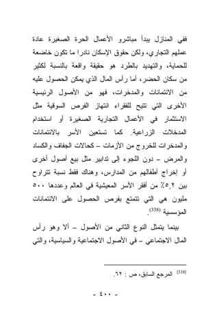 ‫ﻓﻔﻲ ﺍﻟﻤﻨﺎﺯل ﻴﺒﺩﺃ ﻤﺒﺎﺸﺭﻭ ﺍﻷﻋﻤﺎل ﺍﻟﺤﺭﺓ ﺍﻟﺼﻐﻴﺭﺓ ﻋﺎﺩﺓ‬
‫ﻋﻤﻠﻬﻡ ﺍﻟﺘﺠﺎﺭﻱ، ﻭﻟﻜﻥ ﺤﻘﻭﻕ ﺍﻹﺴﻜﺎﻥ ﻨﺎﺩﺭﺍ ﻤﺎ ﺘﻜﻭﻥ ﺨﺎﻀﻌﺔ‬
               ‫‪‬‬
‫ﻟﻠﺤﻤﺎﻴﺔ، ﻭﺍﻟﺘﻬﺩﻴﺩ ﺒﺎﻟﻁﺭﺩ ﻫﻭ ﺤﻘﻴﻘﺔ ﻭﺍﻗﻌﺔ ﺒﺎﻟﻨﺴﺒﺔ ﻟﻜﺜﻴﺭ‬
‫ﻤﻥ ﺴﻜﺎﻥ ﺍﻟﺤﻀﺭ، ﺃﻤﺎ ﺭﺃﺱ ﺍﻟﻤﺎل ﺍﻟﺫﻱ ﻴﻤﻜﻥ ﺍﻟﺤﺼﻭل ﻋﻠﻴﻪ‬
                                 ‫‪‬‬
‫ﻤﻥ ﺍﻻﺌﺘﻤﺎﻨﺎﺕ ﻭﺍﻟﻤﺩﺨﺭﺍﺕ، ﻓﻬﻭ ﻤﻥ ﺍﻷﺼﻭل ﺍﻟﺭﺌﻴﺴﻴﺔ‬
‫ﺍﻷﺨﺭﻯ ﺍﻟﺘﻲ ﺘﺘﻴﺢ ﻟﻠﻔﻘﺭﺍﺀ ﺍﻨﺘﻬﺎﺯ ﺍﻟﻔﺭﺹ ﺍﻟﺴﻭﻗﻴﺔ ﻤﺜل‬
‫ﺍﻻﺴﺘﺜﻤﺎﺭ ﻓﻲ ﺍﻷﻋﻤﺎل ﺍﻟﺘﺠﺎﺭﻴﺔ ﺍﻟﺼﻐﻴﺭﺓ ﺃﻭ ﺍﺴﺘﺨﺩﺍﻡ‬
‫ﺍﻟﻤﺩﺨﻼﺕ ﺍﻟﺯﺭﺍﻋﻴﺔ. ﻜﻤﺎ ﺘﺴﺘﻌﻴﻥ ﺍﻷﺴﺭ ﺒﺎﻻﺌﺘﻤﺎﻨﺎﺕ‬
‫ﻭﺍﻟﻤﺩﺨﺭﺍﺕ ﻟﻠﺨﺭﻭﺝ ﻤﻥ ﺍﻷﺯﻤﺎﺕ – ﻜﺤﺎﻻﺕ ﺍﻟﺠﻔﺎﻑ ﻭﺍﻟﻜﺴﺎﺩ‬
‫ﻭﺍﻟﻤﺭﺽ – ﺩﻭﻥ ﺍﻟﻠﺠﻭﺀ ﺇﻟﻰ ﺘﺩﺍﺒﻴﺭ ﻤﺜل ﺒﻴﻊ ﺃﺼﻭل ﺃﺨﺭﻯ‬
‫ﺃﻭ ﺇﺨﺭﺍﺝ ﺃﻁﻔﺎﻟﻬﻡ ﻤﻥ ﺍﻟﻤﺩﺍﺭﺱ، ﻭﻫﻨﺎﻙ ﻓﻘﻁ ﻨﺴﺒﺔ ﺘﺘﺭﺍﻭﺡ‬
‫ﺒﻴﻥ ٢,٥٪ ﻤﻥ ﺃﻓﻘﺭ ﺍﻷﺴﺭ ﺍﻟﻤﻌﻴﺸﻴﺔ ﻓﻲ ﺍﻟﻌﺎﻟﻡ ﻭﻋﺩﺩﻫﺎ ٠٠٥‬
‫ﻤﻠﻴﻭﻥ ﻫﻲ ﺍﻟﺘﻲ ﺘﺘﻤﺘﻊ ﺒﻔﺭﺹ ﺍﻟﺤﺼﻭل ﻋﻠﻰ ﺍﻻﺌﺘﻤﺎﻨﺎﺕ‬
                                       ‫ﺍﻟﻤﺅﺴﺴﻴﺔ )833(.‬
‫ﺒﻴﻨﻤﺎ ﻴﺘﻤﺜل ﺍﻟﻨﻭﻉ ﺍﻟﺜﺎﻨﻲ ﻤﻥ ﺍﻷﺼﻭل – ﺃﻻ ﻭﻫﻭ ﺭﺃﺱ‬
‫ﺍﻟﻤﺎل ﺍﻻﺠﺘﻤﺎﻋﻲ – ﻓﻲ ﺍﻷﺼﻭل ﺍﻻﺠﺘﻤﺎﻋﻴﺔ ﻭﺍﻟﺴﻴﺎﺴﻴﺔ، ﻭﺍﻟﺘﻲ‬


                                                    ‫)833(‬
                           ‫ﺍﻟﻤﺭﺠﻊ ﺍﻟﺴﺎﺒﻕ، ﺹ : ٢٦.‬

                    ‫- ٠٠٤ -‬
 