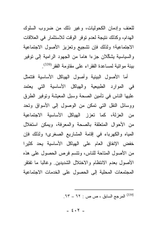 ‫ﻟﻠﻌﻨﻑ ﻭﺇﺩﻤﺎﻥ ﺍﻟﻜﺤﻭﻟﻴﺎﺕ، ﻭﻏﻴﺭ ﺫﻟﻙ ﻤﻥ ﻀﺭﻭﺏ ﺍﻟﺴﻠﻭﻙ‬
‫ﺍﻟﻬﺩﺍﻡ، ﻭﻜﺫﻟﻙ ﻨﺘﻴﺠﺔ ﻟﻌﺩﻡ ﺘﻭﻓﺭ ﺍﻟﻭﻗﺕ ﻟﻼﺴﺘﺜﻤﺎﺭ ﻓﻲ ﺍﻟﻌﻼﻗﺎﺕ‬
‫ﺍﻻﺠﺘﻤﺎﻋﻴﺔ؛ ﻭﻟﺫﻟﻙ ﻓﺈﻥ ﺘﺸﺠﻴﻊ ﻭﺘﻌﺯﻴﺯ ﺍﻷﺼﻭل ﺍﻻﺠﺘﻤﺎﻋﻴﺔ‬
‫ﻭﺍﻟﺴﻴﺎﺴﻴﺔ ﻴﺸﻜﻼﻥ ﺠﺯﺀﺍ ﻫﺎﻤﺎ ﻤﻥ ﺍﻟﺠﻬﻭﺩ ﺍﻟﺭﺍﻤﻴﺔ ﺇﻟﻰ ﺘﻭﻓﻴﺭ‬
                             ‫‪ ‬‬        ‫ﱢ‬
         ‫ﺒﻴﺌﺔ ﻤﻭﺍﺘﻴﺔ ﻟﻤﺴﺎﻋﺩﺓ ﺍﻟﻔﻘﺭﺍﺀ ﻋﻠﻰ ﻤﻘﺎﻭﻤﺔ ﺍﻟﻔﻘﺭ)933(.‬
‫ﺃﻤﺎ ﺍﻷﺼﻭل ﺍﻟﺒﻴﺌﻴﺔ ﻭﺃﺼﻭل ﺍﻟﻬﻴﺎﻜل ﺍﻷﺴﺎﺴﻴﺔ ﻓﺘﺘﻤﺜل‬
                                            ‫‪‬‬
‫ﻓﻲ ﺍﻟﻤﻭﺍﺭﺩ ﺍﻟﻁﺒﻴﻌﻴﺔ ﻭﺍﻟﻬﻴﺎﻜل ﺍﻷﺴﺎﺴﻴﺔ ﺍﻟﺘﻲ ﻴﻌﺘﻤﺩ‬
‫ﻋﻠﻴﻬﺎ ﺍﻟﻨﺎﺱ ﻓﻲ ﺘﺄﻤﻴﻥ ﺍﻟﺼﺤﺔ ﻭﺴﺒل ﺍﻟﻤﻌﻴﺸﺔ ﻭﺘﻭﻓﻴﺭ ﺍﻟﻁﺭﻕ‬
‫ﻭﻭﺴﺎﺌل ﺍﻟﻨﻘل ﺍﻟﺘﻲ ﺘﻤﻜﻥ ﻤﻥ ﺍﻟﻭﺼﻭل ﺇﻟﻰ ﺍﻷﺴﻭﺍﻕ ﻭﺘﺤﺩ‬
‫ﻤﻥ ﺍﻟﻌﺯﻟﺔ، ﻜﻤﺎ ﺘﻌﺯﺯ ﺍﻟﻬﻴﺎﻜل ﺍﻷﺴﺎﺴﻴﺔ ﺍﻻﺠﺘﻤﺎﻋﻴﺔ‬
‫ﻤﻥ ﺍﻷﺤﻭﺍل ﺍﻟﻤﺘﻌﻠﻘﺔ ﺒﺎﻟﺼﺤﺔ ﻭﺍﻟﻤﻌﺭﻓﺔ، ﻭﻴﻤﻜﻥ ﺍﺴﺘﻐﻼل‬
‫ﺍﻟﻤﻴﺎﻩ ﻭﺍﻟﻜﻬﺭﺒﺎﺀ ﻓﻲ ﺇﻗﺎﻤﺔ ﺍﻟﻤﺸﺎﺭﻴﻊ ﺍﻟﺼﻐﺭﻯ؛ ﻭﻟﺫﻟﻙ ﻓﺈﻥ‬
‫ﺨﻔﺽ ﺍﻹﻨﻔﺎﻕ ﺍﻟﻌﺎﻡ ﻋﻠﻰ ﺍﻟﻬﻴﺎﻜل ﺍﻷﺴﺎﺴﻴﺔ ﻴﺤﺩ ﻜﺜﻴﺭﺍ‬
 ‫‪‬‬
‫ﻤﻥ ﺍﻷﺼﻭل ﺍﻟﻤﺘﺎﺤﺔ ﻟﻠﻨﺎﺱ، ﻭﺘﺘﺴﻡ ﻓﺭﺹ ﺍﻟﺤﺼﻭل ﻋﻠﻰ ﻫﺫﻩ‬
‫ﺍﻷﺼﻭل ﺒﻌﺩﻡ ﺍﻻﻨﺘﻅﺎﻡ ﻭﺍﻻﺨﺘﻼل ﺍﻟﺸﺩﻴﺩﻴﻥ. ﻭﻏﺎﻟﺒﺎ ﻤﺎ ﺘﻔﺘﻘﺭ‬
          ‫‪‬‬
‫ﺍﻟﻤﺠﺘﻤﻌﺎﺕ ﺍﻟﻤﺤﻠﻴﺔ ﺇﻟﻰ ﺍﻟﺤﺼﻭل ﻋﻠﻰ ﺍﻟﺨﺩﻤﺎﺕ ﺍﻻﺠﺘﻤﺎﻋﻴﺔ‬


                                                       ‫)933(‬
                    ‫ﺍﻟﻤﺭﺠﻊ ﺍﻟﺴﺎﺒﻕ ، ﺹ ﺹ : ٢٦ – ٣٦.‬

                      ‫- ٢٠٤ -‬
 