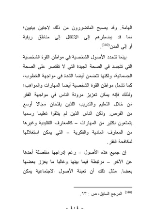 ‫ﺍﻟﻬﺎﻤﺔ. ﻭﻗﺩ ﻴﺼﺒﺢ ﺍﻟﻤﺘﻀﺭﺭﻭﻥ ﻤﻥ ﺫﻟﻙ ﻻﺠﺌﻴﻥ ﺒﻴﺌﻴﻴﻥ؛‬
‫ﻤﻤﺎ ﻗﺩ ﻴﻀﻁﺭﻫﻡ ﺇﻟﻰ ﺍﻻﻨﺘﻘﺎل ﺇﻟﻰ ﻤﻨﺎﻁﻕ ﺭﻴﻔﻴﺔ‬
                                     ‫ﺃﻭ ﺇﻟﻰ ﺍﻟﻤﺩﻥ)043(.‬
‫ﺒﻴﻨﻤﺎ ﺘﺘﺤﺩﺩ ﺍﻷﺼﻭل ﺍﻟﺸﺨﺼﻴﺔ ﻓﻲ ﻤﻭﺍﻁﻥ ﺍﻟﻘﻭﺓ ﺍﻟﺸﺨﺼﻴﺔ‬
‫ﺍﻟﺘﻲ ﺘﺘﺠﺴﺩ ﻓﻲ ﺍﻟﺼﺤﺔ ﺍﻟﺠﻴﺩﺓ ﺍﻟﺘﻲ ﻻ ﺘﻘﺘﺼﺭ ﻋﻠﻰ ﺍﻟﺼﺤﺔ‬
‫ﺍﻟﺠﺴﻤﺎﻨﻴﺔ، ﻭﻟﻜﻨﻬﺎ ﺘﺘﻀﻤﻥ ﺃﻴﻀﺎ ﺍﻟﺸﺩﺓ ﻓﻲ ﻤﻭﺍﺠﻬﺔ ﺍﻟﺨﻁﻭﺏ،‬
                         ‫‪‬‬
‫ﻜﻤﺎ ﺘﺸﻤل ﻤﻭﺍﻁﻥ ﺍﻟﻘﻭﺓ ﺍﻟﺸﺨﺼﻴﺔ ﺃﻴﻀﺎ ﺍﻟﻤﻬﺎﺭﺍﺕ ﻭﺍﻟﻤﻭﺍﻫﺏ؛‬
                    ‫‪‬‬
‫ﻭﻟﺫﻟﻙ ﻓﺈﻨﻪ ﻴﻤﻜﻥ ﺘﻌﺯﻴﺯ ﻤﺭﻭﻨﺔ ﺍﻟﻨﺎﺱ ﻓﻲ ﻤﻭﺍﺠﻬﺔ ﺍﻟﻔﻘﺭ‬
‫ﻤﻥ ﺨﻼل ﺍﻟﺘﻌﻠﻴﻡ ﻭﺍﻟﺘﺩﺭﻴﺏ ﺍﻟﻠﺫﻴﻥ ﻴﻔﺘﺤﺎﻥ ﻤﺠﺎﻻ ﺃﻭﺴﻊ‬
     ‫ﹰ‬
‫ﻤﻥ ﺍﻟﻔﺭﺹ. ﻭﻟﻜﻥ ﺍﻟﻨﺎﺱ ﺍﻟﺫﻴﻥ ﻟﻡ ﻴﺘﻠﻘﻭﺍ ﺘﻌﻠﻴﻤﺎ ﺭﺴﻤﻴﺎ‬
 ‫‪‬‬     ‫‪‬‬
‫ﻴﺘﻤﺘﻌﻭﻥ ﺒﻜﺜﻴﺭ ﻤﻥ ﺍﻟﻤﻬﺎﺭﺍﺕ – ﻜﺎﻟﻤﻌﺎﺭﻑ ﺍﻟﺘﻘﻠﻴﺩﻴﺔ ﻭﻏﻴﺭﻫﺎ‬
‫ﻤﻥ ﺍﻟﻤﻌﺎﺭﻑ ﺍﻟﻤﺎﺩﻴﺔ ﻭﺍﻟﻔﻜﺭﻴﺔ – ﺍﻟﺘﻲ ﻴﻤﻜﻥ ﺍﺴﺘﻐﻼﻟﻬﺎ‬
                                         ‫ﻟﻤﻜﺎﻓﺤﺔ ﺍﻟﻔﻘﺭ.‬
‫ﺇﻥ ﺠﻤﻴﻊ ﻫﺫﻩ ﺍﻷﺼﻭل – ﺭﻏﻡ ﺇﺩﺭﺍﺠﻬﺎ ﻤﻨﻔﺼﻠﺔ ﺃﺤﺩﻫﺎ‬
‫ﻋﻥ ﺍﻵﺨﺭ – ﻤﺭﺘﺒﻁﺔ ﻓﻴﻤﺎ ﺒﻴﻨﻬﺎ ﻭﻏﺎﻟﺒﺎ ﻤﺎ ﻴﻌﺯﺯ ﺒﻌﻀﻬﺎ‬
               ‫‪‬‬
‫ﺒﻌﻀﺎ. ﻤﺜﺎل ﺫﻟﻙ ﺃﻥ ﺘﻌﺒﺌﺔ ﺍﻷﺼﻭل ﺍﻻﺠﺘﻤﺎﻋﻴﺔ ﻴﻤﻜﻥ‬
                                         ‫‪‬‬


                                                    ‫)043(‬
                           ‫ﺍﻟﻤﺭﺠﻊ ﺍﻟﺴﺎﺒﻕ، ﺹ : ٣٦.‬

                    ‫- ٤٠٤ -‬
 