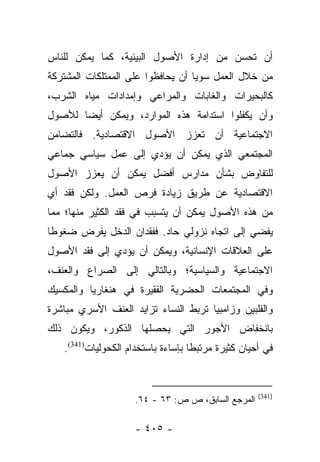 ‫ﺃﻥ ﺘﺤﺴﻥ ﻤﻥ ﺇﺩﺍﺭﺓ ﺍﻷﺼﻭل ﺍﻟﺒﻴﺌﻴﺔ، ﻜﻤﺎ ﻴﻤﻜﻥ ﻟﻠﻨﺎﺱ‬
‫ﻤﻥ ﺨﻼل ﺍﻟﻌﻤل ﺴﻭﻴﺎ ﺃﻥ ﻴﺤﺎﻓﻅﻭﺍ ﻋﻠﻰ ﺍﻟﻤﻤﺘﻠﻜﺎﺕ ﺍﻟﻤﺸﺘﺭﻜﺔ‬
                                   ‫‪‬‬
‫ﻜﺎﻟﺒﺤﻴﺭﺍﺕ ﻭﺍﻟﻐﺎﺒﺎﺕ ﻭﺍﻟﻤﺭﺍﻋﻲ ﻭﺇﻤﺩﺍﺩﺍﺕ ﻤﻴﺎﻩ ﺍﻟﺸﺭﺏ،‬
‫ﻭﺃﻥ ﻴﻜﻔﻠﻭﺍ ﺍﺴﺘﺩﺍﻤﺔ ﻫﺫﻩ ﺍﻟﻤﻭﺍﺭﺩ، ﻭﻴﻤﻜﻥ ﺃﻴﻀﺎ ﻟﻸﺼﻭل‬
       ‫‪‬‬
‫ﺍﻻﺠﺘﻤﺎﻋﻴﺔ ﺃﻥ ﺘﻌﺯﺯ ﺍﻷﺼﻭل ﺍﻻﻗﺘﺼﺎﺩﻴﺔ. ﻓﺎﻟﺘﻀﺎﻤﻥ‬
‫ﺍﻟﻤﺠﺘﻤﻌﻲ ﺍﻟﺫﻱ ﻴﻤﻜﻥ ﺃﻥ ﻴﺅﺩﻱ ﺇﻟﻰ ﻋﻤل ﺴﻴﺎﺴﻲ ﺠﻤﺎﻋﻲ‬
‫ﻟﻠﺘﻔﺎﻭﺽ ﺒﺸﺄﻥ ﻤﺩﺍﺭﺱ ﺃﻓﻀل ﻴﻤﻜﻥ ﺃﻥ ﻴﻌﺯﺯ ﺍﻷﺼﻭل‬
‫ﺍﻻﻗﺘﺼﺎﺩﻴﺔ ﻋﻥ ﻁﺭﻴﻕ ﺯﻴﺎﺩﺓ ﻓﺭﺹ ﺍﻟﻌﻤل. ﻭﻟﻜﻥ ﻓﻘﺩ ﺃﻱ‬
‫ﻤﻥ ﻫﺫﻩ ﺍﻷﺼﻭل ﻴﻤﻜﻥ ﺃﻥ ﻴﺘﺴﺒﺏ ﻓﻲ ﻓﻘﺩ ﺍﻟﻜﺜﻴﺭ ﻤﻨﻬﺎ؛ ﻤﻤﺎ‬
‫ﻴﻔﻀﻲ ﺇﻟﻰ ﺍﺘﺠﺎﻩ ﻨﺯﻭﻟﻲ ﺤﺎﺩ. ﻓﻔﻘﺩﺍﻥ ﺍﻟﺩﺨل ﻴﻔﺭﺽ ﻀﻐﻭﻁﺎ‬
 ‫ﹰ‬
‫ﻋﻠﻰ ﺍﻟﻌﻼﻗﺎﺕ ﺍﻹﻨﺴﺎﻨﻴﺔ، ﻭﻴﻤﻜﻥ ﺃﻥ ﻴﺅﺩﻱ ﺇﻟﻰ ﻓﻘﺩ ﺍﻷﺼﻭل‬
‫ﺍﻻﺠﺘﻤﺎﻋﻴﺔ ﻭﺍﻟﺴﻴﺎﺴﻴﺔ؛ ﻭﺒﺎﻟﺘﺎﻟﻲ ﺇﻟﻰ ﺍﻟﺼﺭﺍﻉ ﻭﺍﻟﻌﻨﻑ،‬
‫ﻭﻓﻲ ﺍﻟﻤﺠﺘﻤﻌﺎﺕ ﺍﻟﺤﻀﺭﻴﺔ ﺍﻟﻔﻘﻴﺭﺓ ﻓﻲ ﻫﻨﻐﺎﺭﻴﺎ ﻭﺍﻟﻤﻜﺴﻴﻙ‬
‫ﻭﺍﻟﻔﻠﺒﻴﻥ ﻭﺯﺍﻤﺒﻴﺎ ﺘﺭﺒﻁ ﺍﻟﻨﺴﺎﺀ ﺘﺯﺍﻴﺩ ﺍﻟﻌﻨﻑ ﺍﻷﺴﺭﻱ ﻤﺒﺎﺸﺭﺓ‬
‫ﺒﺎﻨﺨﻔﺎﺽ ﺍﻷﺠﻭﺭ ﺍﻟﺘﻲ ﻴﺤﺼﻠﻬﺎ ﺍﻟﺫﻜﻭﺭ، ﻭﻴﻜﻭﻥ ﺫﻟﻙ‬
   ‫ﻓﻲ ﺃﺤﻴﺎﻥ ﻜﺜﻴﺭﺓ ﻤﺭﺘﺒﻁﺎ ﺒﺈﺴﺎﺀﺓ ﺒﺎﺴﺘﺨﺩﺍﻡ ﺍﻟﻜﺤﻭﻟﻴﺎﺕ)143(.‬
                                    ‫ﹰ‬


                                                    ‫)143(‬
                     ‫ﺍﻟﻤﺭﺠﻊ ﺍﻟﺴﺎﺒﻕ، ﺹ ﺹ: ٣٦ - ٤٦.‬

                    ‫- ٥٠٤ -‬
 