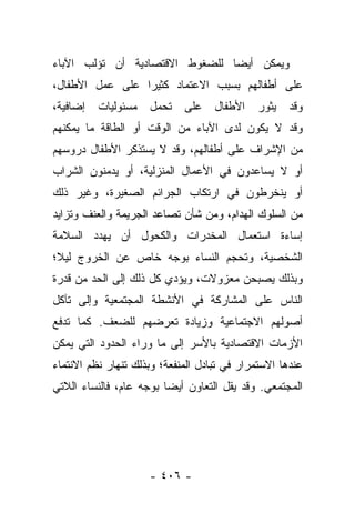 ‫ﻭﻴﻤﻜﻥ ﺃﻴﻀﺎ ﻟﻠﻀﻐﻭﻁ ﺍﻻﻗﺘﺼﺎﺩﻴﺔ ﺃﻥ ﺘﺅﻟﺏ ﺍﻵﺒﺎﺀ‬
                                ‫‪‬‬
‫ﻋﻠﻰ ﺃﻁﻔﺎﻟﻬﻡ ﺒﺴﺒﺏ ﺍﻻﻋﺘﻤﺎﺩ ﻜﺜﻴﺭﺍ ﻋﻠﻰ ﻋﻤل ﺍﻷﻁﻔﺎل،‬
                 ‫‪‬‬
‫ﺇﻀﺎﻓﻴﺔ،‬   ‫ﻤﺴﺌﻭﻟﻴﺎﺕ‬   ‫ﺘﺤﻤل‬    ‫ﻋﻠﻰ‬    ‫ﺍﻷﻁﻔﺎل‬   ‫ﻴﺜﻭﺭ‬   ‫ﻭﻗﺩ‬
‫ﻭﻗﺩ ﻻ ﻴﻜﻭﻥ ﻟﺩﻯ ﺍﻵﺒﺎﺀ ﻤﻥ ﺍﻟﻭﻗﺕ ﺃﻭ ﺍﻟﻁﺎﻗﺔ ﻤﺎ ﻴﻤﻜﻨﻬﻡ‬
‫ﻤﻥ ﺍﻹﺸﺭﺍﻑ ﻋﻠﻰ ﺃﻁﻔﺎﻟﻬﻡ، ﻭﻗﺩ ﻻ ﻴﺴﺘﺫﻜﺭ ﺍﻷﻁﻔﺎل ﺩﺭﻭﺴﻬﻡ‬
‫ﺃﻭ ﻻ ﻴﺴﺎﻋﺩﻭﻥ ﻓﻲ ﺍﻷﻋﻤﺎل ﺍﻟﻤﻨﺯﻟﻴﺔ، ﺃﻭ ﻴﺩﻤﻨﻭﻥ ﺍﻟﺸﺭﺍﺏ‬
‫ﺃﻭ ﻴﻨﺨﺭﻁﻭﻥ ﻓﻲ ﺍﺭﺘﻜﺎﺏ ﺍﻟﺠﺭﺍﺌﻡ ﺍﻟﺼﻐﻴﺭﺓ، ﻭﻏﻴﺭ ﺫﻟﻙ‬
‫ﻤﻥ ﺍﻟﺴﻠﻭﻙ ﺍﻟﻬﺩﺍﻡ، ﻭﻤﻥ ﺸﺄﻥ ﺘﺼﺎﻋﺩ ﺍﻟﺠﺭﻴﻤﺔ ﻭﺍﻟﻌﻨﻑ ﻭﺘﺯﺍﻴﺩ‬
‫ﺇﺴﺎﺀﺓ ﺍﺴﺘﻌﻤﺎل ﺍﻟﻤﺨﺩﺭﺍﺕ ﻭﺍﻟﻜﺤﻭل ﺃﻥ ﻴﻬﺩﺩ ﺍﻟﺴﻼﻤﺔ‬
‫ﺍﻟﺸﺨﺼﻴﺔ، ﻭﺘﺤﺠﻡ ﺍﻟﻨﺴﺎﺀ ﺒﻭﺠﻪ ﺨﺎﺹ ﻋﻥ ﺍﻟﺨﺭﻭﺝ ﻟﻴﻼ؛‬
 ‫ﹰ‬
‫ﻭﺒﺫﻟﻙ ﻴﺼﺒﺤﻥ ﻤﻌﺯﻭﻻﺕ، ﻭﻴﺅﺩﻱ ﻜل ﺫﻟﻙ ﺇﻟﻰ ﺍﻟﺤﺩ ﻤﻥ ﻗﺩﺭﺓ‬
‫ﺍﻟﻨﺎﺱ ﻋﻠﻰ ﺍﻟﻤﺸﺎﺭﻜﺔ ﻓﻲ ﺍﻷﻨﺸﻁﺔ ﺍﻟﻤﺠﺘﻤﻌﻴﺔ ﻭﺇﻟﻰ ﺘﺂﻜل‬
‫ﺃﺼﻭﻟﻬﻡ ﺍﻻﺠﺘﻤﺎﻋﻴﺔ ﻭﺯﻴﺎﺩﺓ ﺘﻌﺭﻀﻬﻡ ﻟﻠﻀﻌﻑ. ﻜﻤﺎ ﺘﺩﻓﻊ‬
‫ﺍﻷﺯﻤﺎﺕ ﺍﻻﻗﺘﺼﺎﺩﻴﺔ ﺒﺎﻷﺴﺭ ﺇﻟﻰ ﻤﺎ ﻭﺭﺍﺀ ﺍﻟﺤﺩﻭﺩ ﺍﻟﺘﻲ ﻴﻤﻜﻥ‬
‫ﻋﻨﺩﻫﺎ ﺍﻻﺴﺘﻤﺭﺍﺭ ﻓﻲ ﺘﺒﺎﺩل ﺍﻟﻤﻨﻔﻌﺔ؛ ﻭﺒﺫﻟﻙ ﺘﻨﻬﺎﺭ ﻨﻅﻡ ﺍﻻﻨﺘﻤﺎﺀ‬
‫ﺍﻟﻤﺠﺘﻤﻌﻲ. ﻭﻗﺩ ﻴﻘل ﺍﻟﺘﻌﺎﻭﻥ ﺃﻴﻀﺎ ﺒﻭﺠﻪ ﻋﺎﻡ، ﻓﺎﻟﻨﺴﺎﺀ ﺍﻟﻼﺘﻲ‬
                         ‫‪‬‬




                     ‫- ٦٠٤ -‬
 