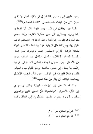 ‫ﻴﺘﻌﻴﻥ ﻋﻠﻴﻬﻥ ﺃﻥ ﻴﻤﻀﻴﻥ ﻭﻗﺘﺎ ﺃﻁﻭل ﻓﻲ ﻤﻜﺎﻥ ﺍﻟﻌﻤل ﻻ ﻴﻜﻭﻥ‬
                           ‫ﹰ‬
 ‫ﻟﺩﻴﻬﻥ ﻜﺜﻴﺭ ﻤﻥ ﺍﻟﻭﻗﺕ ﻟﺘﻤﻀﻴﺘﻪ ﻓﻲ ﺍﻷﻨﺸﻁﺔ ﺍﻟﻤﺠﺘﻤﻌﻴﺔ)243(.‬
‫ﻜﻤﺎ ﺃﻥ ﺍﻷﻁﻔﺎل ﻓﻲ ﺃﺸﺩ ﺍﻷﺴﺭ ﻓﻘﺭﺍ ﻏﺎﻟﺒﺎ ﻻ ﻴﻠﺘﺤﻘﻭﻥ‬
           ‫‪‬‬     ‫‪‬‬
‫ﺒﺎﻟﻤﺩﺍﺭﺱ، ﻭﻴﻌﻤﻠﻭﻥ ﻓﻲ ﺴﻥ ﻤﺒﻜﺭﺓ ﻟﻠﻐﺎﻴﺔ، ﺭﺒﻤﺎ ﺨﻤﺱ‬
‫ﺴﻨﻭﺍﺕ، ﻭﻫﻡ ﻴﻘﻭﻤﻭﻥ ﺒﺎﻷﻋﻤﺎل ﺍﻟﺘﻲ ﻻ ﻴﺘﻭﻓﺭ ﻷﻤﻬﺎﺘﻬﻡ ﺍﻟﻭﻗﺕ‬
‫ﻟﻠﻘﻴﺎﻡ ﺒﻬﺎ، ﻭﻓﻲ ﺍﻟﻤﻨﺎﻁﻕ ﺍﻟﺭﻴﻔﻴﺔ ﺤﻴﺙ ﻴﻀﺎﻋﻑ ﺍﻟﺘﺩﻫﻭﺭ ﺍﻟﺒﻴﺌﺔ‬
‫ﻤﺸﻜﻠﺔ ﺍﻟﻭﻗﺕ ﺍﻟﻼﺯﻡ ﻹﺤﻀﺎﺭ ﺍﻟﻤﻴﺎﻩ ﻭﺍﻟﻭﻗﻭﺩ، ﻜﺎﻥ ﺍﻟﺤل‬
‫ﺒﺎﻟﻨﺴﺒﺔ ﻟﻠﻨﺴﺎﺀ ﺍﻟﻤﺜﻘﻼﺕ ﺒﺎﻟﻌﻤل ﺒﺎﻟﻔﻌل ﻫﻭ ﺇﻨﺠﺎﺏ ﻤﺯﻴﺩ‬
‫ﻤﻥ ﺍﻷﻁﻔﺎل، ﻭﻓﻲ ﻓﺼﻭل ﺍﻟﺠﻔﺎﻑ ﺘﻘﻀﻲ ﺍﻟﻨﺴﺎﺀ ﻓﻲ ﺃﻓﺭﻴﻘﻴﺎ‬
‫ﻭﺍﻟﻬﻨﺩ ﻤﺎ ﻴﺼل ﺇﻟﻰ ﺨﻤﺱ ﺴﺎﻋﺎﺕ ﻴﻭﻤﻴﺎ ﻟﻠﻘﻴﺎﻡ ﺒﻬﺫﻩ ﺍﻟﻤﻬﺎﻡ.‬
                     ‫‪‬‬
‫ﻓﺎﻟﻨﺴﺎﺀ ﻓﻌﻼ ﻓﻘﻴﺭﺍﺕ ﻓﻲ ﺍﻟﻭﻗﺕ، ﻭﻤﻥ ﺸﺄﻥ ﺇﻨﺠﺎﺏ ﺍﻷﻁﻔﺎل‬
                                      ‫ﹰ‬
              ‫ﻭﺒﺨﺎﺼﺔ ﺍﻟﺒﻨﺎﺕ، ﺃﻥ ﻴﻘﻠل ﻤﻥ ﻫﺫﺍ ﺍﻟﻌﺏﺀ)343(.‬
‫ﻫﺫﺍ ﻓﻀﻼ ﻋﻥ ﺃﻥ ﺍﻷﺯﻤﺎﺕ ﺍﻟﺒﻴﺌﻴﺔ ﻴﻤﻜﻥ ﺃﻥ ﺘﺅﺩﻱ‬
                                  ‫ﹰ‬
‫ﺇﻟﻰ ﺘﺂﻜل ﺍﻷﺼﻭل ﺍﻻﺠﺘﻤﺎﻋﻴﺔ؛ ﻷﻥ ﺍﻟﻨﺎﺱ ﺍﻟﺫﻴﻥ ﻴﻭﺍﺠﻬﻭﻥ‬
‫ﺘﻨﺎﻗﺹ ﺍﻟﻤﻭﺍﺭﺩ ﻴﺠﺩﻭﻥ ﺃﻨﻔﺴﻬﻡ ﻤﻀﻁﺭﻴﻥ ﺇﻟﻰ ﺍﻟﺘﻨﺎﻓﺱ ﻓﻴﻤﺎ‬


                                                      ‫)243(‬
                             ‫ﺍﻟﻤﺭﺠﻊ ﺍﻟﺴﺎﺒﻕ، ﺹ : ٤٦.‬
                                                      ‫)343(‬
                             ‫ﺍﻟﻤﺭﺠﻊ ﺍﻟﺴﺎﺒﻕ، ﺹ : ١٧.‬

                     ‫- ٧٠٤ -‬
 